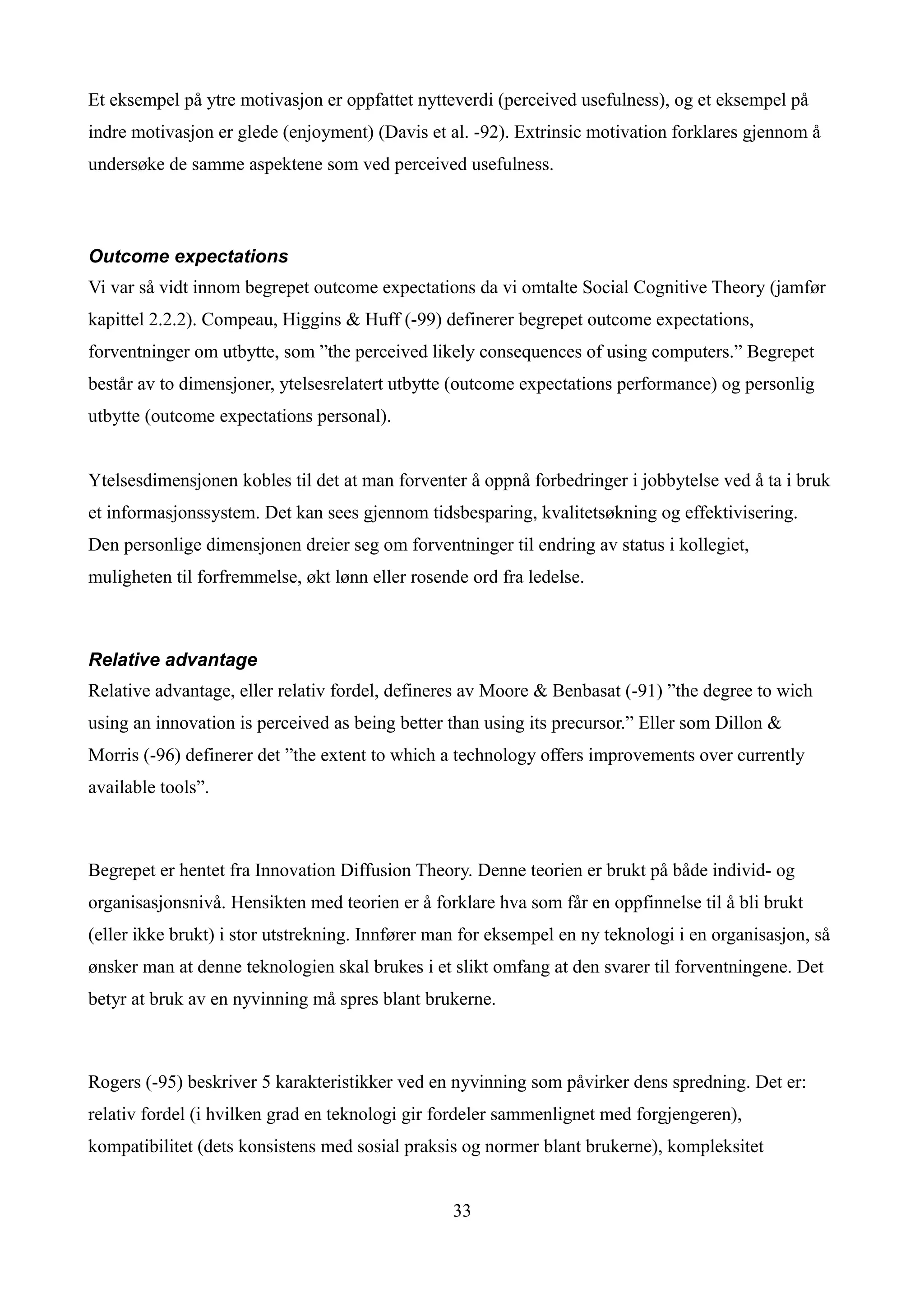 Et eksempel på ytre motivasjon er oppfattet nytteverdi (perceived usefulness), og et eksempel på
indre motivasjon er glede (enjoyment) (Davis et al. -92). Extrinsic motivation forklares gjennom å
undersøke de samme aspektene som ved perceived usefulness.



Outcome expectations
Vi var så vidt innom begrepet outcome expectations da vi omtalte Social Cognitive Theory (jamfør
kapittel 2.2.2). Compeau, Higgins & Huff (-99) definerer begrepet outcome expectations,
forventninger om utbytte, som ”the perceived likely consequences of using computers.” Begrepet
består av to dimensjoner, ytelsesrelatert utbytte (outcome expectations performance) og personlig
utbytte (outcome expectations personal).


Ytelsesdimensjonen kobles til det at man forventer å oppnå forbedringer i jobbytelse ved å ta i bruk
et informasjonssystem. Det kan sees gjennom tidsbesparing, kvalitetsøkning og effektivisering.
Den personlige dimensjonen dreier seg om forventninger til endring av status i kollegiet,
muligheten til forfremmelse, økt lønn eller rosende ord fra ledelse.



Relative advantage
Relative advantage, eller relativ fordel, defineres av Moore & Benbasat (-91) ”the degree to wich
using an innovation is perceived as being better than using its precursor.” Eller som Dillon &
Morris (-96) definerer det ”the extent to which a technology offers improvements over currently
available tools”.



Begrepet er hentet fra Innovation Diffusion Theory. Denne teorien er brukt på både individ- og
organisasjonsnivå. Hensikten med teorien er å forklare hva som får en oppfinnelse til å bli brukt
(eller ikke brukt) i stor utstrekning. Innfører man for eksempel en ny teknologi i en organisasjon, så
ønsker man at denne teknologien skal brukes i et slikt omfang at den svarer til forventningene. Det
betyr at bruk av en nyvinning må spres blant brukerne.



Rogers (-95) beskriver 5 karakteristikker ved en nyvinning som påvirker dens spredning. Det er:
relativ fordel (i hvilken grad en teknologi gir fordeler sammenlignet med forgjengeren),
kompatibilitet (dets konsistens med sosial praksis og normer blant brukerne), kompleksitet


                                                  33
 