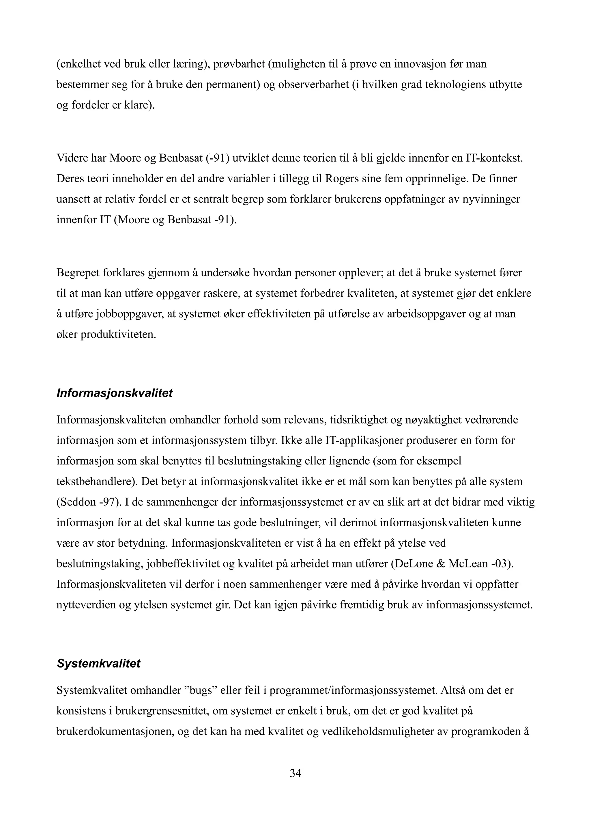 (enkelhet ved bruk eller læring), prøvbarhet (muligheten til å prøve en innovasjon før man
bestemmer seg for å bruke den permanent) og observerbarhet (i hvilken grad teknologiens utbytte
og fordeler er klare).



Videre har Moore og Benbasat (-91) utviklet denne teorien til å bli gjelde innenfor en IT-kontekst.
Deres teori inneholder en del andre variabler i tillegg til Rogers sine fem opprinnelige. De finner
uansett at relativ fordel er et sentralt begrep som forklarer brukerens oppfatninger av nyvinninger
innenfor IT (Moore og Benbasat -91).



Begrepet forklares gjennom å undersøke hvordan personer opplever; at det å bruke systemet fører
til at man kan utføre oppgaver raskere, at systemet forbedrer kvaliteten, at systemet gjør det enklere
å utføre jobboppgaver, at systemet øker effektiviteten på utførelse av arbeidsoppgaver og at man
øker produktiviteten.



Informasjonskvalitet

Informasjonskvaliteten omhandler forhold som relevans, tidsriktighet og nøyaktighet vedrørende
informasjon som et informasjonssystem tilbyr. Ikke alle IT-applikasjoner produserer en form for
informasjon som skal benyttes til beslutningstaking eller lignende (som for eksempel
tekstbehandlere). Det betyr at informasjonskvalitet ikke er et mål som kan benyttes på alle system
(Seddon -97). I de sammenhenger der informasjonssystemet er av en slik art at det bidrar med viktig
informasjon for at det skal kunne tas gode beslutninger, vil derimot informasjonskvaliteten kunne
være av stor betydning. Informasjonskvaliteten er vist å ha en effekt på ytelse ved
beslutningstaking, jobbeffektivitet og kvalitet på arbeidet man utfører (DeLone & McLean -03).
Informasjonskvaliteten vil derfor i noen sammenhenger være med å påvirke hvordan vi oppfatter
nytteverdien og ytelsen systemet gir. Det kan igjen påvirke fremtidig bruk av informasjonssystemet.



Systemkvalitet

Systemkvalitet omhandler ”bugs” eller feil i programmet/informasjonssystemet. Altså om det er
konsistens i brukergrensesnittet, om systemet er enkelt i bruk, om det er god kvalitet på
brukerdokumentasjonen, og det kan ha med kvalitet og vedlikeholdsmuligheter av programkoden å


                                                  34
 