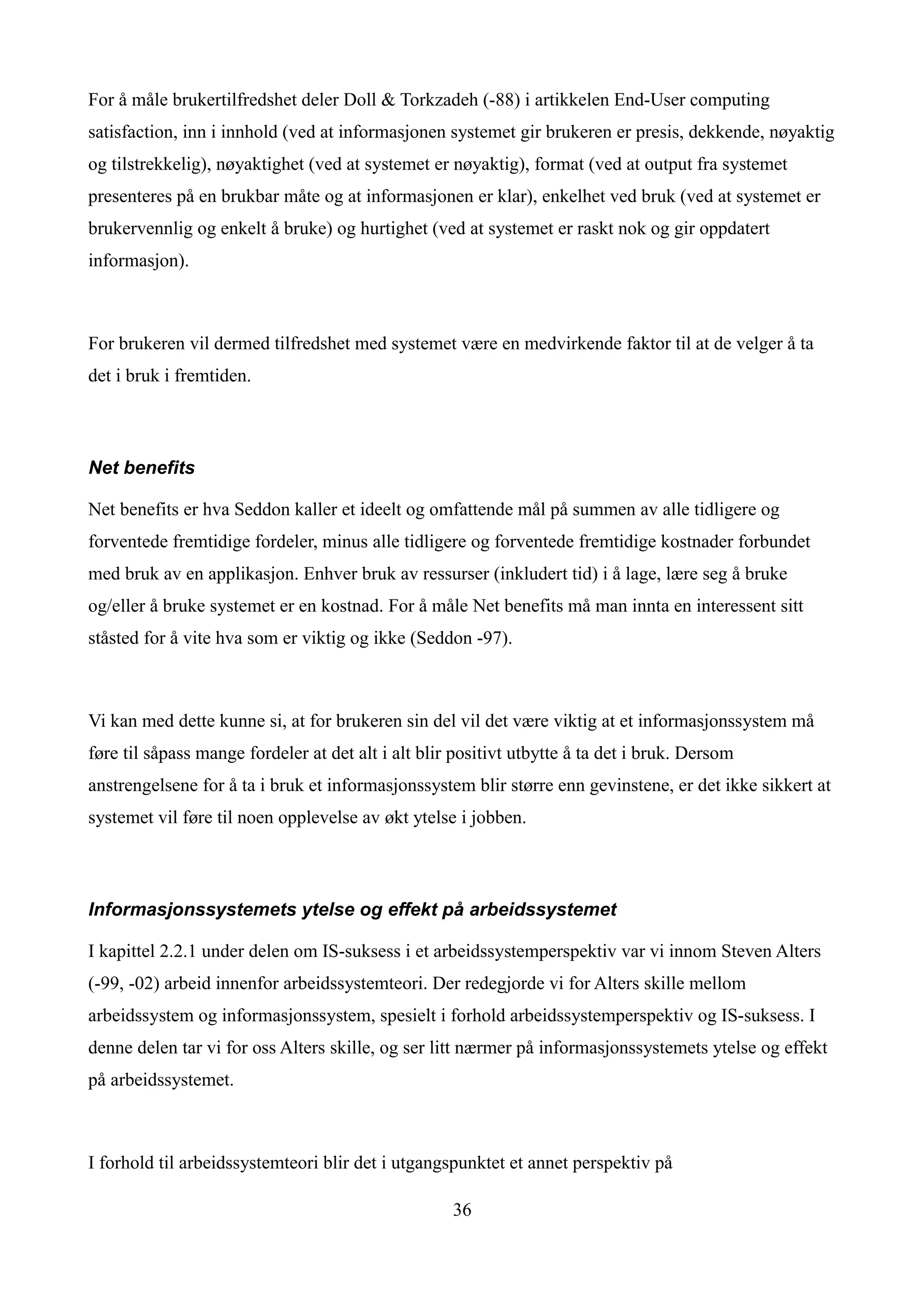 For å måle brukertilfredshet deler Doll & Torkzadeh (-88) i artikkelen End-User computing
satisfaction, inn i innhold (ved at informasjonen systemet gir brukeren er presis, dekkende, nøyaktig
og tilstrekkelig), nøyaktighet (ved at systemet er nøyaktig), format (ved at output fra systemet
presenteres på en brukbar måte og at informasjonen er klar), enkelhet ved bruk (ved at systemet er
brukervennlig og enkelt å bruke) og hurtighet (ved at systemet er raskt nok og gir oppdatert
informasjon).



For brukeren vil dermed tilfredshet med systemet være en medvirkende faktor til at de velger å ta
det i bruk i fremtiden.



Net benefits

Net benefits er hva Seddon kaller et ideelt og omfattende mål på summen av alle tidligere og
forventede fremtidige fordeler, minus alle tidligere og forventede fremtidige kostnader forbundet
med bruk av en applikasjon. Enhver bruk av ressurser (inkludert tid) i å lage, lære seg å bruke
og/eller å bruke systemet er en kostnad. For å måle Net benefits må man innta en interessent sitt
ståsted for å vite hva som er viktig og ikke (Seddon -97).



Vi kan med dette kunne si, at for brukeren sin del vil det være viktig at et informasjonssystem må
føre til såpass mange fordeler at det alt i alt blir positivt utbytte å ta det i bruk. Dersom
anstrengelsene for å ta i bruk et informasjonssystem blir større enn gevinstene, er det ikke sikkert at
systemet vil føre til noen opplevelse av økt ytelse i jobben.



Informasjonssystemets ytelse og effekt på arbeidssystemet

I kapittel 2.2.1 under delen om IS-suksess i et arbeidssystemperspektiv var vi innom Steven Alters
(-99, -02) arbeid innenfor arbeidssystemteori. Der redegjorde vi for Alters skille mellom
arbeidssystem og informasjonssystem, spesielt i forhold arbeidssystemperspektiv og IS-suksess. I
denne delen tar vi for oss Alters skille, og ser litt nærmer på informasjonssystemets ytelse og effekt
på arbeidssystemet.



I forhold til arbeidssystemteori blir det i utgangspunktet et annet perspektiv på

                                                    36
 
