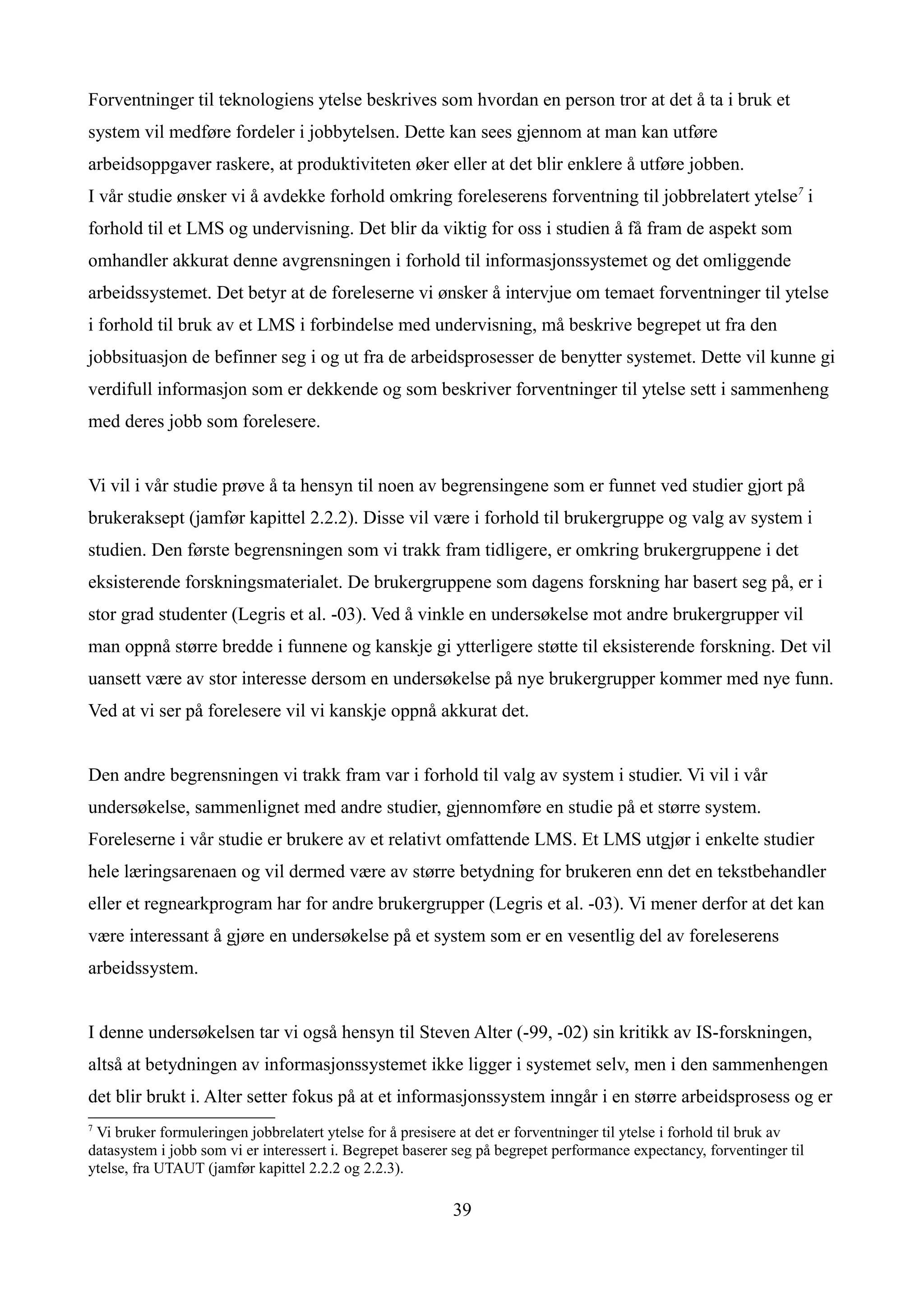 Forventninger til teknologiens ytelse beskrives som hvordan en person tror at det å ta i bruk et
system vil medføre fordeler i jobbytelsen. Dette kan sees gjennom at man kan utføre
arbeidsoppgaver raskere, at produktiviteten øker eller at det blir enklere å utføre jobben.
I vår studie ønsker vi å avdekke forhold omkring foreleserens forventning til jobbrelatert ytelse7 i
forhold til et LMS og undervisning. Det blir da viktig for oss i studien å få fram de aspekt som
omhandler akkurat denne avgrensningen i forhold til informasjonssystemet og det omliggende
arbeidssystemet. Det betyr at de foreleserne vi ønsker å intervjue om temaet forventninger til ytelse
i forhold til bruk av et LMS i forbindelse med undervisning, må beskrive begrepet ut fra den
jobbsituasjon de befinner seg i og ut fra de arbeidsprosesser de benytter systemet. Dette vil kunne gi
verdifull informasjon som er dekkende og som beskriver forventninger til ytelse sett i sammenheng
med deres jobb som forelesere.


Vi vil i vår studie prøve å ta hensyn til noen av begrensingene som er funnet ved studier gjort på
brukeraksept (jamfør kapittel 2.2.2). Disse vil være i forhold til brukergruppe og valg av system i
studien. Den første begrensningen som vi trakk fram tidligere, er omkring brukergruppene i det
eksisterende forskningsmaterialet. De brukergruppene som dagens forskning har basert seg på, er i
stor grad studenter (Legris et al. -03). Ved å vinkle en undersøkelse mot andre brukergrupper vil
man oppnå større bredde i funnene og kanskje gi ytterligere støtte til eksisterende forskning. Det vil
uansett være av stor interesse dersom en undersøkelse på nye brukergrupper kommer med nye funn.
Ved at vi ser på forelesere vil vi kanskje oppnå akkurat det.


Den andre begrensningen vi trakk fram var i forhold til valg av system i studier. Vi vil i vår
undersøkelse, sammenlignet med andre studier, gjennomføre en studie på et større system.
Foreleserne i vår studie er brukere av et relativt omfattende LMS. Et LMS utgjør i enkelte studier
hele læringsarenaen og vil dermed være av større betydning for brukeren enn det en tekstbehandler
eller et regnearkprogram har for andre brukergrupper (Legris et al. -03). Vi mener derfor at det kan
være interessant å gjøre en undersøkelse på et system som er en vesentlig del av foreleserens
arbeidssystem.


I denne undersøkelsen tar vi også hensyn til Steven Alter (-99, -02) sin kritikk av IS-forskningen,
altså at betydningen av informasjonssystemet ikke ligger i systemet selv, men i den sammenhengen
det blir brukt i. Alter setter fokus på at et informasjonssystem inngår i en større arbeidsprosess og er
7
 Vi bruker formuleringen jobbrelatert ytelse for å presisere at det er forventninger til ytelse i forhold til bruk av
datasystem i jobb som vi er interessert i. Begrepet baserer seg på begrepet performance expectancy, forventinger til
ytelse, fra UTAUT (jamfør kapittel 2.2.2 og 2.2.3).

                                                           39
 