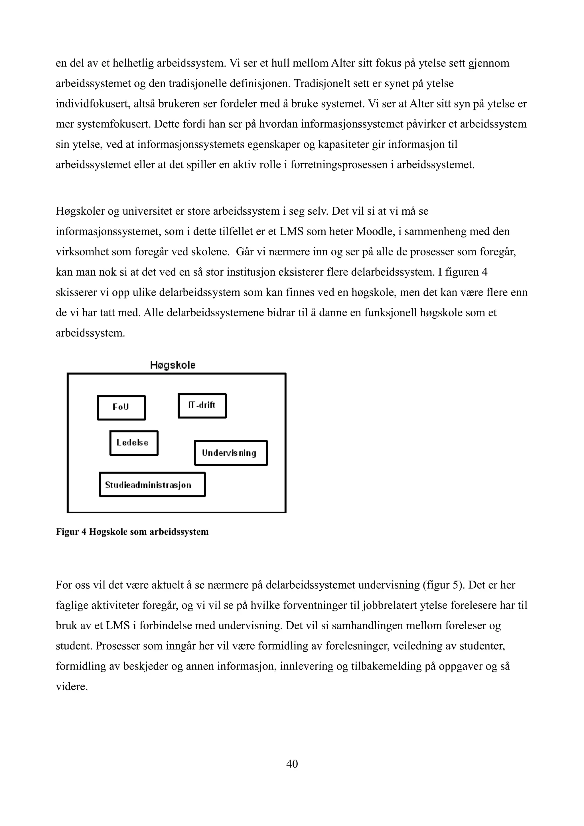 en del av et helhetlig arbeidssystem. Vi ser et hull mellom Alter sitt fokus på ytelse sett gjennom
arbeidssystemet og den tradisjonelle definisjonen. Tradisjonelt sett er synet på ytelse
individfokusert, altså brukeren ser fordeler med å bruke systemet. Vi ser at Alter sitt syn på ytelse er
mer systemfokusert. Dette fordi han ser på hvordan informasjonssystemet påvirker et arbeidssystem
sin ytelse, ved at informasjonssystemets egenskaper og kapasiteter gir informasjon til
arbeidssystemet eller at det spiller en aktiv rolle i forretningsprosessen i arbeidssystemet.


Høgskoler og universitet er store arbeidssystem i seg selv. Det vil si at vi må se
informasjonssystemet, som i dette tilfellet er et LMS som heter Moodle, i sammenheng med den
virksomhet som foregår ved skolene. Går vi nærmere inn og ser på alle de prosesser som foregår,
kan man nok si at det ved en så stor institusjon eksisterer flere delarbeidssystem. I figuren 4
skisserer vi opp ulike delarbeidssystem som kan finnes ved en høgskole, men det kan være flere enn
de vi har tatt med. Alle delarbeidssystemene bidrar til å danne en funksjonell høgskole som et
arbeidssystem.




Figur 4 Høgskole som arbeidssystem




For oss vil det være aktuelt å se nærmere på delarbeidssystemet undervisning (figur 5). Det er her
faglige aktiviteter foregår, og vi vil se på hvilke forventninger til jobbrelatert ytelse forelesere har til
bruk av et LMS i forbindelse med undervisning. Det vil si samhandlingen mellom foreleser og
student. Prosesser som inngår her vil være formidling av forelesninger, veiledning av studenter,
formidling av beskjeder og annen informasjon, innlevering og tilbakemelding på oppgaver og så
videre.




                                                    40
 
