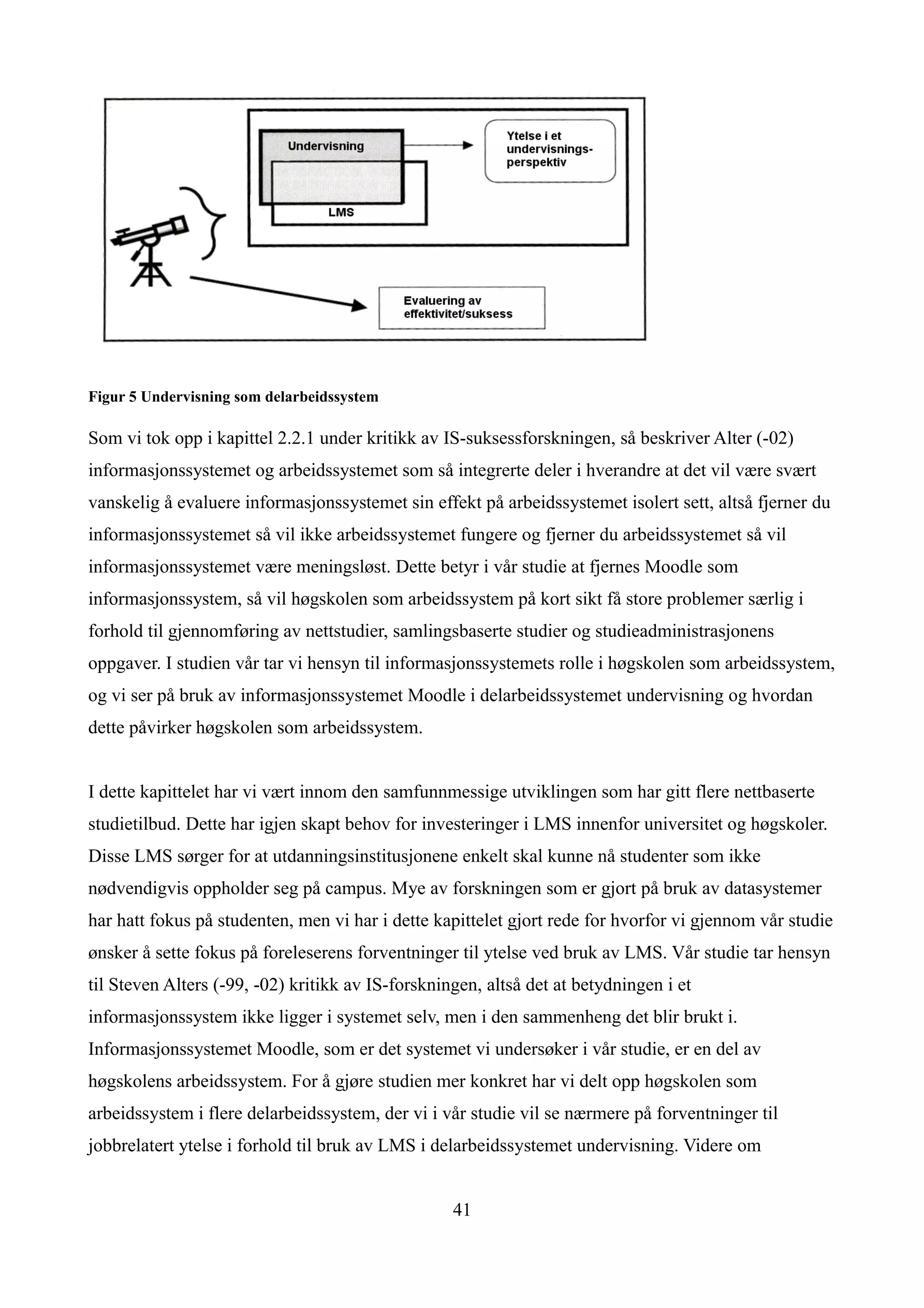 Figur 5 Undervisning som delarbeidssystem

Som vi tok opp i kapittel 2.2.1 under kritikk av IS-suksessforskningen, så beskriver Alter (-02)
informasjonssystemet og arbeidssystemet som så integrerte deler i hverandre at det vil være svært
vanskelig å evaluere informasjonssystemet sin effekt på arbeidssystemet isolert sett, altså fjerner du
informasjonssystemet så vil ikke arbeidssystemet fungere og fjerner du arbeidssystemet så vil
informasjonssystemet være meningsløst. Dette betyr i vår studie at fjernes Moodle som
informasjonssystem, så vil høgskolen som arbeidssystem på kort sikt få store problemer særlig i
forhold til gjennomføring av nettstudier, samlingsbaserte studier og studieadministrasjonens
oppgaver. I studien vår tar vi hensyn til informasjonssystemets rolle i høgskolen som arbeidssystem,
og vi ser på bruk av informasjonssystemet Moodle i delarbeidssystemet undervisning og hvordan
dette påvirker høgskolen som arbeidssystem.


I dette kapittelet har vi vært innom den samfunnmessige utviklingen som har gitt flere nettbaserte
studietilbud. Dette har igjen skapt behov for investeringer i LMS innenfor universitet og høgskoler.
Disse LMS sørger for at utdanningsinstitusjonene enkelt skal kunne nå studenter som ikke
nødvendigvis oppholder seg på campus. Mye av forskningen som er gjort på bruk av datasystemer
har hatt fokus på studenten, men vi har i dette kapittelet gjort rede for hvorfor vi gjennom vår studie
ønsker å sette fokus på foreleserens forventninger til ytelse ved bruk av LMS. Vår studie tar hensyn
til Steven Alters (-99, -02) kritikk av IS-forskningen, altså det at betydningen i et
informasjonssystem ikke ligger i systemet selv, men i den sammenheng det blir brukt i.
Informasjonssystemet Moodle, som er det systemet vi undersøker i vår studie, er en del av
høgskolens arbeidssystem. For å gjøre studien mer konkret har vi delt opp høgskolen som
arbeidssystem i flere delarbeidssystem, der vi i vår studie vil se nærmere på forventninger til
jobbrelatert ytelse i forhold til bruk av LMS i delarbeidssystemet undervisning. Videre om


                                                   41
 