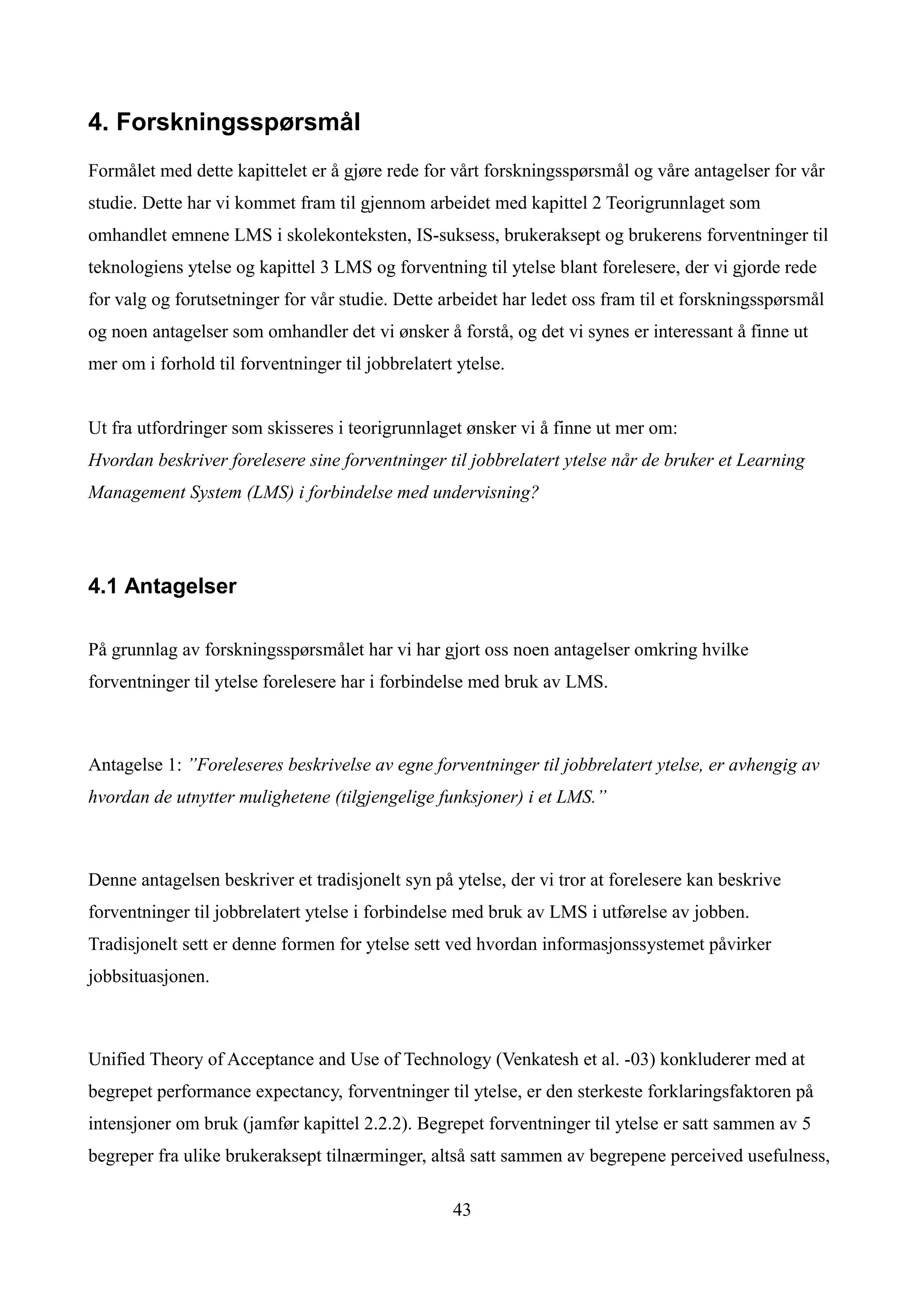 4. Forskningsspørsmål
Formålet med dette kapittelet er å gjøre rede for vårt forskningsspørsmål og våre antagelser for vår
studie. Dette har vi kommet fram til gjennom arbeidet med kapittel 2 Teorigrunnlaget som
omhandlet emnene LMS i skolekonteksten, IS-suksess, brukeraksept og brukerens forventninger til
teknologiens ytelse og kapittel 3 LMS og forventning til ytelse blant forelesere, der vi gjorde rede
for valg og forutsetninger for vår studie. Dette arbeidet har ledet oss fram til et forskningsspørsmål
og noen antagelser som omhandler det vi ønsker å forstå, og det vi synes er interessant å finne ut
mer om i forhold til forventninger til jobbrelatert ytelse.


Ut fra utfordringer som skisseres i teorigrunnlaget ønsker vi å finne ut mer om:
Hvordan beskriver forelesere sine forventninger til jobbrelatert ytelse når de bruker et Learning
Management System (LMS) i forbindelse med undervisning?




4.1 Antagelser

På grunnlag av forskningsspørsmålet har vi har gjort oss noen antagelser omkring hvilke
forventninger til ytelse forelesere har i forbindelse med bruk av LMS.



Antagelse 1: ”Foreleseres beskrivelse av egne forventninger til jobbrelatert ytelse, er avhengig av
hvordan de utnytter mulighetene (tilgjengelige funksjoner) i et LMS.”



Denne antagelsen beskriver et tradisjonelt syn på ytelse, der vi tror at forelesere kan beskrive
forventninger til jobbrelatert ytelse i forbindelse med bruk av LMS i utførelse av jobben.
Tradisjonelt sett er denne formen for ytelse sett ved hvordan informasjonssystemet påvirker
jobbsituasjonen.



Unified Theory of Acceptance and Use of Technology (Venkatesh et al. -03) konkluderer med at
begrepet performance expectancy, forventninger til ytelse, er den sterkeste forklaringsfaktoren på
intensjoner om bruk (jamfør kapittel 2.2.2). Begrepet forventninger til ytelse er satt sammen av 5
begreper fra ulike brukeraksept tilnærminger, altså satt sammen av begrepene perceived usefulness,

                                                   43
 