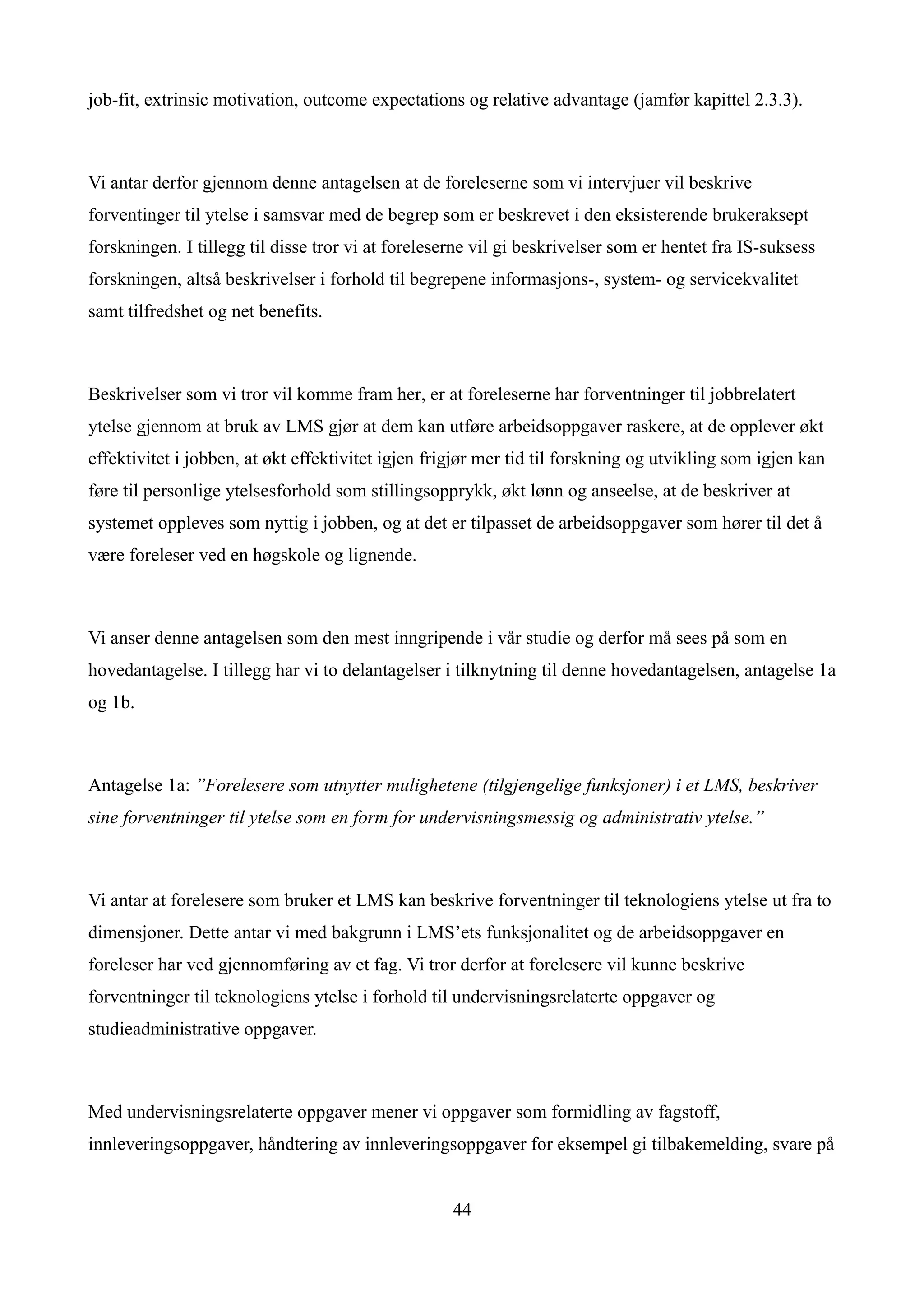 job-fit, extrinsic motivation, outcome expectations og relative advantage (jamfør kapittel 2.3.3).



Vi antar derfor gjennom denne antagelsen at de foreleserne som vi intervjuer vil beskrive
forventinger til ytelse i samsvar med de begrep som er beskrevet i den eksisterende brukeraksept
forskningen. I tillegg til disse tror vi at foreleserne vil gi beskrivelser som er hentet fra IS-suksess
forskningen, altså beskrivelser i forhold til begrepene informasjons-, system- og servicekvalitet
samt tilfredshet og net benefits.



Beskrivelser som vi tror vil komme fram her, er at foreleserne har forventninger til jobbrelatert
ytelse gjennom at bruk av LMS gjør at dem kan utføre arbeidsoppgaver raskere, at de opplever økt
effektivitet i jobben, at økt effektivitet igjen frigjør mer tid til forskning og utvikling som igjen kan
føre til personlige ytelsesforhold som stillingsopprykk, økt lønn og anseelse, at de beskriver at
systemet oppleves som nyttig i jobben, og at det er tilpasset de arbeidsoppgaver som hører til det å
være foreleser ved en høgskole og lignende.



Vi anser denne antagelsen som den mest inngripende i vår studie og derfor må sees på som en
hovedantagelse. I tillegg har vi to delantagelser i tilknytning til denne hovedantagelsen, antagelse 1a
og 1b.



Antagelse 1a: ”Forelesere som utnytter mulighetene (tilgjengelige funksjoner) i et LMS, beskriver
sine forventninger til ytelse som en form for undervisningsmessig og administrativ ytelse.”



Vi antar at forelesere som bruker et LMS kan beskrive forventninger til teknologiens ytelse ut fra to
dimensjoner. Dette antar vi med bakgrunn i LMS’ets funksjonalitet og de arbeidsoppgaver en
foreleser har ved gjennomføring av et fag. Vi tror derfor at forelesere vil kunne beskrive
forventninger til teknologiens ytelse i forhold til undervisningsrelaterte oppgaver og
studieadministrative oppgaver.



Med undervisningsrelaterte oppgaver mener vi oppgaver som formidling av fagstoff,
innleveringsoppgaver, håndtering av innleveringsoppgaver for eksempel gi tilbakemelding, svare på


                                                    44
 