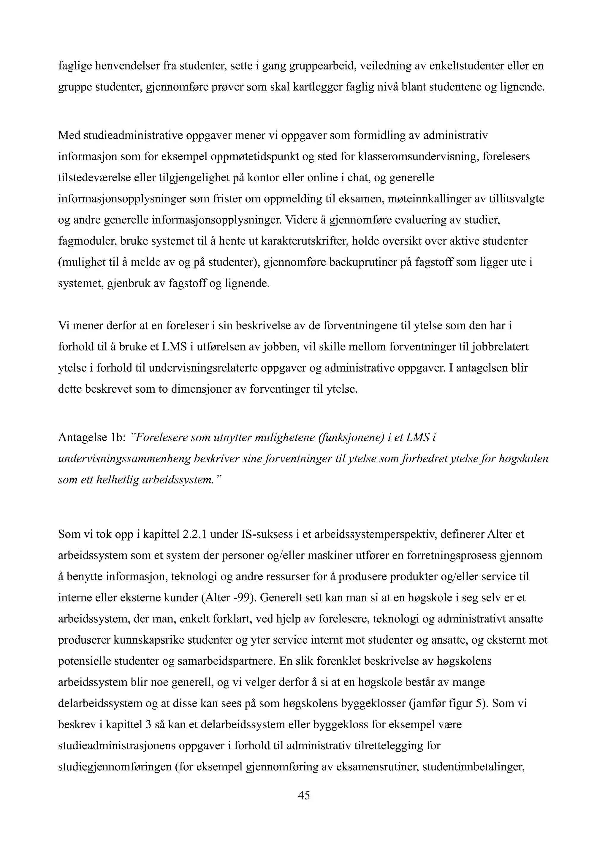 faglige henvendelser fra studenter, sette i gang gruppearbeid, veiledning av enkeltstudenter eller en
gruppe studenter, gjennomføre prøver som skal kartlegger faglig nivå blant studentene og lignende.


Med studieadministrative oppgaver mener vi oppgaver som formidling av administrativ
informasjon som for eksempel oppmøtetidspunkt og sted for klasseromsundervisning, forelesers
tilstedeværelse eller tilgjengelighet på kontor eller online i chat, og generelle
informasjonsopplysninger som frister om oppmelding til eksamen, møteinnkallinger av tillitsvalgte
og andre generelle informasjonsopplysninger. Videre å gjennomføre evaluering av studier,
fagmoduler, bruke systemet til å hente ut karakterutskrifter, holde oversikt over aktive studenter
(mulighet til å melde av og på studenter), gjennomføre backuprutiner på fagstoff som ligger ute i
systemet, gjenbruk av fagstoff og lignende.


Vi mener derfor at en foreleser i sin beskrivelse av de forventningene til ytelse som den har i
forhold til å bruke et LMS i utførelsen av jobben, vil skille mellom forventninger til jobbrelatert
ytelse i forhold til undervisningsrelaterte oppgaver og administrative oppgaver. I antagelsen blir
dette beskrevet som to dimensjoner av forventinger til ytelse.


Antagelse 1b: ”Forelesere som utnytter mulighetene (funksjonene) i et LMS i
undervisningssammenheng beskriver sine forventninger til ytelse som forbedret ytelse for høgskolen
som ett helhetlig arbeidssystem.”



Som vi tok opp i kapittel 2.2.1 under IS-suksess i et arbeidssystemperspektiv, definerer Alter et
arbeidssystem som et system der personer og/eller maskiner utfører en forretningsprosess gjennom
å benytte informasjon, teknologi og andre ressurser for å produsere produkter og/eller service til
interne eller eksterne kunder (Alter -99). Generelt sett kan man si at en høgskole i seg selv er et
arbeidssystem, der man, enkelt forklart, ved hjelp av forelesere, teknologi og administrativt ansatte
produserer kunnskapsrike studenter og yter service internt mot studenter og ansatte, og eksternt mot
potensielle studenter og samarbeidspartnere. En slik forenklet beskrivelse av høgskolens
arbeidssystem blir noe generell, og vi velger derfor å si at en høgskole består av mange
delarbeidssystem og at disse kan sees på som høgskolens byggeklosser (jamfør figur 5). Som vi
beskrev i kapittel 3 så kan et delarbeidssystem eller byggekloss for eksempel være
studieadministrasjonens oppgaver i forhold til administrativ tilrettelegging for
studiegjennomføringen (for eksempel gjennomføring av eksamensrutiner, studentinnbetalinger,

                                                   45
 