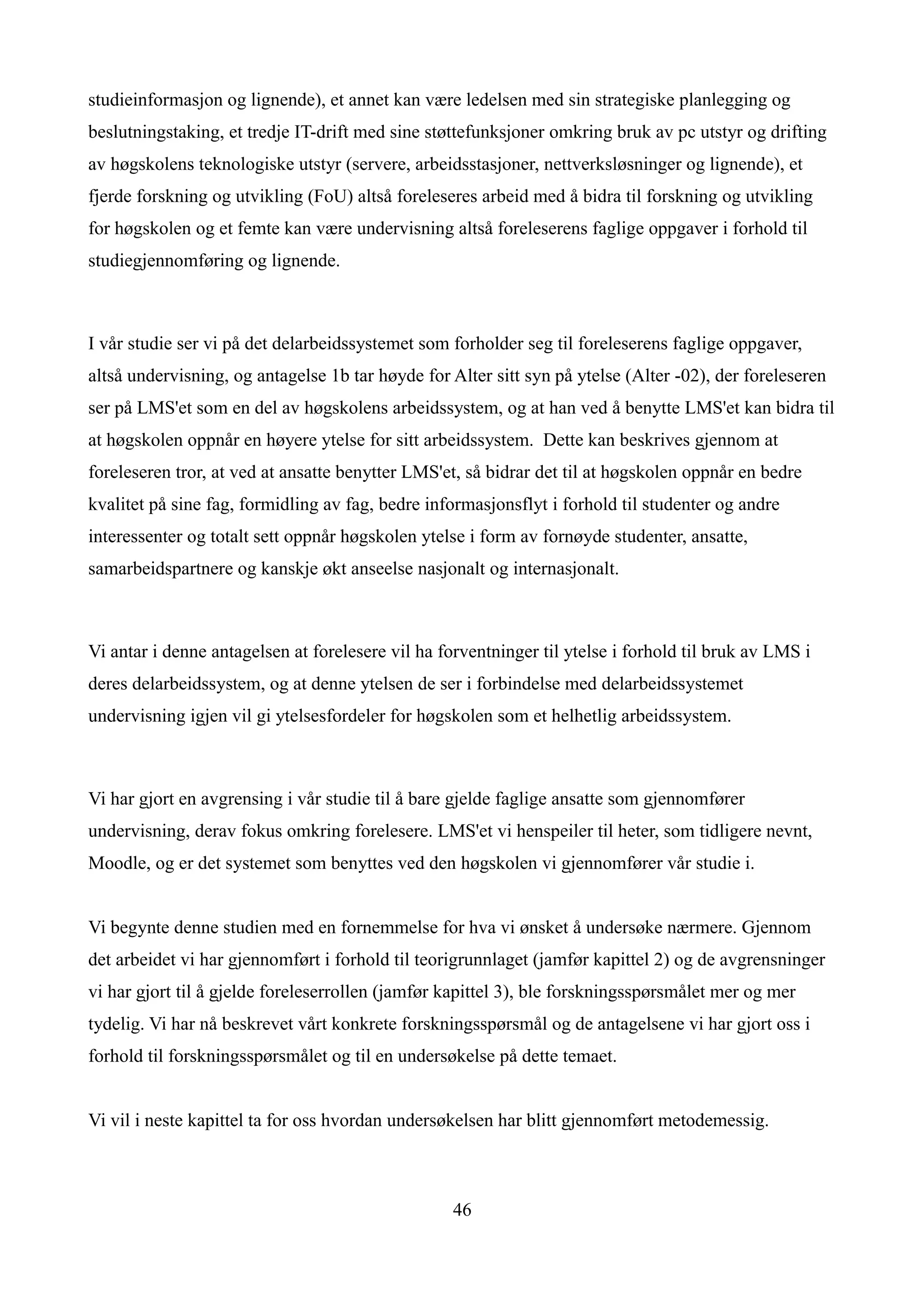 studieinformasjon og lignende), et annet kan være ledelsen med sin strategiske planlegging og
beslutningstaking, et tredje IT-drift med sine støttefunksjoner omkring bruk av pc utstyr og drifting
av høgskolens teknologiske utstyr (servere, arbeidsstasjoner, nettverksløsninger og lignende), et
fjerde forskning og utvikling (FoU) altså foreleseres arbeid med å bidra til forskning og utvikling
for høgskolen og et femte kan være undervisning altså foreleserens faglige oppgaver i forhold til
studiegjennomføring og lignende.



I vår studie ser vi på det delarbeidssystemet som forholder seg til foreleserens faglige oppgaver,
altså undervisning, og antagelse 1b tar høyde for Alter sitt syn på ytelse (Alter -02), der foreleseren
ser på LMS'et som en del av høgskolens arbeidssystem, og at han ved å benytte LMS'et kan bidra til
at høgskolen oppnår en høyere ytelse for sitt arbeidssystem. Dette kan beskrives gjennom at
foreleseren tror, at ved at ansatte benytter LMS'et, så bidrar det til at høgskolen oppnår en bedre
kvalitet på sine fag, formidling av fag, bedre informasjonsflyt i forhold til studenter og andre
interessenter og totalt sett oppnår høgskolen ytelse i form av fornøyde studenter, ansatte,
samarbeidspartnere og kanskje økt anseelse nasjonalt og internasjonalt.



Vi antar i denne antagelsen at forelesere vil ha forventninger til ytelse i forhold til bruk av LMS i
deres delarbeidssystem, og at denne ytelsen de ser i forbindelse med delarbeidssystemet
undervisning igjen vil gi ytelsesfordeler for høgskolen som et helhetlig arbeidssystem.



Vi har gjort en avgrensing i vår studie til å bare gjelde faglige ansatte som gjennomfører
undervisning, derav fokus omkring forelesere. LMS'et vi henspeiler til heter, som tidligere nevnt,
Moodle, og er det systemet som benyttes ved den høgskolen vi gjennomfører vår studie i.


Vi begynte denne studien med en fornemmelse for hva vi ønsket å undersøke nærmere. Gjennom
det arbeidet vi har gjennomført i forhold til teorigrunnlaget (jamfør kapittel 2) og de avgrensninger
vi har gjort til å gjelde foreleserrollen (jamfør kapittel 3), ble forskningsspørsmålet mer og mer
tydelig. Vi har nå beskrevet vårt konkrete forskningsspørsmål og de antagelsene vi har gjort oss i
forhold til forskningsspørsmålet og til en undersøkelse på dette temaet.


Vi vil i neste kapittel ta for oss hvordan undersøkelsen har blitt gjennomført metodemessig.



                                                   46
 