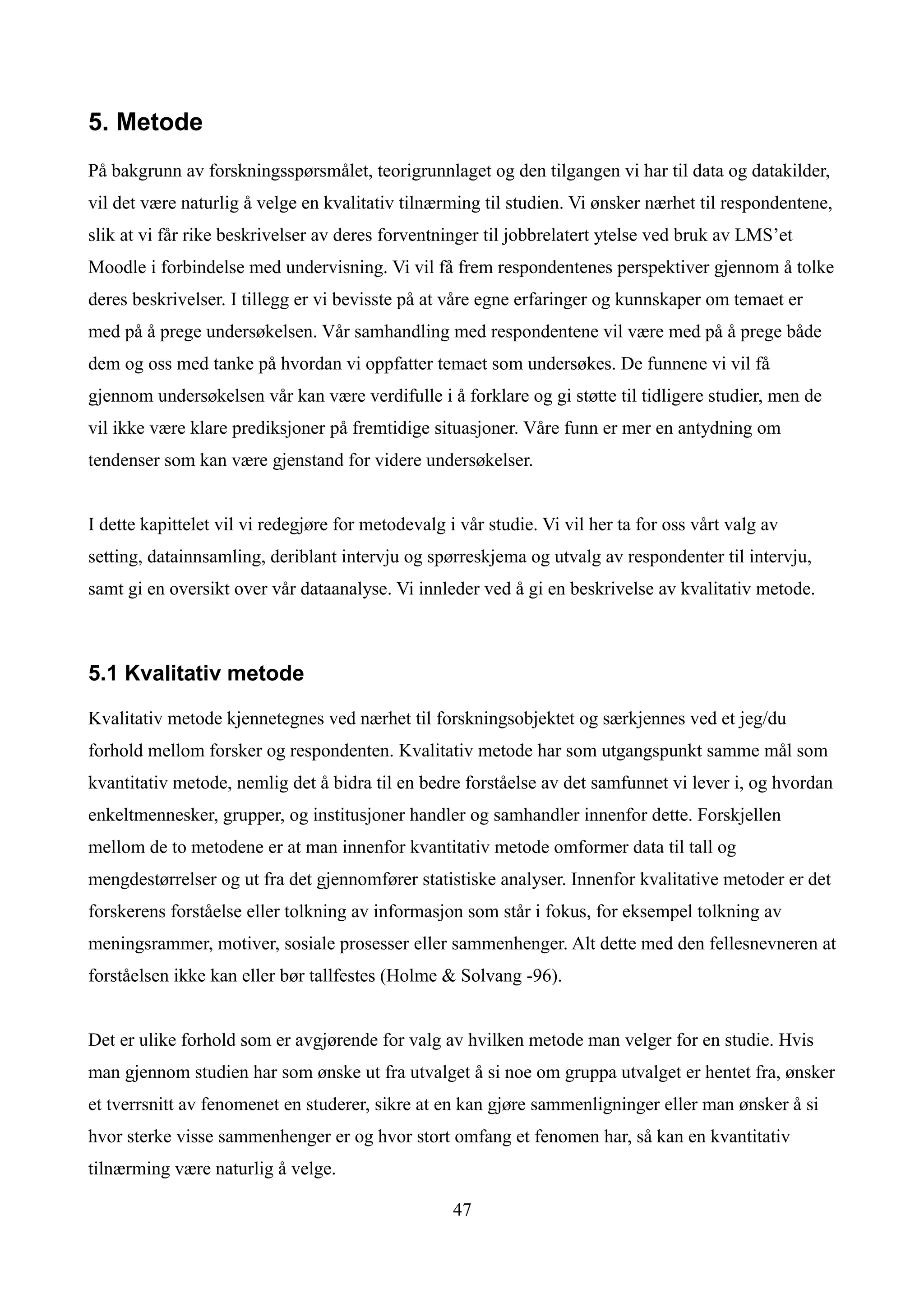 5. Metode
På bakgrunn av forskningsspørsmålet, teorigrunnlaget og den tilgangen vi har til data og datakilder,
vil det være naturlig å velge en kvalitativ tilnærming til studien. Vi ønsker nærhet til respondentene,
slik at vi får rike beskrivelser av deres forventninger til jobbrelatert ytelse ved bruk av LMS’et
Moodle i forbindelse med undervisning. Vi vil få frem respondentenes perspektiver gjennom å tolke
deres beskrivelser. I tillegg er vi bevisste på at våre egne erfaringer og kunnskaper om temaet er
med på å prege undersøkelsen. Vår samhandling med respondentene vil være med på å prege både
dem og oss med tanke på hvordan vi oppfatter temaet som undersøkes. De funnene vi vil få
gjennom undersøkelsen vår kan være verdifulle i å forklare og gi støtte til tidligere studier, men de
vil ikke være klare prediksjoner på fremtidige situasjoner. Våre funn er mer en antydning om
tendenser som kan være gjenstand for videre undersøkelser.


I dette kapittelet vil vi redegjøre for metodevalg i vår studie. Vi vil her ta for oss vårt valg av
setting, datainnsamling, deriblant intervju og spørreskjema og utvalg av respondenter til intervju,
samt gi en oversikt over vår dataanalyse. Vi innleder ved å gi en beskrivelse av kvalitativ metode.



5.1 Kvalitativ metode

Kvalitativ metode kjennetegnes ved nærhet til forskningsobjektet og særkjennes ved et jeg/du
forhold mellom forsker og respondenten. Kvalitativ metode har som utgangspunkt samme mål som
kvantitativ metode, nemlig det å bidra til en bedre forståelse av det samfunnet vi lever i, og hvordan
enkeltmennesker, grupper, og institusjoner handler og samhandler innenfor dette. Forskjellen
mellom de to metodene er at man innenfor kvantitativ metode omformer data til tall og
mengdestørrelser og ut fra det gjennomfører statistiske analyser. Innenfor kvalitative metoder er det
forskerens forståelse eller tolkning av informasjon som står i fokus, for eksempel tolkning av
meningsrammer, motiver, sosiale prosesser eller sammenhenger. Alt dette med den fellesnevneren at
forståelsen ikke kan eller bør tallfestes (Holme & Solvang -96).


Det er ulike forhold som er avgjørende for valg av hvilken metode man velger for en studie. Hvis
man gjennom studien har som ønske ut fra utvalget å si noe om gruppa utvalget er hentet fra, ønsker
et tverrsnitt av fenomenet en studerer, sikre at en kan gjøre sammenligninger eller man ønsker å si
hvor sterke visse sammenhenger er og hvor stort omfang et fenomen har, så kan en kvantitativ
tilnærming være naturlig å velge.

                                                    47
 