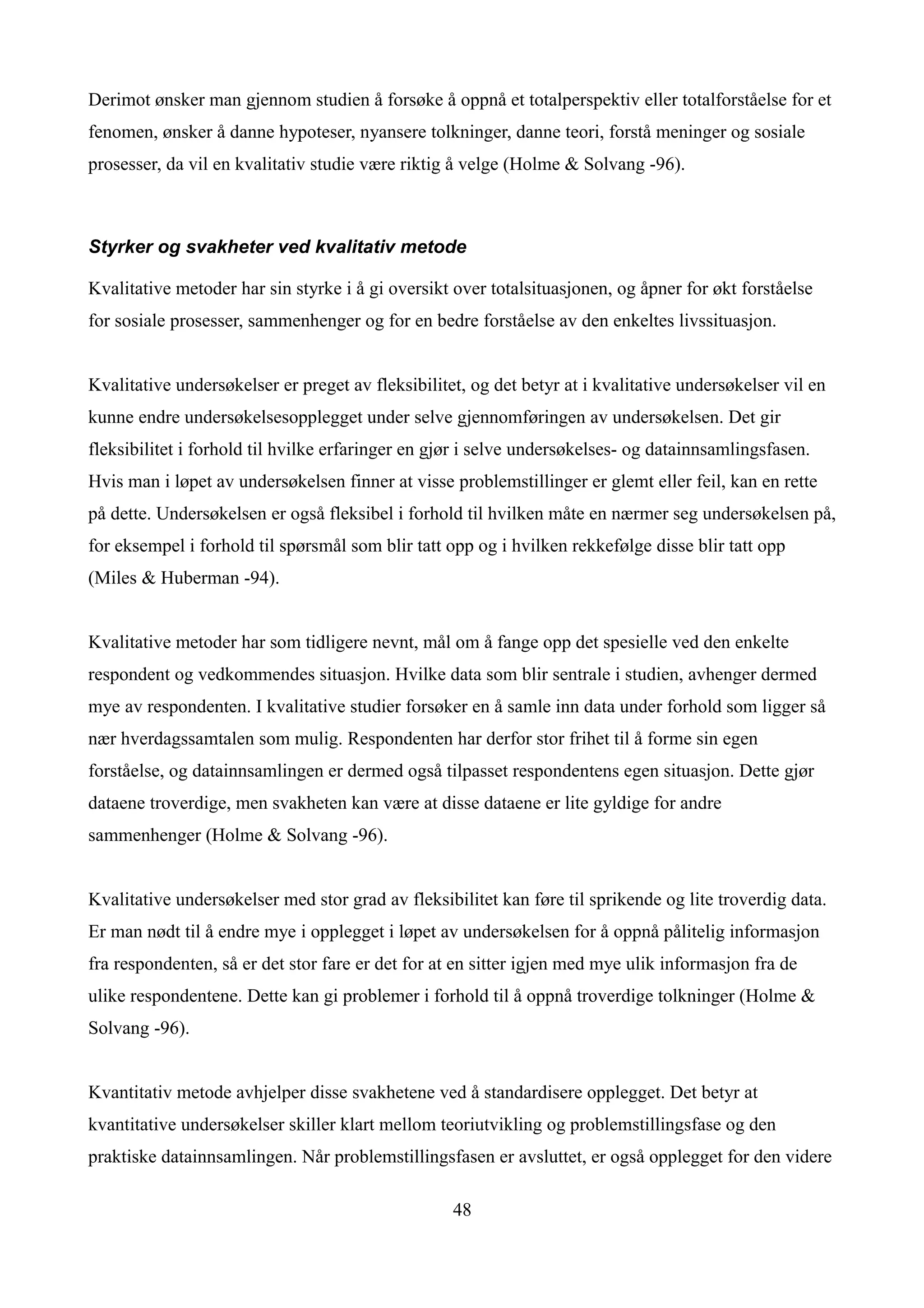 Derimot ønsker man gjennom studien å forsøke å oppnå et totalperspektiv eller totalforståelse for et
fenomen, ønsker å danne hypoteser, nyansere tolkninger, danne teori, forstå meninger og sosiale
prosesser, da vil en kvalitativ studie være riktig å velge (Holme & Solvang -96).



Styrker og svakheter ved kvalitativ metode

Kvalitative metoder har sin styrke i å gi oversikt over totalsituasjonen, og åpner for økt forståelse
for sosiale prosesser, sammenhenger og for en bedre forståelse av den enkeltes livssituasjon.


Kvalitative undersøkelser er preget av fleksibilitet, og det betyr at i kvalitative undersøkelser vil en
kunne endre undersøkelsesopplegget under selve gjennomføringen av undersøkelsen. Det gir
fleksibilitet i forhold til hvilke erfaringer en gjør i selve undersøkelses- og datainnsamlingsfasen.
Hvis man i løpet av undersøkelsen finner at visse problemstillinger er glemt eller feil, kan en rette
på dette. Undersøkelsen er også fleksibel i forhold til hvilken måte en nærmer seg undersøkelsen på,
for eksempel i forhold til spørsmål som blir tatt opp og i hvilken rekkefølge disse blir tatt opp
(Miles & Huberman -94).


Kvalitative metoder har som tidligere nevnt, mål om å fange opp det spesielle ved den enkelte
respondent og vedkommendes situasjon. Hvilke data som blir sentrale i studien, avhenger dermed
mye av respondenten. I kvalitative studier forsøker en å samle inn data under forhold som ligger så
nær hverdagssamtalen som mulig. Respondenten har derfor stor frihet til å forme sin egen
forståelse, og datainnsamlingen er dermed også tilpasset respondentens egen situasjon. Dette gjør
dataene troverdige, men svakheten kan være at disse dataene er lite gyldige for andre
sammenhenger (Holme & Solvang -96).


Kvalitative undersøkelser med stor grad av fleksibilitet kan føre til sprikende og lite troverdig data.
Er man nødt til å endre mye i opplegget i løpet av undersøkelsen for å oppnå pålitelig informasjon
fra respondenten, så er det stor fare er det for at en sitter igjen med mye ulik informasjon fra de
ulike respondentene. Dette kan gi problemer i forhold til å oppnå troverdige tolkninger (Holme &
Solvang -96).


Kvantitativ metode avhjelper disse svakhetene ved å standardisere opplegget. Det betyr at
kvantitative undersøkelser skiller klart mellom teoriutvikling og problemstillingsfase og den
praktiske datainnsamlingen. Når problemstillingsfasen er avsluttet, er også opplegget for den videre

                                                   48
 