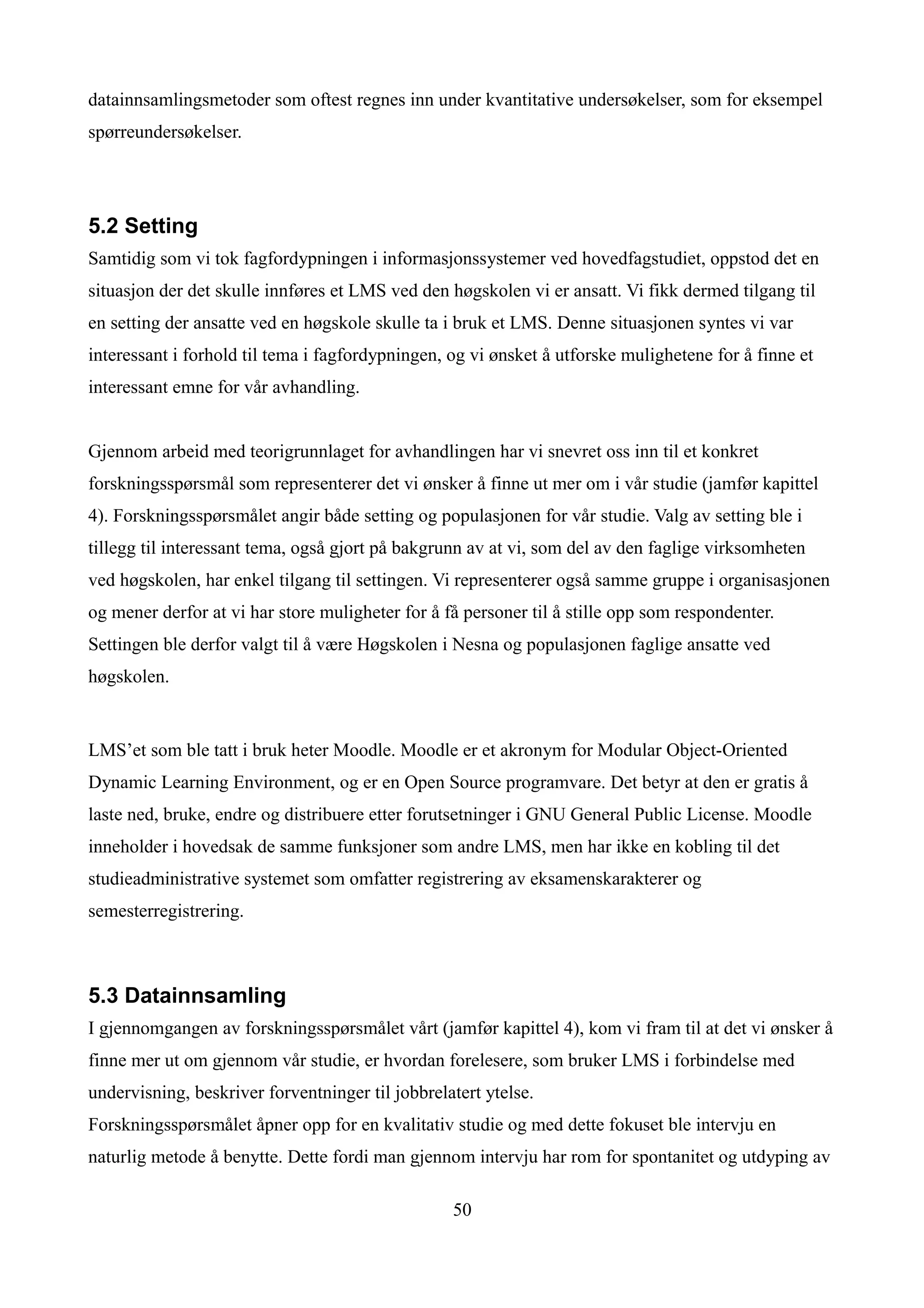 datainnsamlingsmetoder som oftest regnes inn under kvantitative undersøkelser, som for eksempel
spørreundersøkelser.




5.2 Setting
Samtidig som vi tok fagfordypningen i informasjonssystemer ved hovedfagstudiet, oppstod det en
situasjon der det skulle innføres et LMS ved den høgskolen vi er ansatt. Vi fikk dermed tilgang til
en setting der ansatte ved en høgskole skulle ta i bruk et LMS. Denne situasjonen syntes vi var
interessant i forhold til tema i fagfordypningen, og vi ønsket å utforske mulighetene for å finne et
interessant emne for vår avhandling.


Gjennom arbeid med teorigrunnlaget for avhandlingen har vi snevret oss inn til et konkret
forskningsspørsmål som representerer det vi ønsker å finne ut mer om i vår studie (jamfør kapittel
4). Forskningsspørsmålet angir både setting og populasjonen for vår studie. Valg av setting ble i
tillegg til interessant tema, også gjort på bakgrunn av at vi, som del av den faglige virksomheten
ved høgskolen, har enkel tilgang til settingen. Vi representerer også samme gruppe i organisasjonen
og mener derfor at vi har store muligheter for å få personer til å stille opp som respondenter.
Settingen ble derfor valgt til å være Høgskolen i Nesna og populasjonen faglige ansatte ved
høgskolen.


LMS’et som ble tatt i bruk heter Moodle. Moodle er et akronym for Modular Object-Oriented
Dynamic Learning Environment, og er en Open Source programvare. Det betyr at den er gratis å
laste ned, bruke, endre og distribuere etter forutsetninger i GNU General Public License. Moodle
inneholder i hovedsak de samme funksjoner som andre LMS, men har ikke en kobling til det
studieadministrative systemet som omfatter registrering av eksamenskarakterer og
semesterregistrering.



5.3 Datainnsamling
I gjennomgangen av forskningsspørsmålet vårt (jamfør kapittel 4), kom vi fram til at det vi ønsker å
finne mer ut om gjennom vår studie, er hvordan forelesere, som bruker LMS i forbindelse med
undervisning, beskriver forventninger til jobbrelatert ytelse.
Forskningsspørsmålet åpner opp for en kvalitativ studie og med dette fokuset ble intervju en
naturlig metode å benytte. Dette fordi man gjennom intervju har rom for spontanitet og utdyping av

                                                  50
 
