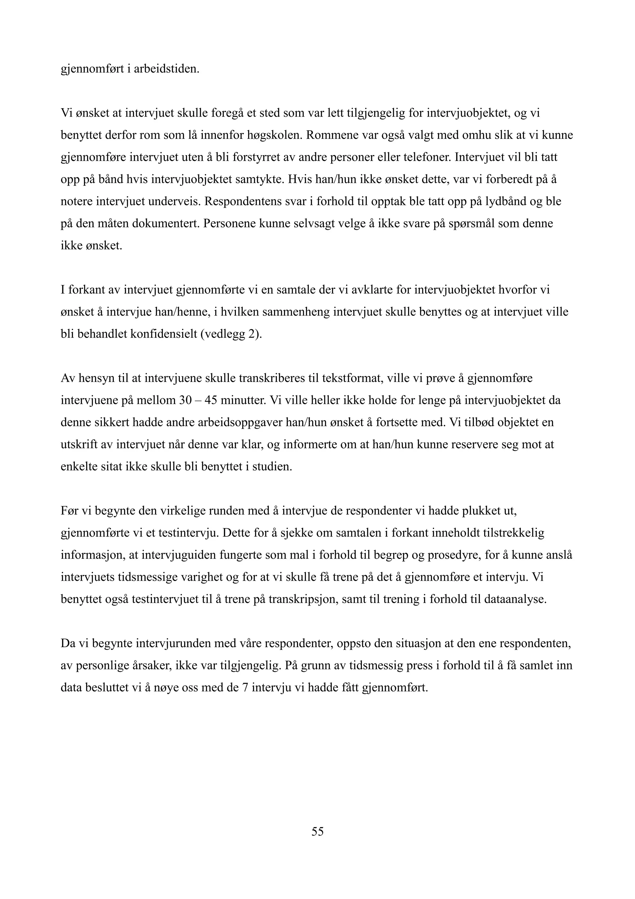 gjennomført i arbeidstiden.


Vi ønsket at intervjuet skulle foregå et sted som var lett tilgjengelig for intervjuobjektet, og vi
benyttet derfor rom som lå innenfor høgskolen. Rommene var også valgt med omhu slik at vi kunne
gjennomføre intervjuet uten å bli forstyrret av andre personer eller telefoner. Intervjuet vil bli tatt
opp på bånd hvis intervjuobjektet samtykte. Hvis han/hun ikke ønsket dette, var vi forberedt på å
notere intervjuet underveis. Respondentens svar i forhold til opptak ble tatt opp på lydbånd og ble
på den måten dokumentert. Personene kunne selvsagt velge å ikke svare på spørsmål som denne
ikke ønsket.


I forkant av intervjuet gjennomførte vi en samtale der vi avklarte for intervjuobjektet hvorfor vi
ønsket å intervjue han/henne, i hvilken sammenheng intervjuet skulle benyttes og at intervjuet ville
bli behandlet konfidensielt (vedlegg 2).


Av hensyn til at intervjuene skulle transkriberes til tekstformat, ville vi prøve å gjennomføre
intervjuene på mellom 30 – 45 minutter. Vi ville heller ikke holde for lenge på intervjuobjektet da
denne sikkert hadde andre arbeidsoppgaver han/hun ønsket å fortsette med. Vi tilbød objektet en
utskrift av intervjuet når denne var klar, og informerte om at han/hun kunne reservere seg mot at
enkelte sitat ikke skulle bli benyttet i studien.


Før vi begynte den virkelige runden med å intervjue de respondenter vi hadde plukket ut,
gjennomførte vi et testintervju. Dette for å sjekke om samtalen i forkant inneholdt tilstrekkelig
informasjon, at intervjuguiden fungerte som mal i forhold til begrep og prosedyre, for å kunne anslå
intervjuets tidsmessige varighet og for at vi skulle få trene på det å gjennomføre et intervju. Vi
benyttet også testintervjuet til å trene på transkripsjon, samt til trening i forhold til dataanalyse.


Da vi begynte intervjurunden med våre respondenter, oppsto den situasjon at den ene respondenten,
av personlige årsaker, ikke var tilgjengelig. På grunn av tidsmessig press i forhold til å få samlet inn
data besluttet vi å nøye oss med de 7 intervju vi hadde fått gjennomført.




                                                    55
 