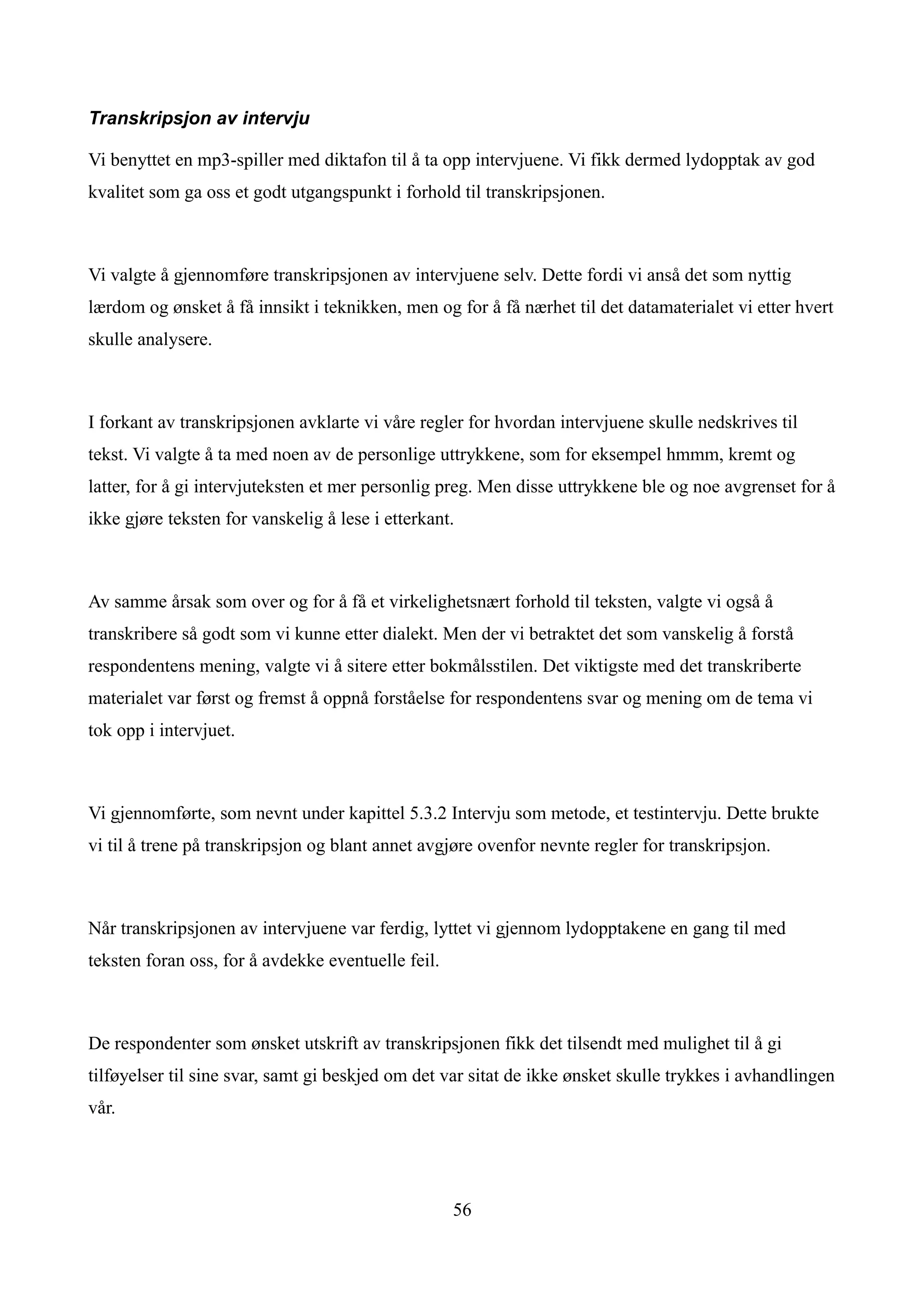 Transkripsjon av intervju

Vi benyttet en mp3-spiller med diktafon til å ta opp intervjuene. Vi fikk dermed lydopptak av god
kvalitet som ga oss et godt utgangspunkt i forhold til transkripsjonen.



Vi valgte å gjennomføre transkripsjonen av intervjuene selv. Dette fordi vi anså det som nyttig
lærdom og ønsket å få innsikt i teknikken, men og for å få nærhet til det datamaterialet vi etter hvert
skulle analysere.



I forkant av transkripsjonen avklarte vi våre regler for hvordan intervjuene skulle nedskrives til
tekst. Vi valgte å ta med noen av de personlige uttrykkene, som for eksempel hmmm, kremt og
latter, for å gi intervjuteksten et mer personlig preg. Men disse uttrykkene ble og noe avgrenset for å
ikke gjøre teksten for vanskelig å lese i etterkant.



Av samme årsak som over og for å få et virkelighetsnært forhold til teksten, valgte vi også å
transkribere så godt som vi kunne etter dialekt. Men der vi betraktet det som vanskelig å forstå
respondentens mening, valgte vi å sitere etter bokmålsstilen. Det viktigste med det transkriberte
materialet var først og fremst å oppnå forståelse for respondentens svar og mening om de tema vi
tok opp i intervjuet.



Vi gjennomførte, som nevnt under kapittel 5.3.2 Intervju som metode, et testintervju. Dette brukte
vi til å trene på transkripsjon og blant annet avgjøre ovenfor nevnte regler for transkripsjon.



Når transkripsjonen av intervjuene var ferdig, lyttet vi gjennom lydopptakene en gang til med
teksten foran oss, for å avdekke eventuelle feil.



De respondenter som ønsket utskrift av transkripsjonen fikk det tilsendt med mulighet til å gi
tilføyelser til sine svar, samt gi beskjed om det var sitat de ikke ønsket skulle trykkes i avhandlingen
vår.




                                                    56
 