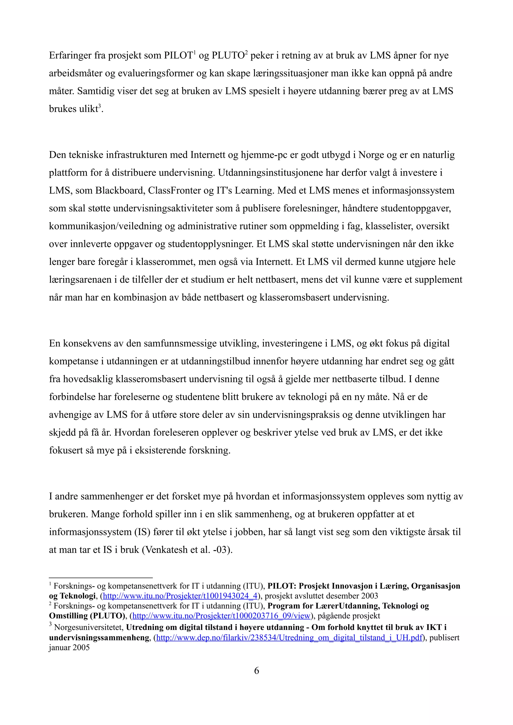 Erfaringer fra prosjekt som PILOT1 og PLUTO2 peker i retning av at bruk av LMS åpner for nye
arbeidsmåter og evalueringsformer og kan skape læringssituasjoner man ikke kan oppnå på andre
måter. Samtidig viser det seg at bruken av LMS spesielt i høyere utdanning bærer preg av at LMS
brukes ulikt3.



Den tekniske infrastrukturen med Internett og hjemme-pc er godt utbygd i Norge og er en naturlig
plattform for å distribuere undervisning. Utdanningsinstitusjonene har derfor valgt å investere i
LMS, som Blackboard, ClassFronter og IT's Learning. Med et LMS menes et informasjonssystem
som skal støtte undervisningsaktiviteter som å publisere forelesninger, håndtere studentoppgaver,
kommunikasjon/veiledning og administrative rutiner som oppmelding i fag, klasselister, oversikt
over innleverte oppgaver og studentopplysninger. Et LMS skal støtte undervisningen når den ikke
lenger bare foregår i klasserommet, men også via Internett. Et LMS vil dermed kunne utgjøre hele
læringsarenaen i de tilfeller der et studium er helt nettbasert, mens det vil kunne være et supplement
når man har en kombinasjon av både nettbasert og klasseromsbasert undervisning.



En konsekvens av den samfunnsmessige utvikling, investeringene i LMS, og økt fokus på digital
kompetanse i utdanningen er at utdanningstilbud innenfor høyere utdanning har endret seg og gått
fra hovedsaklig klasseromsbasert undervisning til også å gjelde mer nettbaserte tilbud. I denne
forbindelse har foreleserne og studentene blitt brukere av teknologi på en ny måte. Nå er de
avhengige av LMS for å utføre store deler av sin undervisningspraksis og denne utviklingen har
skjedd på få år. Hvordan foreleseren opplever og beskriver ytelse ved bruk av LMS, er det ikke
fokusert så mye på i eksisterende forskning.



I andre sammenhenger er det forsket mye på hvordan et informasjonssystem oppleves som nyttig av
brukeren. Mange forhold spiller inn i en slik sammenheng, og at brukeren oppfatter at et
informasjonssystem (IS) fører til økt ytelse i jobben, har så langt vist seg som den viktigste årsak til
at man tar et IS i bruk (Venkatesh et al. -03).


1
  Forsknings- og kompetansenettverk for IT i utdanning (ITU), PILOT: Prosjekt Innovasjon i Læring, Organisasjon
og Teknologi, (http://www.itu.no/Prosjekter/t1001943024_4), prosjekt avsluttet desember 2003
2
  Forsknings- og kompetansenettverk for IT i utdanning (ITU), Program for LærerUtdanning, Teknologi og
Omstilling (PLUTO), (http://www.itu.no/Prosjekter/t1000203716_09/view), pågående prosjekt
3
  Norgesuniversitetet, Utredning om digital tilstand i høyere utdanning - Om forhold knyttet til bruk av IKT i
undervisningssammenheng, (http://www.dep.no/filarkiv/238534/Utredning_om_digital_tilstand_i_UH.pdf), publisert
januar 2005

                                                       6
 