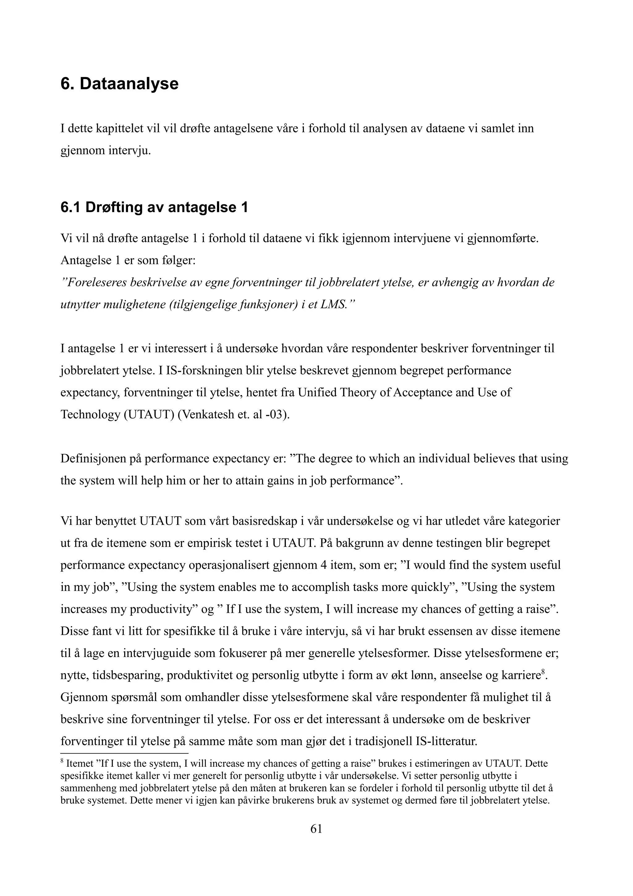 6. Dataanalyse

I dette kapittelet vil vil drøfte antagelsene våre i forhold til analysen av dataene vi samlet inn
gjennom intervju.



6.1 Drøfting av antagelse 1

Vi vil nå drøfte antagelse 1 i forhold til dataene vi fikk igjennom intervjuene vi gjennomførte.
Antagelse 1 er som følger:
”Foreleseres beskrivelse av egne forventninger til jobbrelatert ytelse, er avhengig av hvordan de
utnytter mulighetene (tilgjengelige funksjoner) i et LMS.”


I antagelse 1 er vi interessert i å undersøke hvordan våre respondenter beskriver forventninger til
jobbrelatert ytelse. I IS-forskningen blir ytelse beskrevet gjennom begrepet performance
expectancy, forventninger til ytelse, hentet fra Unified Theory of Acceptance and Use of
Technology (UTAUT) (Venkatesh et. al -03).


Definisjonen på performance expectancy er: ”The degree to which an individual believes that using
the system will help him or her to attain gains in job performance”.


Vi har benyttet UTAUT som vårt basisredskap i vår undersøkelse og vi har utledet våre kategorier
ut fra de itemene som er empirisk testet i UTAUT. På bakgrunn av denne testingen blir begrepet
performance expectancy operasjonalisert gjennom 4 item, som er; ”I would find the system useful
in my job”, ”Using the system enables me to accomplish tasks more quickly”, ”Using the system
increases my productivity” og ” If I use the system, I will increase my chances of getting a raise”.
Disse fant vi litt for spesifikke til å bruke i våre intervju, så vi har brukt essensen av disse itemene
til å lage en intervjuguide som fokuserer på mer generelle ytelsesformer. Disse ytelsesformene er;
nytte, tidsbesparing, produktivitet og personlig utbytte i form av økt lønn, anseelse og karriere8.
Gjennom spørsmål som omhandler disse ytelsesformene skal våre respondenter få mulighet til å
beskrive sine forventninger til ytelse. For oss er det interessant å undersøke om de beskriver
forventinger til ytelse på samme måte som man gjør det i tradisjonell IS-litteratur.
8
 Itemet ”If I use the system, I will increase my chances of getting a raise” brukes i estimeringen av UTAUT. Dette
spesifikke itemet kaller vi mer generelt for personlig utbytte i vår undersøkelse. Vi setter personlig utbytte i
sammenheng med jobbrelatert ytelse på den måten at brukeren kan se fordeler i forhold til personlig utbytte til det å
bruke systemet. Dette mener vi igjen kan påvirke brukerens bruk av systemet og dermed føre til jobbrelatert ytelse.

                                                           61
 