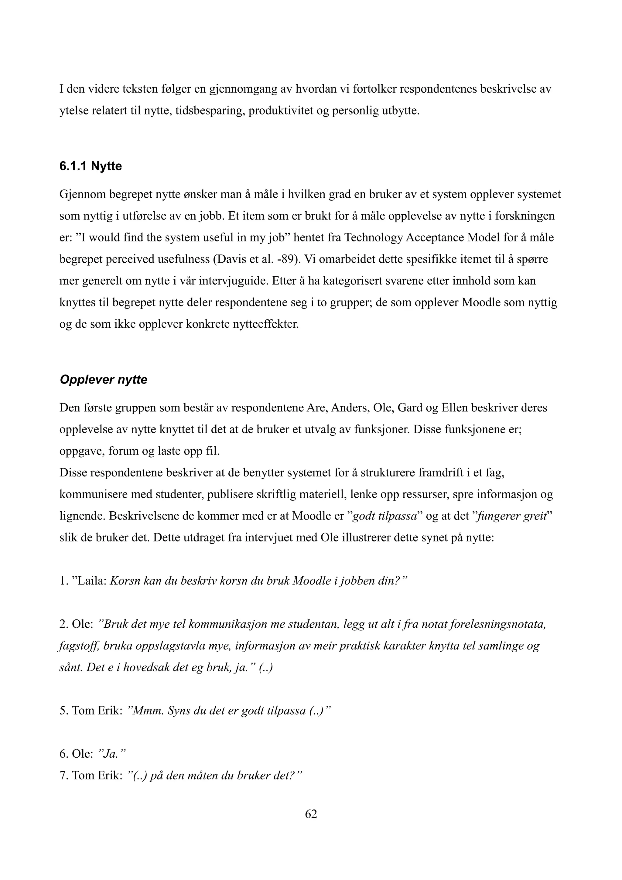 I den videre teksten følger en gjennomgang av hvordan vi fortolker respondentenes beskrivelse av
ytelse relatert til nytte, tidsbesparing, produktivitet og personlig utbytte.



6.1.1 Nytte

Gjennom begrepet nytte ønsker man å måle i hvilken grad en bruker av et system opplever systemet
som nyttig i utførelse av en jobb. Et item som er brukt for å måle opplevelse av nytte i forskningen
er: ”I would find the system useful in my job” hentet fra Technology Acceptance Model for å måle
begrepet perceived usefulness (Davis et al. -89). Vi omarbeidet dette spesifikke itemet til å spørre
mer generelt om nytte i vår intervjuguide. Etter å ha kategorisert svarene etter innhold som kan
knyttes til begrepet nytte deler respondentene seg i to grupper; de som opplever Moodle som nyttig
og de som ikke opplever konkrete nytteeffekter.



Opplever nytte

Den første gruppen som består av respondentene Are, Anders, Ole, Gard og Ellen beskriver deres
opplevelse av nytte knyttet til det at de bruker et utvalg av funksjoner. Disse funksjonene er;
oppgave, forum og laste opp fil.
Disse respondentene beskriver at de benytter systemet for å strukturere framdrift i et fag,
kommunisere med studenter, publisere skriftlig materiell, lenke opp ressurser, spre informasjon og
lignende. Beskrivelsene de kommer med er at Moodle er ”godt tilpassa” og at det ”fungerer greit”
slik de bruker det. Dette utdraget fra intervjuet med Ole illustrerer dette synet på nytte:


1. ”Laila: Korsn kan du beskriv korsn du bruk Moodle i jobben din?”


2. Ole: ”Bruk det mye tel kommunikasjon me studentan, legg ut alt i fra notat forelesningsnotata,
fagstoff, bruka oppslagstavla mye, informasjon av meir praktisk karakter knytta tel samlinge og
sånt. Det e i hovedsak det eg bruk, ja.” (..)


5. Tom Erik: ”Mmm. Syns du det er godt tilpassa (..)”


6. Ole: ”Ja.”
7. Tom Erik: ”(..) på den måten du bruker det?”


                                                    62
 