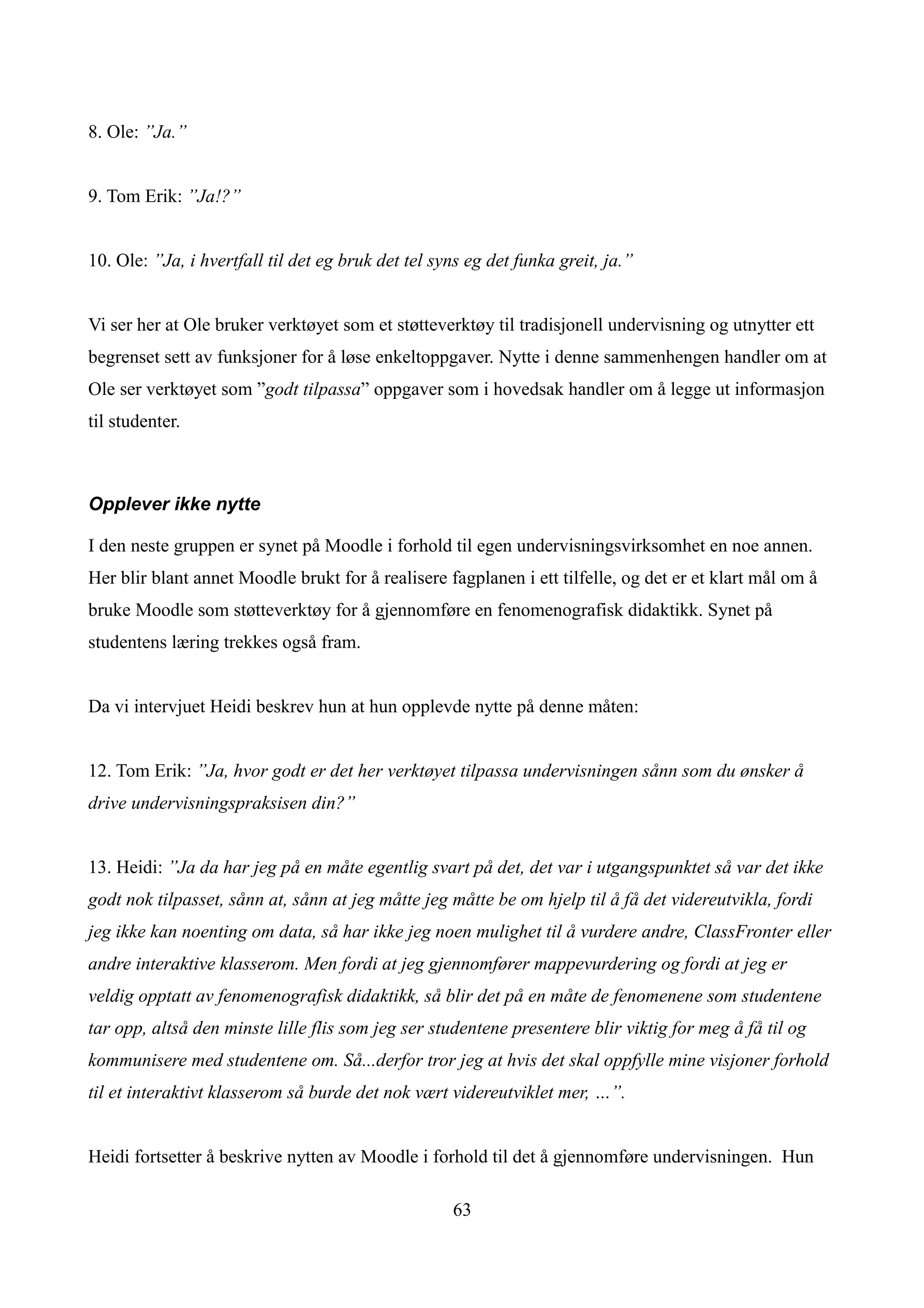 8. Ole: ”Ja.”


9. Tom Erik: ”Ja!?”


10. Ole: ”Ja, i hvertfall til det eg bruk det tel syns eg det funka greit, ja.”


Vi ser her at Ole bruker verktøyet som et støtteverktøy til tradisjonell undervisning og utnytter ett
begrenset sett av funksjoner for å løse enkeltoppgaver. Nytte i denne sammenhengen handler om at
Ole ser verktøyet som ”godt tilpassa” oppgaver som i hovedsak handler om å legge ut informasjon
til studenter.



Opplever ikke nytte

I den neste gruppen er synet på Moodle i forhold til egen undervisningsvirksomhet en noe annen.
Her blir blant annet Moodle brukt for å realisere fagplanen i ett tilfelle, og det er et klart mål om å
bruke Moodle som støtteverktøy for å gjennomføre en fenomenografisk didaktikk. Synet på
studentens læring trekkes også fram.


Da vi intervjuet Heidi beskrev hun at hun opplevde nytte på denne måten:


12. Tom Erik: ”Ja, hvor godt er det her verktøyet tilpassa undervisningen sånn som du ønsker å
drive undervisningspraksisen din?”


13. Heidi: ”Ja da har jeg på en måte egentlig svart på det, det var i utgangspunktet så var det ikke
godt nok tilpasset, sånn at, sånn at jeg måtte jeg måtte be om hjelp til å få det videreutvikla, fordi
jeg ikke kan noenting om data, så har ikke jeg noen mulighet til å vurdere andre, ClassFronter eller
andre interaktive klasserom. Men fordi at jeg gjennomfører mappevurdering og fordi at jeg er
veldig opptatt av fenomenografisk didaktikk, så blir det på en måte de fenomenene som studentene
tar opp, altså den minste lille flis som jeg ser studentene presentere blir viktig for meg å få til og
kommunisere med studentene om. Så...derfor tror jeg at hvis det skal oppfylle mine visjoner forhold
til et interaktivt klasserom så burde det nok vært videreutviklet mer, …”.


Heidi fortsetter å beskrive nytten av Moodle i forhold til det å gjennomføre undervisningen. Hun

                                                    63
 