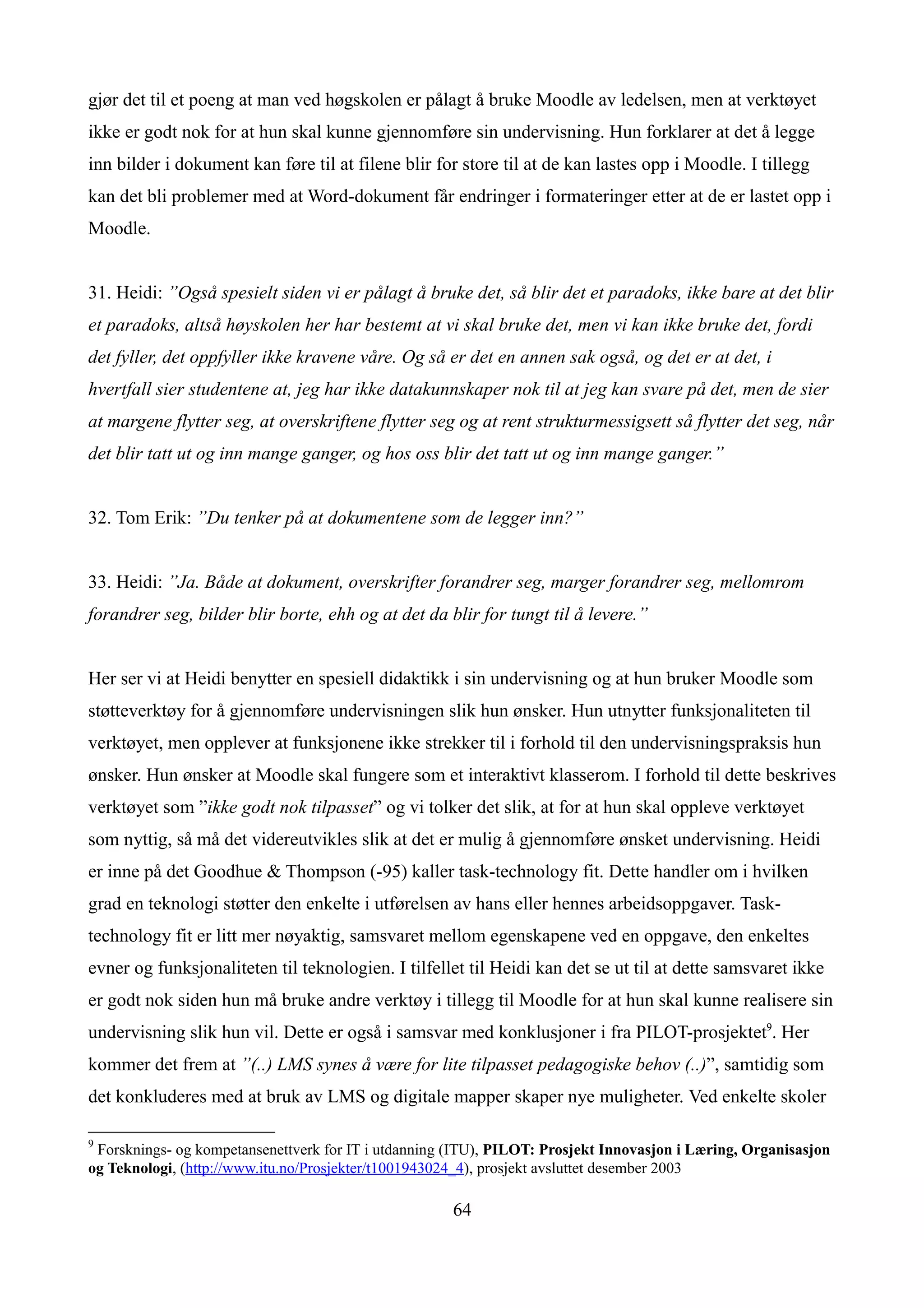 gjør det til et poeng at man ved høgskolen er pålagt å bruke Moodle av ledelsen, men at verktøyet
ikke er godt nok for at hun skal kunne gjennomføre sin undervisning. Hun forklarer at det å legge
inn bilder i dokument kan føre til at filene blir for store til at de kan lastes opp i Moodle. I tillegg
kan det bli problemer med at Word-dokument får endringer i formateringer etter at de er lastet opp i
Moodle.


31. Heidi: ”Også spesielt siden vi er pålagt å bruke det, så blir det et paradoks, ikke bare at det blir
et paradoks, altså høyskolen her har bestemt at vi skal bruke det, men vi kan ikke bruke det, fordi
det fyller, det oppfyller ikke kravene våre. Og så er det en annen sak også, og det er at det, i
hvertfall sier studentene at, jeg har ikke datakunnskaper nok til at jeg kan svare på det, men de sier
at margene flytter seg, at overskriftene flytter seg og at rent strukturmessigsett så flytter det seg, når
det blir tatt ut og inn mange ganger, og hos oss blir det tatt ut og inn mange ganger.”


32. Tom Erik: ”Du tenker på at dokumentene som de legger inn?”


33. Heidi: ”Ja. Både at dokument, overskrifter forandrer seg, marger forandrer seg, mellomrom
forandrer seg, bilder blir borte, ehh og at det da blir for tungt til å levere.”


Her ser vi at Heidi benytter en spesiell didaktikk i sin undervisning og at hun bruker Moodle som
støtteverktøy for å gjennomføre undervisningen slik hun ønsker. Hun utnytter funksjonaliteten til
verktøyet, men opplever at funksjonene ikke strekker til i forhold til den undervisningspraksis hun
ønsker. Hun ønsker at Moodle skal fungere som et interaktivt klasserom. I forhold til dette beskrives
verktøyet som ”ikke godt nok tilpasset” og vi tolker det slik, at for at hun skal oppleve verktøyet
som nyttig, så må det videreutvikles slik at det er mulig å gjennomføre ønsket undervisning. Heidi
er inne på det Goodhue & Thompson (-95) kaller task-technology fit. Dette handler om i hvilken
grad en teknologi støtter den enkelte i utførelsen av hans eller hennes arbeidsoppgaver. Task-
technology fit er litt mer nøyaktig, samsvaret mellom egenskapene ved en oppgave, den enkeltes
evner og funksjonaliteten til teknologien. I tilfellet til Heidi kan det se ut til at dette samsvaret ikke
er godt nok siden hun må bruke andre verktøy i tillegg til Moodle for at hun skal kunne realisere sin
undervisning slik hun vil. Dette er også i samsvar med konklusjoner i fra PILOT-prosjektet9. Her
kommer det frem at ”(..) LMS synes å være for lite tilpasset pedagogiske behov (..)”, samtidig som
det konkluderes med at bruk av LMS og digitale mapper skaper nye muligheter. Ved enkelte skoler

9
 Forsknings- og kompetansenettverk for IT i utdanning (ITU), PILOT: Prosjekt Innovasjon i Læring, Organisasjon
og Teknologi, (http://www.itu.no/Prosjekter/t1001943024_4), prosjekt avsluttet desember 2003

                                                      64
 