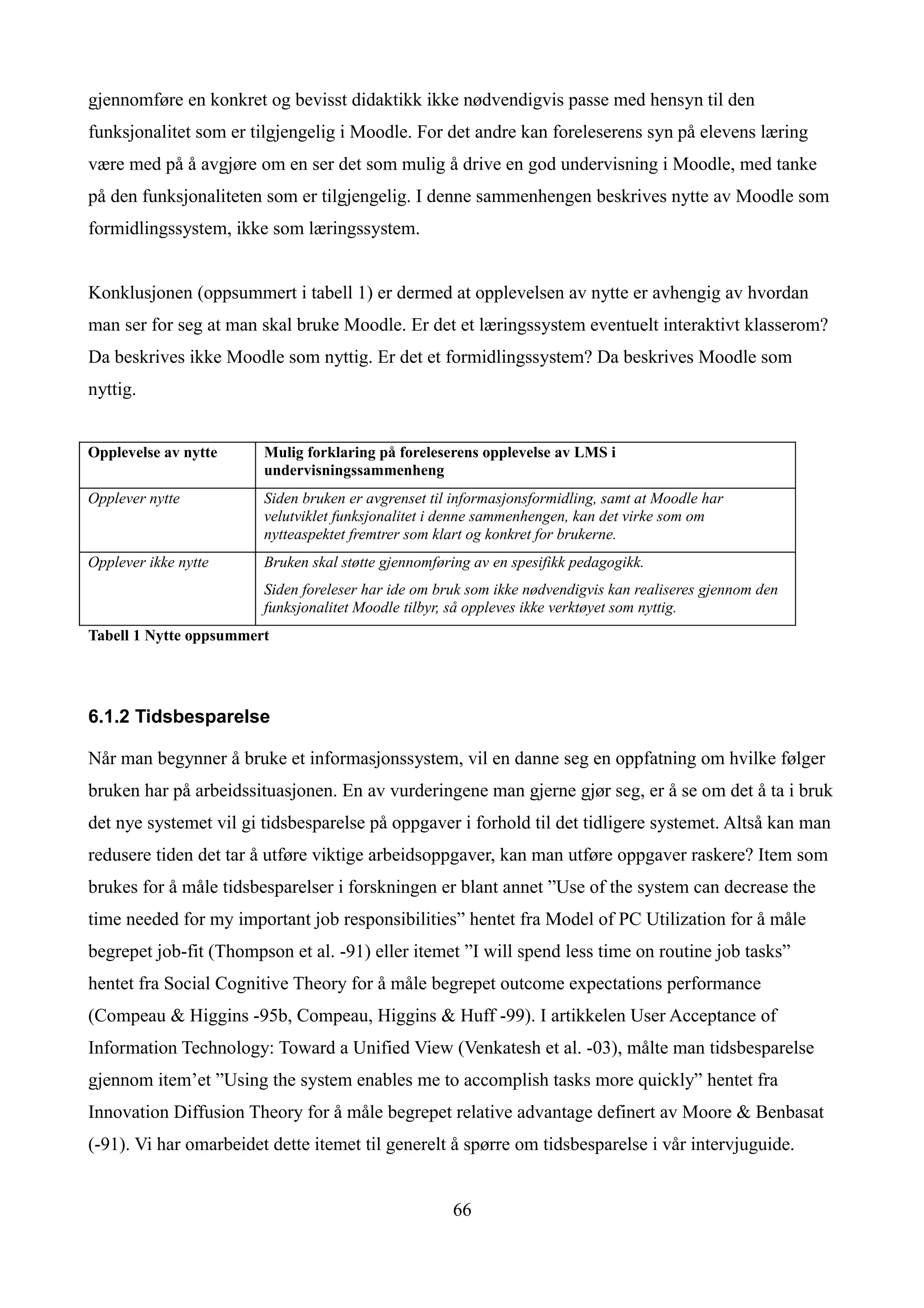 gjennomføre en konkret og bevisst didaktikk ikke nødvendigvis passe med hensyn til den
funksjonalitet som er tilgjengelig i Moodle. For det andre kan foreleserens syn på elevens læring
være med på å avgjøre om en ser det som mulig å drive en god undervisning i Moodle, med tanke
på den funksjonaliteten som er tilgjengelig. I denne sammenhengen beskrives nytte av Moodle som
formidlingssystem, ikke som læringssystem.


Konklusjonen (oppsummert i tabell 1) er dermed at opplevelsen av nytte er avhengig av hvordan
man ser for seg at man skal bruke Moodle. Er det et læringssystem eventuelt interaktivt klasserom?
Da beskrives ikke Moodle som nyttig. Er det et formidlingssystem? Da beskrives Moodle som
nyttig.


Opplevelse av nytte     Mulig forklaring på foreleserens opplevelse av LMS i
                        undervisningssammenheng
Opplever nytte          Siden bruken er avgrenset til informasjonsformidling, samt at Moodle har
                        velutviklet funksjonalitet i denne sammenhengen, kan det virke som om
                        nytteaspektet fremtrer som klart og konkret for brukerne.
Opplever ikke nytte     Bruken skal støtte gjennomføring av en spesifikk pedagogikk.
                        Siden foreleser har ide om bruk som ikke nødvendigvis kan realiseres gjennom den
                        funksjonalitet Moodle tilbyr, så oppleves ikke verktøyet som nyttig.
Tabell 1 Nytte oppsummert




6.1.2 Tidsbesparelse

Når man begynner å bruke et informasjonssystem, vil en danne seg en oppfatning om hvilke følger
bruken har på arbeidssituasjonen. En av vurderingene man gjerne gjør seg, er å se om det å ta i bruk
det nye systemet vil gi tidsbesparelse på oppgaver i forhold til det tidligere systemet. Altså kan man
redusere tiden det tar å utføre viktige arbeidsoppgaver, kan man utføre oppgaver raskere? Item som
brukes for å måle tidsbesparelser i forskningen er blant annet ”Use of the system can decrease the
time needed for my important job responsibilities” hentet fra Model of PC Utilization for å måle
begrepet job-fit (Thompson et al. -91) eller itemet ”I will spend less time on routine job tasks”
hentet fra Social Cognitive Theory for å måle begrepet outcome expectations performance
(Compeau & Higgins -95b, Compeau, Higgins & Huff -99). I artikkelen User Acceptance of
Information Technology: Toward a Unified View (Venkatesh et al. -03), målte man tidsbesparelse
gjennom item’et ”Using the system enables me to accomplish tasks more quickly” hentet fra
Innovation Diffusion Theory for å måle begrepet relative advantage definert av Moore & Benbasat
(-91). Vi har omarbeidet dette itemet til generelt å spørre om tidsbesparelse i vår intervjuguide.


                                                     66
 