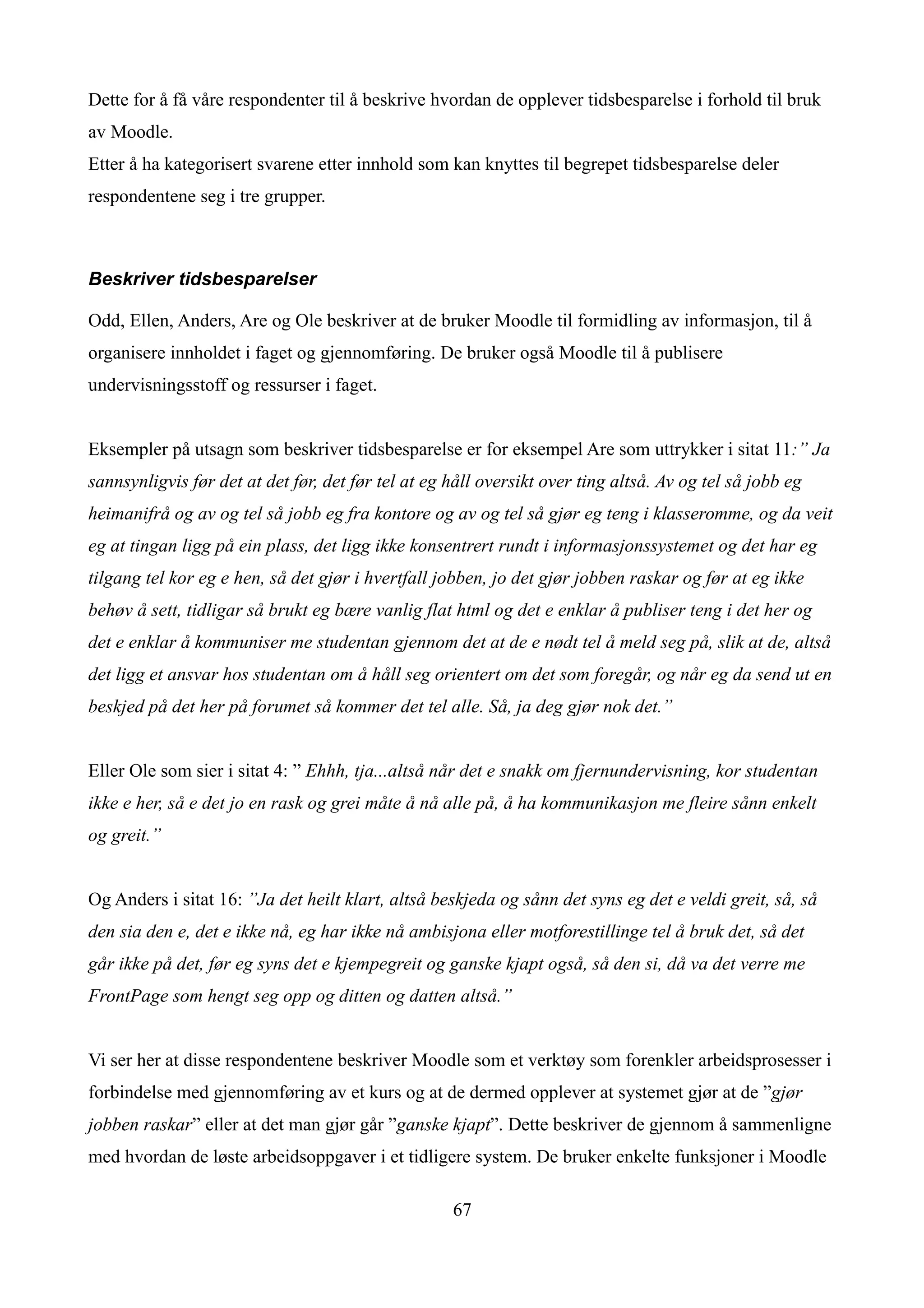 Dette for å få våre respondenter til å beskrive hvordan de opplever tidsbesparelse i forhold til bruk
av Moodle.
Etter å ha kategorisert svarene etter innhold som kan knyttes til begrepet tidsbesparelse deler
respondentene seg i tre grupper.



Beskriver tidsbesparelser

Odd, Ellen, Anders, Are og Ole beskriver at de bruker Moodle til formidling av informasjon, til å
organisere innholdet i faget og gjennomføring. De bruker også Moodle til å publisere
undervisningsstoff og ressurser i faget.


Eksempler på utsagn som beskriver tidsbesparelse er for eksempel Are som uttrykker i sitat 11:” Ja
sannsynligvis før det at det før, det før tel at eg håll oversikt over ting altså. Av og tel så jobb eg
heimanifrå og av og tel så jobb eg fra kontore og av og tel så gjør eg teng i klasseromme, og da veit
eg at tingan ligg på ein plass, det ligg ikke konsentrert rundt i informasjonssystemet og det har eg
tilgang tel kor eg e hen, så det gjør i hvertfall jobben, jo det gjør jobben raskar og før at eg ikke
behøv å sett, tidligar så brukt eg bære vanlig flat html og det e enklar å publiser teng i det her og
det e enklar å kommuniser me studentan gjennom det at de e nødt tel å meld seg på, slik at de, altså
det ligg et ansvar hos studentan om å håll seg orientert om det som foregår, og når eg da send ut en
beskjed på det her på forumet så kommer det tel alle. Så, ja deg gjør nok det.”


Eller Ole som sier i sitat 4: ” Ehhh, tja...altså når det e snakk om fjernundervisning, kor studentan
ikke e her, så e det jo en rask og grei måte å nå alle på, å ha kommunikasjon me fleire sånn enkelt
og greit.”


Og Anders i sitat 16: ”Ja det heilt klart, altså beskjeda og sånn det syns eg det e veldi greit, så, så
den sia den e, det e ikke nå, eg har ikke nå ambisjona eller motforestillinge tel å bruk det, så det
går ikke på det, før eg syns det e kjempegreit og ganske kjapt også, så den si, då va det verre me
FrontPage som hengt seg opp og ditten og datten altså.”


Vi ser her at disse respondentene beskriver Moodle som et verktøy som forenkler arbeidsprosesser i
forbindelse med gjennomføring av et kurs og at de dermed opplever at systemet gjør at de ”gjør
jobben raskar” eller at det man gjør går ”ganske kjapt”. Dette beskriver de gjennom å sammenligne
med hvordan de løste arbeidsoppgaver i et tidligere system. De bruker enkelte funksjoner i Moodle

                                                    67
 