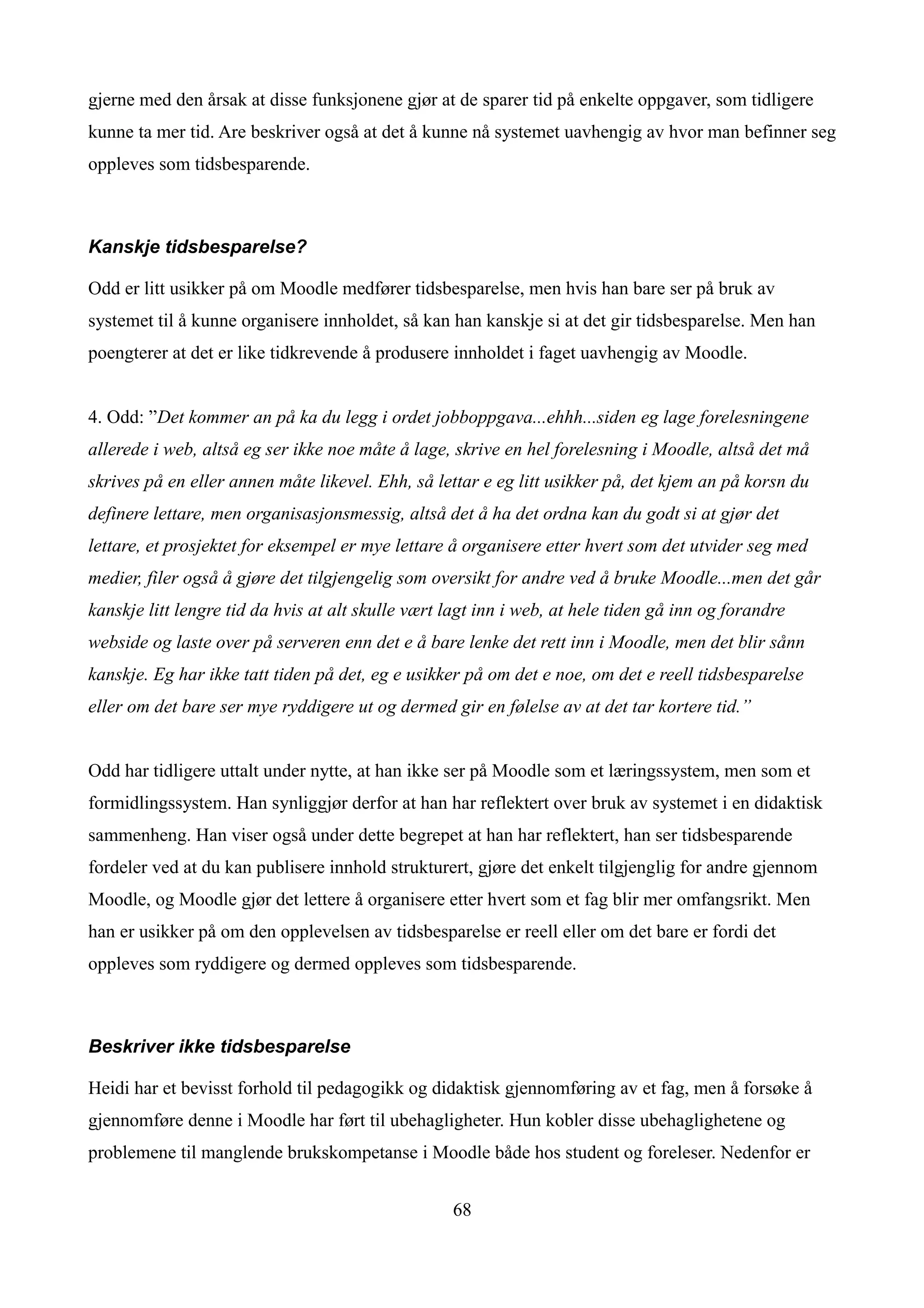 gjerne med den årsak at disse funksjonene gjør at de sparer tid på enkelte oppgaver, som tidligere
kunne ta mer tid. Are beskriver også at det å kunne nå systemet uavhengig av hvor man befinner seg
oppleves som tidsbesparende.



Kanskje tidsbesparelse?

Odd er litt usikker på om Moodle medfører tidsbesparelse, men hvis han bare ser på bruk av
systemet til å kunne organisere innholdet, så kan han kanskje si at det gir tidsbesparelse. Men han
poengterer at det er like tidkrevende å produsere innholdet i faget uavhengig av Moodle.


4. Odd: ”Det kommer an på ka du legg i ordet jobboppgava...ehhh...siden eg lage forelesningene
allerede i web, altså eg ser ikke noe måte å lage, skrive en hel forelesning i Moodle, altså det må
skrives på en eller annen måte likevel. Ehh, så lettar e eg litt usikker på, det kjem an på korsn du
definere lettare, men organisasjonsmessig, altså det å ha det ordna kan du godt si at gjør det
lettare, et prosjektet for eksempel er mye lettare å organisere etter hvert som det utvider seg med
medier, filer også å gjøre det tilgjengelig som oversikt for andre ved å bruke Moodle...men det går
kanskje litt lengre tid da hvis at alt skulle vært lagt inn i web, at hele tiden gå inn og forandre
webside og laste over på serveren enn det e å bare lenke det rett inn i Moodle, men det blir sånn
kanskje. Eg har ikke tatt tiden på det, eg e usikker på om det e noe, om det e reell tidsbesparelse
eller om det bare ser mye ryddigere ut og dermed gir en følelse av at det tar kortere tid.”


Odd har tidligere uttalt under nytte, at han ikke ser på Moodle som et læringssystem, men som et
formidlingssystem. Han synliggjør derfor at han har reflektert over bruk av systemet i en didaktisk
sammenheng. Han viser også under dette begrepet at han har reflektert, han ser tidsbesparende
fordeler ved at du kan publisere innhold strukturert, gjøre det enkelt tilgjenglig for andre gjennom
Moodle, og Moodle gjør det lettere å organisere etter hvert som et fag blir mer omfangsrikt. Men
han er usikker på om den opplevelsen av tidsbesparelse er reell eller om det bare er fordi det
oppleves som ryddigere og dermed oppleves som tidsbesparende.



Beskriver ikke tidsbesparelse

Heidi har et bevisst forhold til pedagogikk og didaktisk gjennomføring av et fag, men å forsøke å
gjennomføre denne i Moodle har ført til ubehagligheter. Hun kobler disse ubehaglighetene og
problemene til manglende brukskompetanse i Moodle både hos student og foreleser. Nedenfor er


                                                   68
 