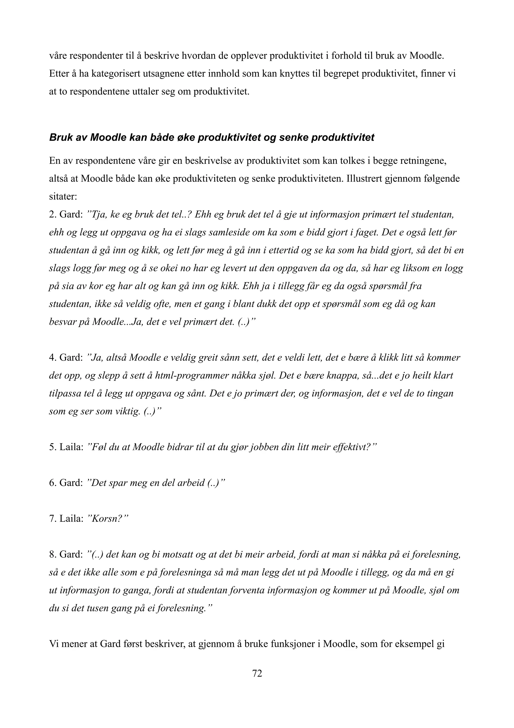 våre respondenter til å beskrive hvordan de opplever produktivitet i forhold til bruk av Moodle.
Etter å ha kategorisert utsagnene etter innhold som kan knyttes til begrepet produktivitet, finner vi
at to respondentene uttaler seg om produktivitet.



Bruk av Moodle kan både øke produktivitet og senke produktivitet

En av respondentene våre gir en beskrivelse av produktivitet som kan tolkes i begge retningene,
altså at Moodle både kan øke produktiviteten og senke produktiviteten. Illustrert gjennom følgende
sitater:
2. Gard: ”Tja, ke eg bruk det tel..? Ehh eg bruk det tel å gje ut informasjon primært tel studentan,
ehh og legg ut oppgava og ha ei slags samleside om ka som e bidd gjort i faget. Det e også lett før
studentan å gå inn og kikk, og lett før meg å gå inn i ettertid og se ka som ha bidd gjort, så det bi en
slags logg før meg og å se okei no har eg levert ut den oppgaven da og da, så har eg liksom en logg
på sia av kor eg har alt og kan gå inn og kikk. Ehh ja i tillegg får eg da også spørsmål fra
studentan, ikke så veldig ofte, men et gang i blant dukk det opp et spørsmål som eg då og kan
besvar på Moodle...Ja, det e vel primært det. (..)”


4. Gard: ”Ja, altså Moodle e veldig greit sånn sett, det e veldi lett, det e bære å klikk litt så kommer
det opp, og slepp å sett å html-programmer nåkka sjøl. Det e bære knappa, så...det e jo heilt klart
tilpassa tel å legg ut oppgava og sånt. Det e jo primært der, og informasjon, det e vel de to tingan
som eg ser som viktig. (..)”


5. Laila: ”Føl du at Moodle bidrar til at du gjør jobben din litt meir effektivt?”


6. Gard: ”Det spar meg en del arbeid (..)”


7. Laila: ”Korsn?”


8. Gard: ”(..) det kan og bi motsatt og at det bi meir arbeid, fordi at man si nåkka på ei forelesning,
så e det ikke alle som e på forelesninga så må man legg det ut på Moodle i tillegg, og da må en gi
ut informasjon to ganga, fordi at studentan forventa informasjon og kommer ut på Moodle, sjøl om
du si det tusen gang på ei forelesning.”


Vi mener at Gard først beskriver, at gjennom å bruke funksjoner i Moodle, som for eksempel gi

                                                    72
 