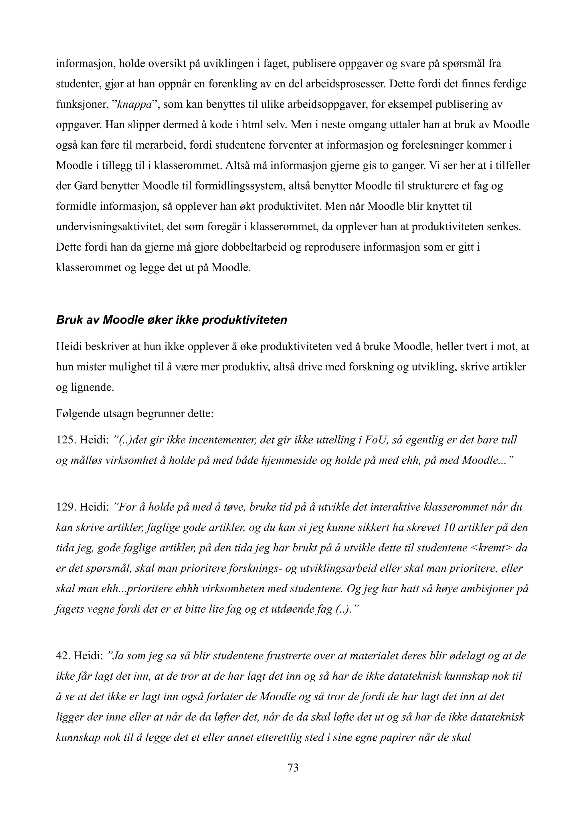 informasjon, holde oversikt på uviklingen i faget, publisere oppgaver og svare på spørsmål fra
studenter, gjør at han oppnår en forenkling av en del arbeidsprosesser. Dette fordi det finnes ferdige
funksjoner, ”knappa”, som kan benyttes til ulike arbeidsoppgaver, for eksempel publisering av
oppgaver. Han slipper dermed å kode i html selv. Men i neste omgang uttaler han at bruk av Moodle
også kan føre til merarbeid, fordi studentene forventer at informasjon og forelesninger kommer i
Moodle i tillegg til i klasserommet. Altså må informasjon gjerne gis to ganger. Vi ser her at i tilfeller
der Gard benytter Moodle til formidlingssystem, altså benytter Moodle til strukturere et fag og
formidle informasjon, så opplever han økt produktivitet. Men når Moodle blir knyttet til
undervisningsaktivitet, det som foregår i klasserommet, da opplever han at produktiviteten senkes.
Dette fordi han da gjerne må gjøre dobbeltarbeid og reprodusere informasjon som er gitt i
klasserommet og legge det ut på Moodle.



Bruk av Moodle øker ikke produktiviteten

Heidi beskriver at hun ikke opplever å øke produktiviteten ved å bruke Moodle, heller tvert i mot, at
hun mister mulighet til å være mer produktiv, altså drive med forskning og utvikling, skrive artikler
og lignende.

Følgende utsagn begrunner dette:

125. Heidi: ”(..)det gir ikke incentementer, det gir ikke uttelling i FoU, så egentlig er det bare tull
og målløs virksomhet å holde på med både hjemmeside og holde på med ehh, på med Moodle...”


129. Heidi: ”For å holde på med å tøve, bruke tid på å utvikle det interaktive klasserommet når du
kan skrive artikler, faglige gode artikler, og du kan si jeg kunne sikkert ha skrevet 10 artikler på den
tida jeg, gode faglige artikler, på den tida jeg har brukt på å utvikle dette til studentene <kremt> da
er det spørsmål, skal man prioritere forsknings- og utviklingsarbeid eller skal man prioritere, eller
skal man ehh...prioritere ehhh virksomheten med studentene. Og jeg har hatt så høye ambisjoner på
fagets vegne fordi det er et bitte lite fag og et utdøende fag (..).”


42. Heidi: ”Ja som jeg sa så blir studentene frustrerte over at materialet deres blir ødelagt og at de
ikke får lagt det inn, at de tror at de har lagt det inn og så har de ikke datateknisk kunnskap nok til
å se at det ikke er lagt inn også forlater de Moodle og så tror de fordi de har lagt det inn at det
ligger der inne eller at når de da løfter det, når de da skal løfte det ut og så har de ikke datateknisk
kunnskap nok til å legge det et eller annet etterettlig sted i sine egne papirer når de skal

                                                    73
 
