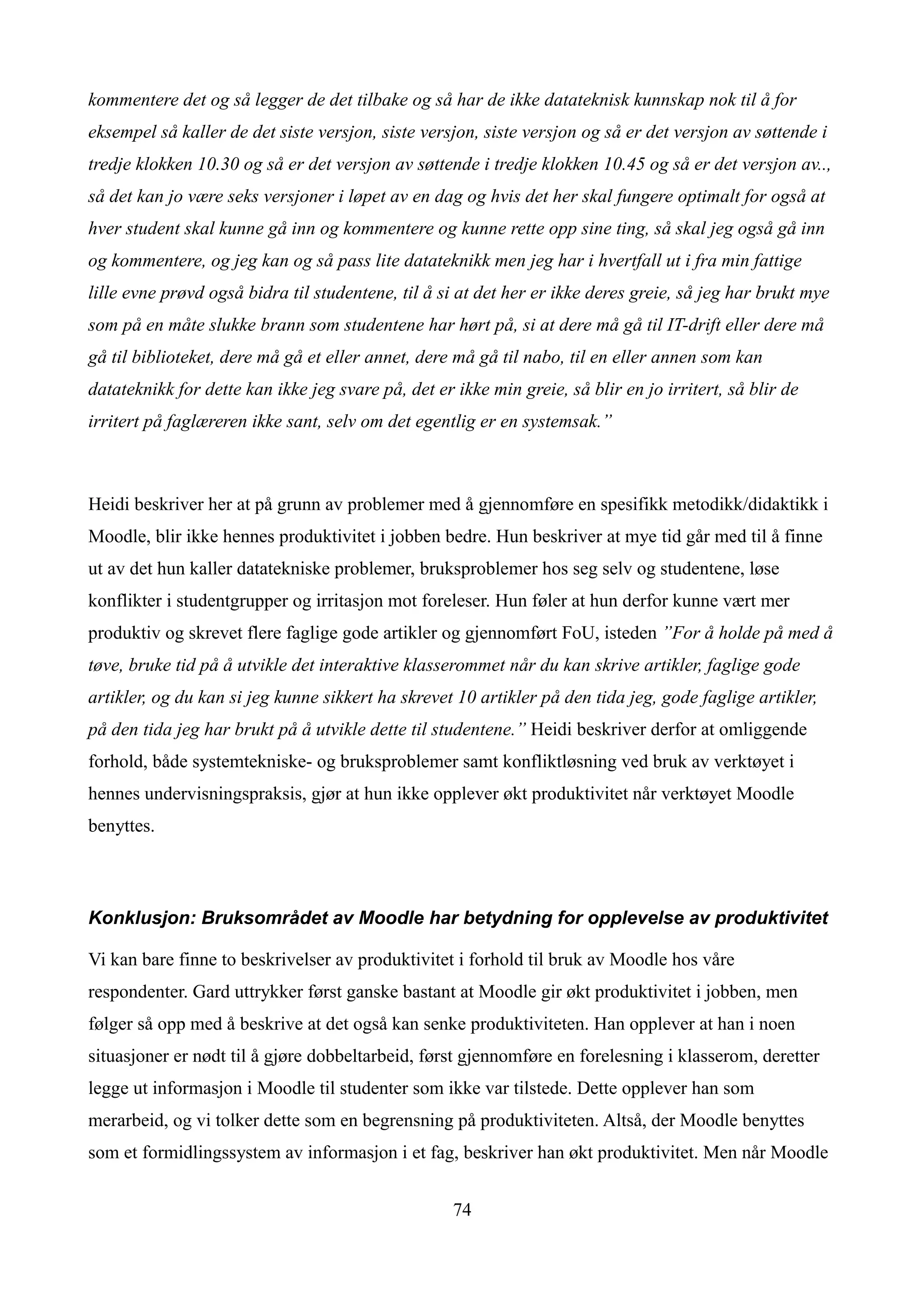 kommentere det og så legger de det tilbake og så har de ikke datateknisk kunnskap nok til å for
eksempel så kaller de det siste versjon, siste versjon, siste versjon og så er det versjon av søttende i
tredje klokken 10.30 og så er det versjon av søttende i tredje klokken 10.45 og så er det versjon av..,
så det kan jo være seks versjoner i løpet av en dag og hvis det her skal fungere optimalt for også at
hver student skal kunne gå inn og kommentere og kunne rette opp sine ting, så skal jeg også gå inn
og kommentere, og jeg kan og så pass lite datateknikk men jeg har i hvertfall ut i fra min fattige
lille evne prøvd også bidra til studentene, til å si at det her er ikke deres greie, så jeg har brukt mye
som på en måte slukke brann som studentene har hørt på, si at dere må gå til IT-drift eller dere må
gå til biblioteket, dere må gå et eller annet, dere må gå til nabo, til en eller annen som kan
datateknikk for dette kan ikke jeg svare på, det er ikke min greie, så blir en jo irritert, så blir de
irritert på faglæreren ikke sant, selv om det egentlig er en systemsak.”



Heidi beskriver her at på grunn av problemer med å gjennomføre en spesifikk metodikk/didaktikk i
Moodle, blir ikke hennes produktivitet i jobben bedre. Hun beskriver at mye tid går med til å finne
ut av det hun kaller datatekniske problemer, bruksproblemer hos seg selv og studentene, løse
konflikter i studentgrupper og irritasjon mot foreleser. Hun føler at hun derfor kunne vært mer
produktiv og skrevet flere faglige gode artikler og gjennomført FoU, isteden ”For å holde på med å
tøve, bruke tid på å utvikle det interaktive klasserommet når du kan skrive artikler, faglige gode
artikler, og du kan si jeg kunne sikkert ha skrevet 10 artikler på den tida jeg, gode faglige artikler,
på den tida jeg har brukt på å utvikle dette til studentene.” Heidi beskriver derfor at omliggende
forhold, både systemtekniske- og bruksproblemer samt konfliktløsning ved bruk av verktøyet i
hennes undervisningspraksis, gjør at hun ikke opplever økt produktivitet når verktøyet Moodle
benyttes.



Konklusjon: Bruksområdet av Moodle har betydning for opplevelse av produktivitet

Vi kan bare finne to beskrivelser av produktivitet i forhold til bruk av Moodle hos våre
respondenter. Gard uttrykker først ganske bastant at Moodle gir økt produktivitet i jobben, men
følger så opp med å beskrive at det også kan senke produktiviteten. Han opplever at han i noen
situasjoner er nødt til å gjøre dobbeltarbeid, først gjennomføre en forelesning i klasserom, deretter
legge ut informasjon i Moodle til studenter som ikke var tilstede. Dette opplever han som
merarbeid, og vi tolker dette som en begrensning på produktiviteten. Altså, der Moodle benyttes
som et formidlingssystem av informasjon i et fag, beskriver han økt produktivitet. Men når Moodle


                                                    74
 