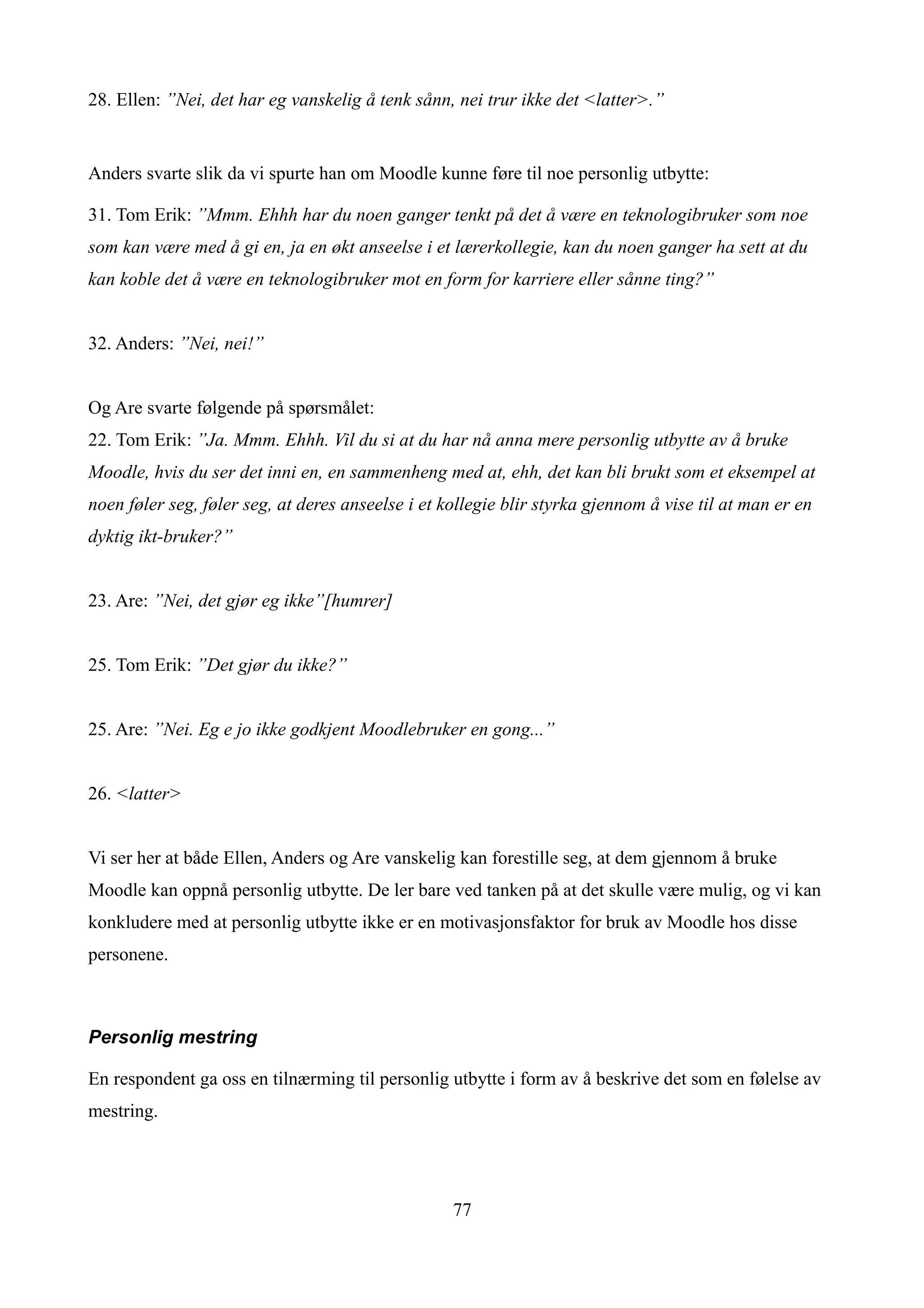 28. Ellen: ”Nei, det har eg vanskelig å tenk sånn, nei trur ikke det <latter>.”


Anders svarte slik da vi spurte han om Moodle kunne føre til noe personlig utbytte:

31. Tom Erik: ”Mmm. Ehhh har du noen ganger tenkt på det å være en teknologibruker som noe
som kan være med å gi en, ja en økt anseelse i et lærerkollegie, kan du noen ganger ha sett at du
kan koble det å være en teknologibruker mot en form for karriere eller sånne ting?”


32. Anders: ”Nei, nei!”


Og Are svarte følgende på spørsmålet:
22. Tom Erik: ”Ja. Mmm. Ehhh. Vil du si at du har nå anna mere personlig utbytte av å bruke
Moodle, hvis du ser det inni en, en sammenheng med at, ehh, det kan bli brukt som et eksempel at
noen føler seg, føler seg, at deres anseelse i et kollegie blir styrka gjennom å vise til at man er en
dyktig ikt-bruker?”


23. Are: ”Nei, det gjør eg ikke”[humrer]


25. Tom Erik: ”Det gjør du ikke?”


25. Are: ”Nei. Eg e jo ikke godkjent Moodlebruker en gong...”


26. <latter>


Vi ser her at både Ellen, Anders og Are vanskelig kan forestille seg, at dem gjennom å bruke
Moodle kan oppnå personlig utbytte. De ler bare ved tanken på at det skulle være mulig, og vi kan
konkludere med at personlig utbytte ikke er en motivasjonsfaktor for bruk av Moodle hos disse
personene.



Personlig mestring

En respondent ga oss en tilnærming til personlig utbytte i form av å beskrive det som en følelse av
mestring.




                                                   77
 
