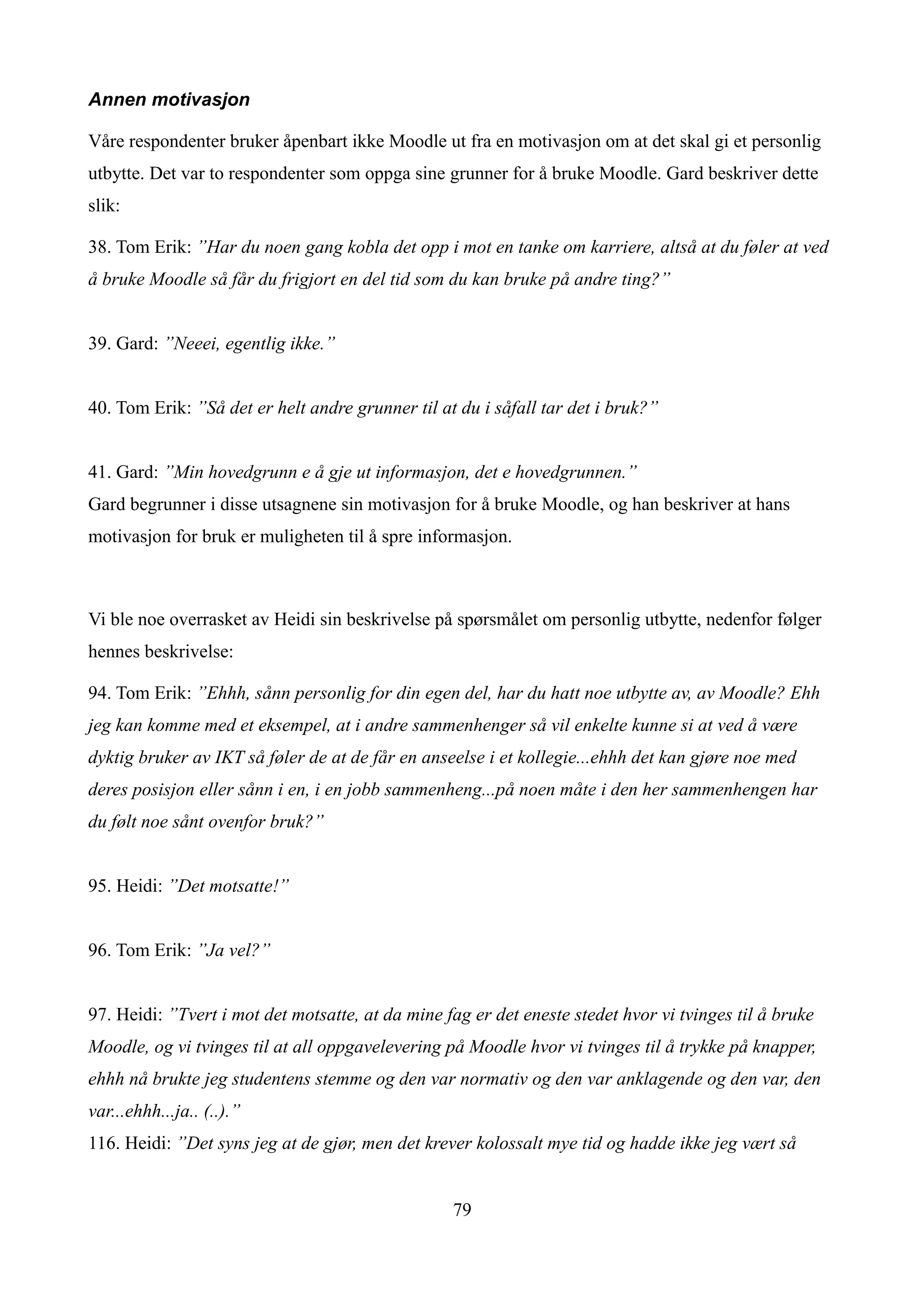 Annen motivasjon

Våre respondenter bruker åpenbart ikke Moodle ut fra en motivasjon om at det skal gi et personlig
utbytte. Det var to respondenter som oppga sine grunner for å bruke Moodle. Gard beskriver dette
slik:

38. Tom Erik: ”Har du noen gang kobla det opp i mot en tanke om karriere, altså at du føler at ved
å bruke Moodle så får du frigjort en del tid som du kan bruke på andre ting?”


39. Gard: ”Neeei, egentlig ikke.”


40. Tom Erik: ”Så det er helt andre grunner til at du i såfall tar det i bruk?”


41. Gard: ”Min hovedgrunn e å gje ut informasjon, det e hovedgrunnen.”
Gard begrunner i disse utsagnene sin motivasjon for å bruke Moodle, og han beskriver at hans
motivasjon for bruk er muligheten til å spre informasjon.



Vi ble noe overrasket av Heidi sin beskrivelse på spørsmålet om personlig utbytte, nedenfor følger
hennes beskrivelse:

94. Tom Erik: ”Ehhh, sånn personlig for din egen del, har du hatt noe utbytte av, av Moodle? Ehh
jeg kan komme med et eksempel, at i andre sammenhenger så vil enkelte kunne si at ved å være
dyktig bruker av IKT så føler de at de får en anseelse i et kollegie...ehhh det kan gjøre noe med
deres posisjon eller sånn i en, i en jobb sammenheng...på noen måte i den her sammenhengen har
du følt noe sånt ovenfor bruk?”


95. Heidi: ”Det motsatte!”


96. Tom Erik: ”Ja vel?”


97. Heidi: ”Tvert i mot det motsatte, at da mine fag er det eneste stedet hvor vi tvinges til å bruke
Moodle, og vi tvinges til at all oppgavelevering på Moodle hvor vi tvinges til å trykke på knapper,
ehhh nå brukte jeg studentens stemme og den var normativ og den var anklagende og den var, den
var...ehhh...ja.. (..).”
116. Heidi: ”Det syns jeg at de gjør, men det krever kolossalt mye tid og hadde ikke jeg vært så


                                                  79
 