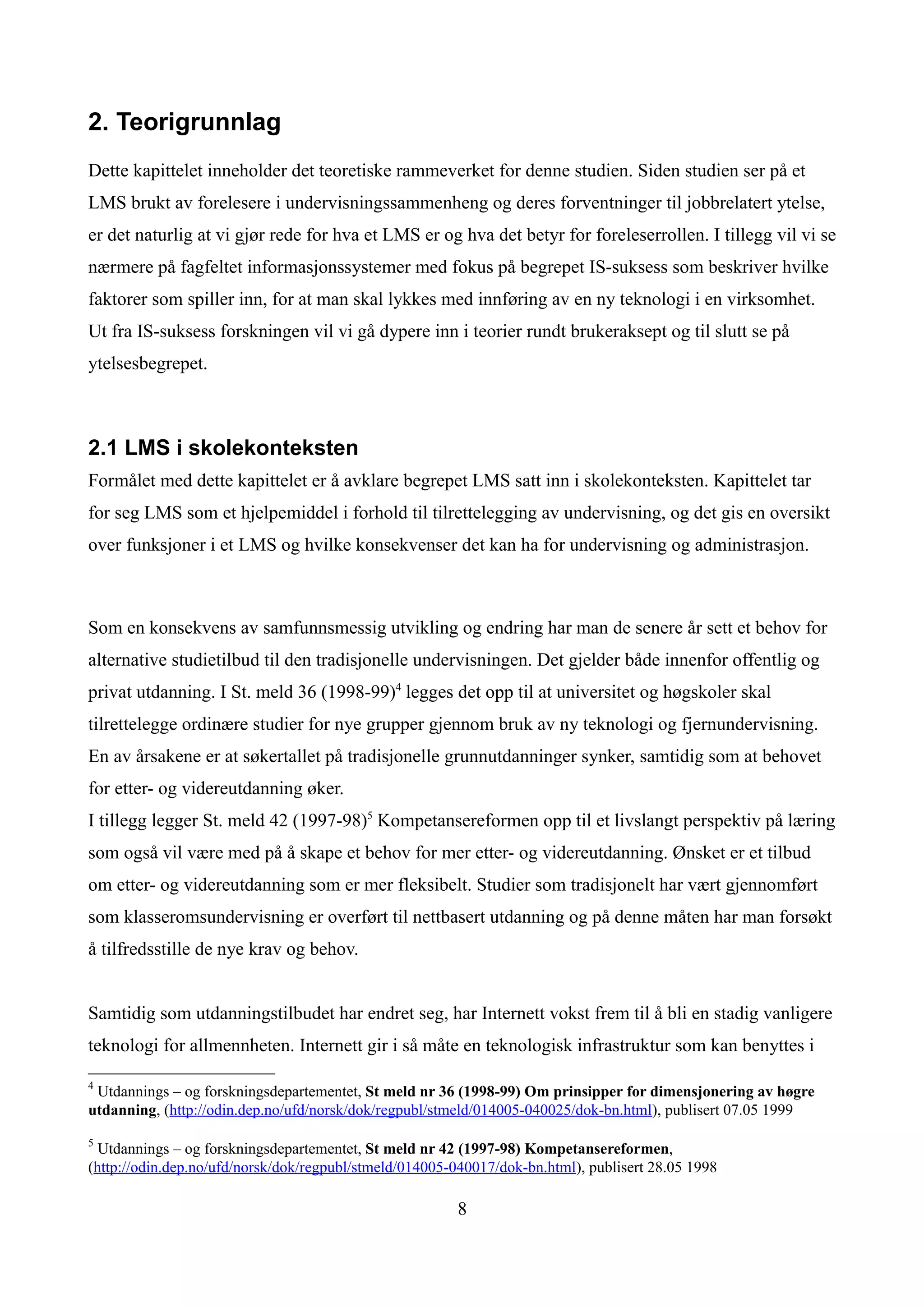 2. Teorigrunnlag
Dette kapittelet inneholder det teoretiske rammeverket for denne studien. Siden studien ser på et
LMS brukt av forelesere i undervisningssammenheng og deres forventninger til jobbrelatert ytelse,
er det naturlig at vi gjør rede for hva et LMS er og hva det betyr for foreleserrollen. I tillegg vil vi se
nærmere på fagfeltet informasjonssystemer med fokus på begrepet IS-suksess som beskriver hvilke
faktorer som spiller inn, for at man skal lykkes med innføring av en ny teknologi i en virksomhet.
Ut fra IS-suksess forskningen vil vi gå dypere inn i teorier rundt brukeraksept og til slutt se på
ytelsesbegrepet.



2.1 LMS i skolekonteksten
Formålet med dette kapittelet er å avklare begrepet LMS satt inn i skolekonteksten. Kapittelet tar
for seg LMS som et hjelpemiddel i forhold til tilrettelegging av undervisning, og det gis en oversikt
over funksjoner i et LMS og hvilke konsekvenser det kan ha for undervisning og administrasjon.



Som en konsekvens av samfunnsmessig utvikling og endring har man de senere år sett et behov for
alternative studietilbud til den tradisjonelle undervisningen. Det gjelder både innenfor offentlig og
privat utdanning. I St. meld 36 (1998-99)4 legges det opp til at universitet og høgskoler skal
tilrettelegge ordinære studier for nye grupper gjennom bruk av ny teknologi og fjernundervisning.
En av årsakene er at søkertallet på tradisjonelle grunnutdanninger synker, samtidig som at behovet
for etter- og videreutdanning øker.
I tillegg legger St. meld 42 (1997-98)5 Kompetansereformen opp til et livslangt perspektiv på læring
som også vil være med på å skape et behov for mer etter- og videreutdanning. Ønsket er et tilbud
om etter- og videreutdanning som er mer fleksibelt. Studier som tradisjonelt har vært gjennomført
som klasseromsundervisning er overført til nettbasert utdanning og på denne måten har man forsøkt
å tilfredsstille de nye krav og behov.


Samtidig som utdanningstilbudet har endret seg, har Internett vokst frem til å bli en stadig vanligere
teknologi for allmennheten. Internett gir i så måte en teknologisk infrastruktur som kan benyttes i

4
 Utdannings – og forskningsdepartementet, St meld nr 36 (1998-99) Om prinsipper for dimensjonering av høgre
utdanning, (http://odin.dep.no/ufd/norsk/dok/regpubl/stmeld/014005-040025/dok-bn.html), publisert 07.05 1999

5
  Utdannings – og forskningsdepartementet, St meld nr 42 (1997-98) Kompetansereformen,
(http://odin.dep.no/ufd/norsk/dok/regpubl/stmeld/014005-040017/dok-bn.html), publisert 28.05 1998

                                                        8
 