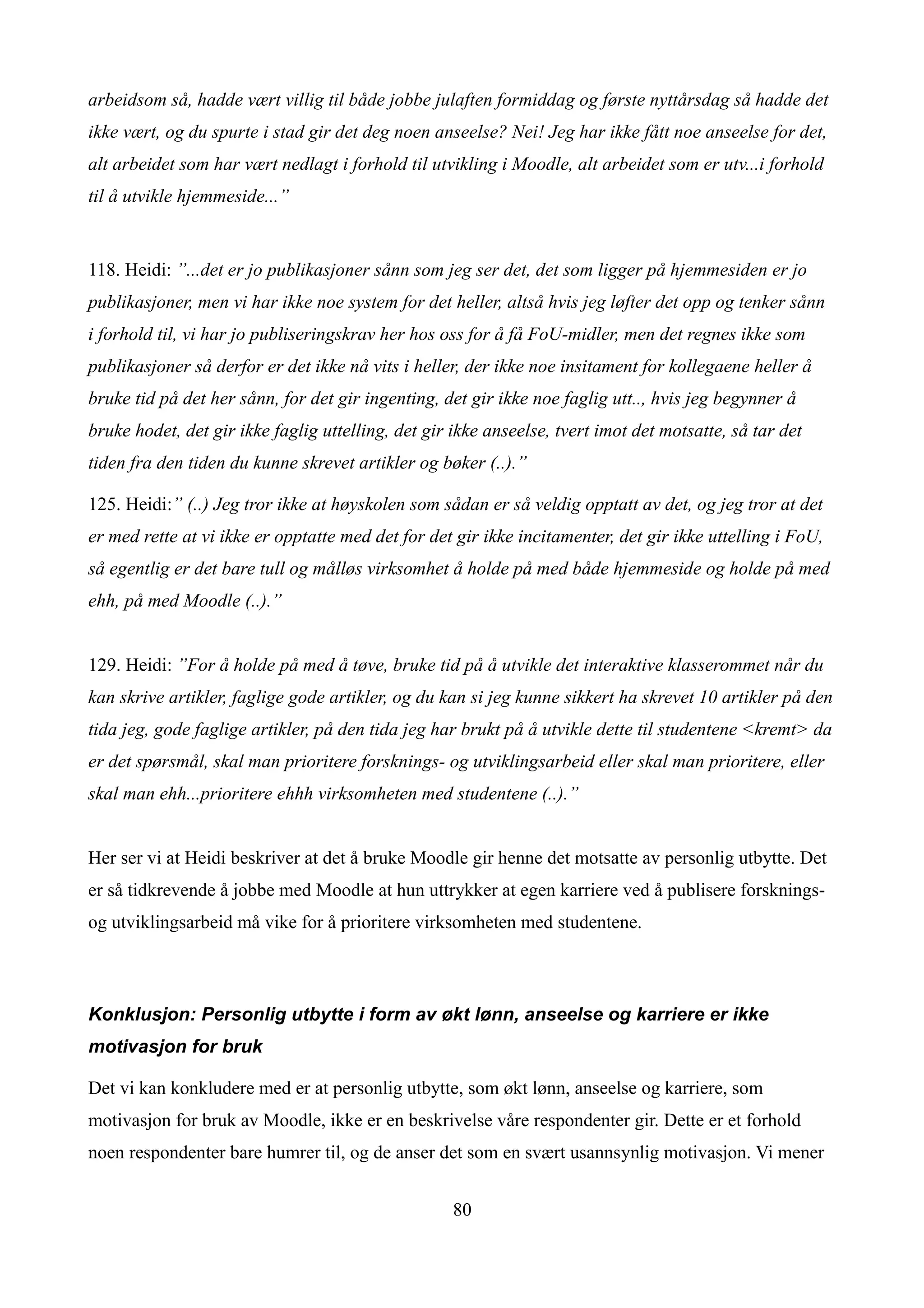 arbeidsom så, hadde vært villig til både jobbe julaften formiddag og første nyttårsdag så hadde det
ikke vært, og du spurte i stad gir det deg noen anseelse? Nei! Jeg har ikke fått noe anseelse for det,
alt arbeidet som har vært nedlagt i forhold til utvikling i Moodle, alt arbeidet som er utv...i forhold
til å utvikle hjemmeside...”


118. Heidi: ”...det er jo publikasjoner sånn som jeg ser det, det som ligger på hjemmesiden er jo
publikasjoner, men vi har ikke noe system for det heller, altså hvis jeg løfter det opp og tenker sånn
i forhold til, vi har jo publiseringskrav her hos oss for å få FoU-midler, men det regnes ikke som
publikasjoner så derfor er det ikke nå vits i heller, der ikke noe insitament for kollegaene heller å
bruke tid på det her sånn, for det gir ingenting, det gir ikke noe faglig utt.., hvis jeg begynner å
bruke hodet, det gir ikke faglig uttelling, det gir ikke anseelse, tvert imot det motsatte, så tar det
tiden fra den tiden du kunne skrevet artikler og bøker (..).”

125. Heidi:” (..) Jeg tror ikke at høyskolen som sådan er så veldig opptatt av det, og jeg tror at det
er med rette at vi ikke er opptatte med det for det gir ikke incitamenter, det gir ikke uttelling i FoU,
så egentlig er det bare tull og målløs virksomhet å holde på med både hjemmeside og holde på med
ehh, på med Moodle (..).”


129. Heidi: ”For å holde på med å tøve, bruke tid på å utvikle det interaktive klasserommet når du
kan skrive artikler, faglige gode artikler, og du kan si jeg kunne sikkert ha skrevet 10 artikler på den
tida jeg, gode faglige artikler, på den tida jeg har brukt på å utvikle dette til studentene <kremt> da
er det spørsmål, skal man prioritere forsknings- og utviklingsarbeid eller skal man prioritere, eller
skal man ehh...prioritere ehhh virksomheten med studentene (..).”


Her ser vi at Heidi beskriver at det å bruke Moodle gir henne det motsatte av personlig utbytte. Det
er så tidkrevende å jobbe med Moodle at hun uttrykker at egen karriere ved å publisere forsknings-
og utviklingsarbeid må vike for å prioritere virksomheten med studentene.



Konklusjon: Personlig utbytte i form av økt lønn, anseelse og karriere er ikke
motivasjon for bruk

Det vi kan konkludere med er at personlig utbytte, som økt lønn, anseelse og karriere, som
motivasjon for bruk av Moodle, ikke er en beskrivelse våre respondenter gir. Dette er et forhold
noen respondenter bare humrer til, og de anser det som en svært usannsynlig motivasjon. Vi mener


                                                    80
 