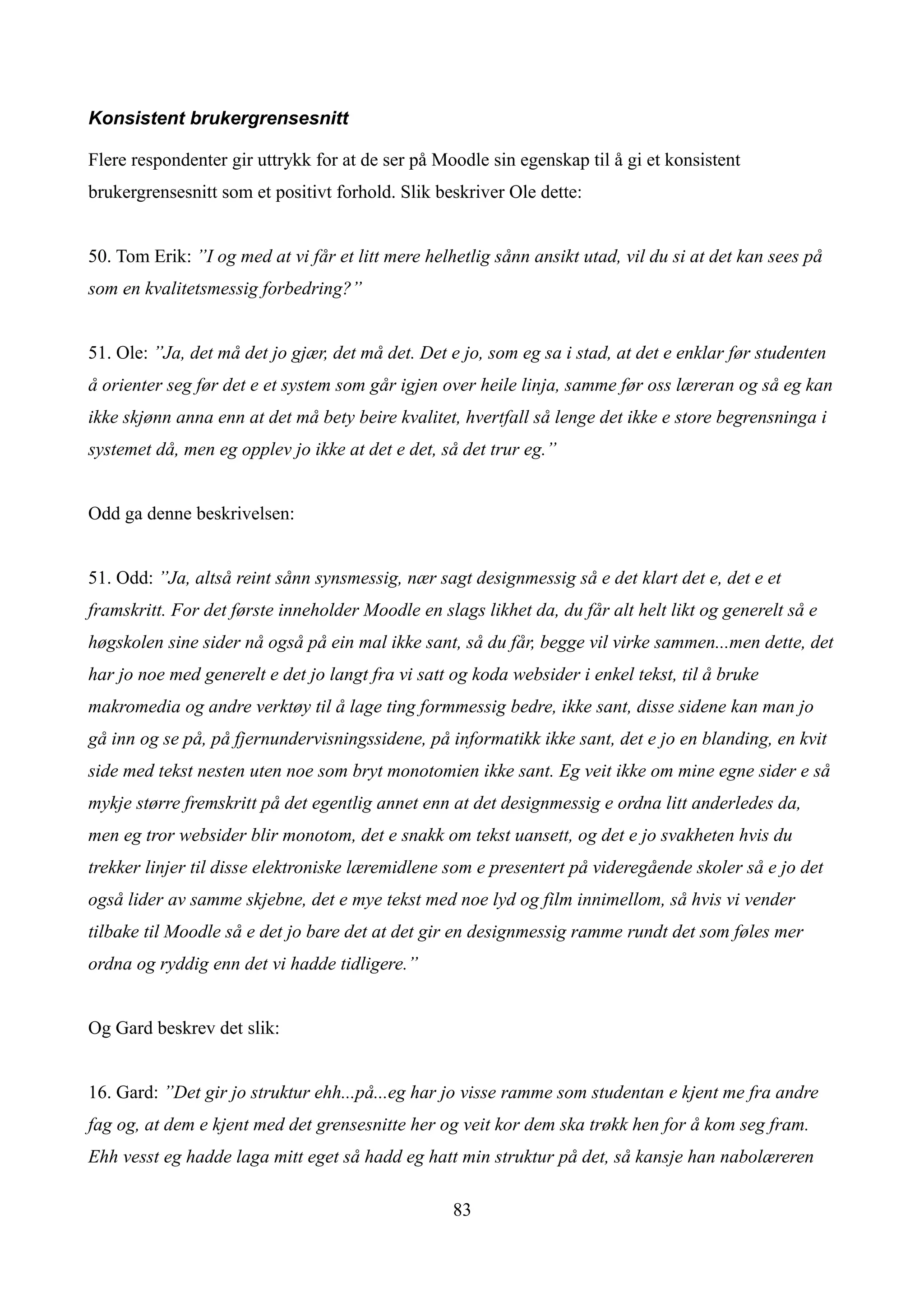 Konsistent brukergrensesnitt

Flere respondenter gir uttrykk for at de ser på Moodle sin egenskap til å gi et konsistent
brukergrensesnitt som et positivt forhold. Slik beskriver Ole dette:


50. Tom Erik: ”I og med at vi får et litt mere helhetlig sånn ansikt utad, vil du si at det kan sees på
som en kvalitetsmessig forbedring?”


51. Ole: ”Ja, det må det jo gjær, det må det. Det e jo, som eg sa i stad, at det e enklar før studenten
å orienter seg før det e et system som går igjen over heile linja, samme før oss læreran og så eg kan
ikke skjønn anna enn at det må bety beire kvalitet, hvertfall så lenge det ikke e store begrensninga i
systemet då, men eg opplev jo ikke at det e det, så det trur eg.”


Odd ga denne beskrivelsen:


51. Odd: ”Ja, altså reint sånn synsmessig, nær sagt designmessig så e det klart det e, det e et
framskritt. For det første inneholder Moodle en slags likhet da, du får alt helt likt og generelt så e
høgskolen sine sider nå også på ein mal ikke sant, så du får, begge vil virke sammen...men dette, det
har jo noe med generelt e det jo langt fra vi satt og koda websider i enkel tekst, til å bruke
makromedia og andre verktøy til å lage ting formmessig bedre, ikke sant, disse sidene kan man jo
gå inn og se på, på fjernundervisningssidene, på informatikk ikke sant, det e jo en blanding, en kvit
side med tekst nesten uten noe som bryt monotomien ikke sant. Eg veit ikke om mine egne sider e så
mykje større fremskritt på det egentlig annet enn at det designmessig e ordna litt anderledes da,
men eg tror websider blir monotom, det e snakk om tekst uansett, og det e jo svakheten hvis du
trekker linjer til disse elektroniske læremidlene som e presentert på videregående skoler så e jo det
også lider av samme skjebne, det e mye tekst med noe lyd og film innimellom, så hvis vi vender
tilbake til Moodle så e det jo bare det at det gir en designmessig ramme rundt det som føles mer
ordna og ryddig enn det vi hadde tidligere.”


Og Gard beskrev det slik:


16. Gard: ”Det gir jo struktur ehh...på...eg har jo visse ramme som studentan e kjent me fra andre
fag og, at dem e kjent med det grensesnitte her og veit kor dem ska trøkk hen for å kom seg fram.
Ehh vesst eg hadde laga mitt eget så hadd eg hatt min struktur på det, så kansje han nabolæreren

                                                   83
 