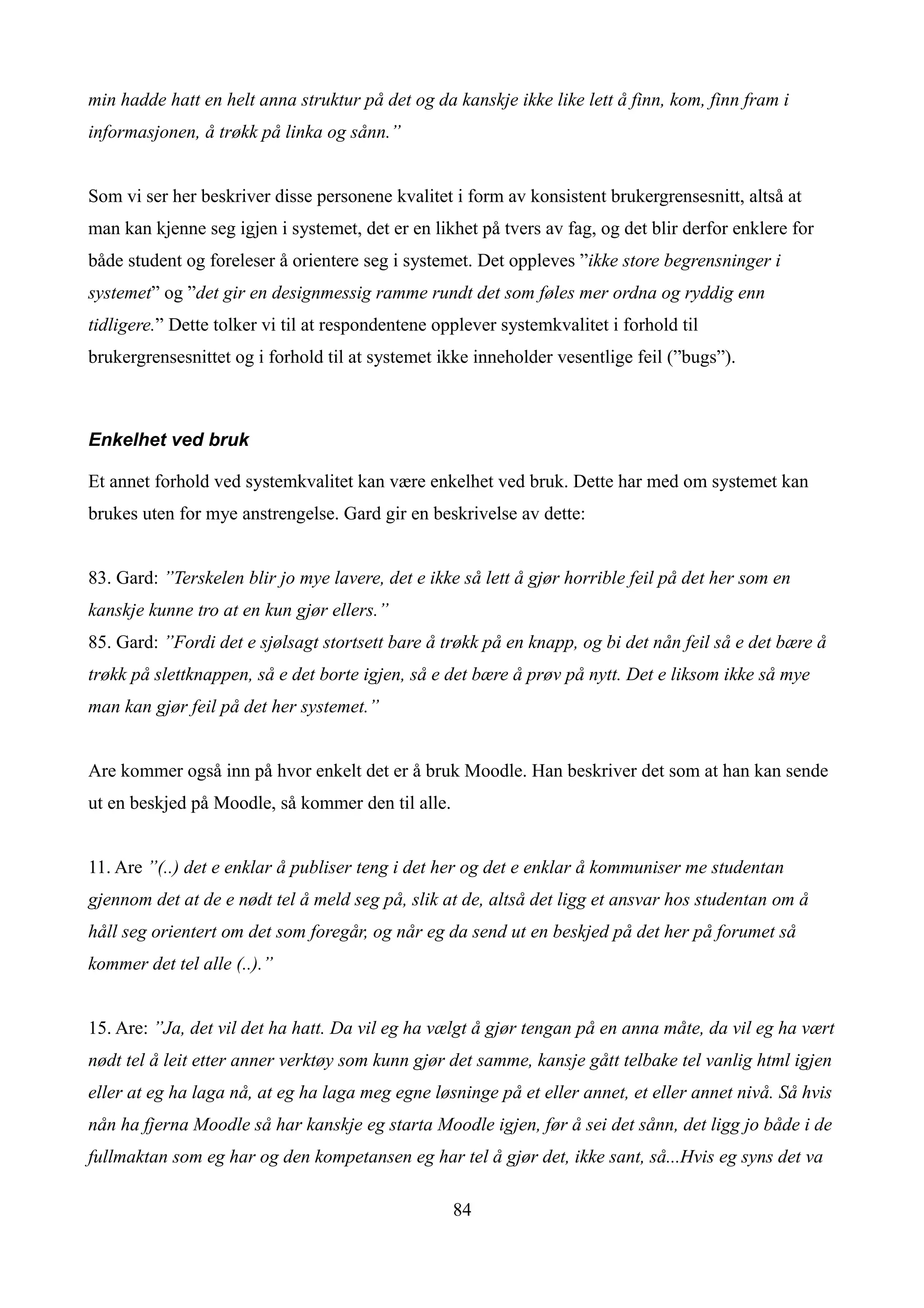 min hadde hatt en helt anna struktur på det og da kanskje ikke like lett å finn, kom, finn fram i
informasjonen, å trøkk på linka og sånn.”


Som vi ser her beskriver disse personene kvalitet i form av konsistent brukergrensesnitt, altså at
man kan kjenne seg igjen i systemet, det er en likhet på tvers av fag, og det blir derfor enklere for
både student og foreleser å orientere seg i systemet. Det oppleves ”ikke store begrensninger i
systemet” og ”det gir en designmessig ramme rundt det som føles mer ordna og ryddig enn
tidligere.” Dette tolker vi til at respondentene opplever systemkvalitet i forhold til
brukergrensesnittet og i forhold til at systemet ikke inneholder vesentlige feil (”bugs”).



Enkelhet ved bruk

Et annet forhold ved systemkvalitet kan være enkelhet ved bruk. Dette har med om systemet kan
brukes uten for mye anstrengelse. Gard gir en beskrivelse av dette:


83. Gard: ”Terskelen blir jo mye lavere, det e ikke så lett å gjør horrible feil på det her som en
kanskje kunne tro at en kun gjør ellers.”
85. Gard: ”Fordi det e sjølsagt stortsett bare å trøkk på en knapp, og bi det nån feil så e det bære å
trøkk på slettknappen, så e det borte igjen, så e det bære å prøv på nytt. Det e liksom ikke så mye
man kan gjør feil på det her systemet.”


Are kommer også inn på hvor enkelt det er å bruk Moodle. Han beskriver det som at han kan sende
ut en beskjed på Moodle, så kommer den til alle.


11. Are ”(..) det e enklar å publiser teng i det her og det e enklar å kommuniser me studentan
gjennom det at de e nødt tel å meld seg på, slik at de, altså det ligg et ansvar hos studentan om å
håll seg orientert om det som foregår, og når eg da send ut en beskjed på det her på forumet så
kommer det tel alle (..).”


15. Are: ”Ja, det vil det ha hatt. Da vil eg ha vælgt å gjør tengan på en anna måte, da vil eg ha vært
nødt tel å leit etter anner verktøy som kunn gjør det samme, kansje gått telbake tel vanlig html igjen
eller at eg ha laga nå, at eg ha laga meg egne løsninge på et eller annet, et eller annet nivå. Så hvis
nån ha fjerna Moodle så har kanskje eg starta Moodle igjen, før å sei det sånn, det ligg jo både i de
fullmaktan som eg har og den kompetansen eg har tel å gjør det, ikke sant, så...Hvis eg syns det va

                                                   84
 