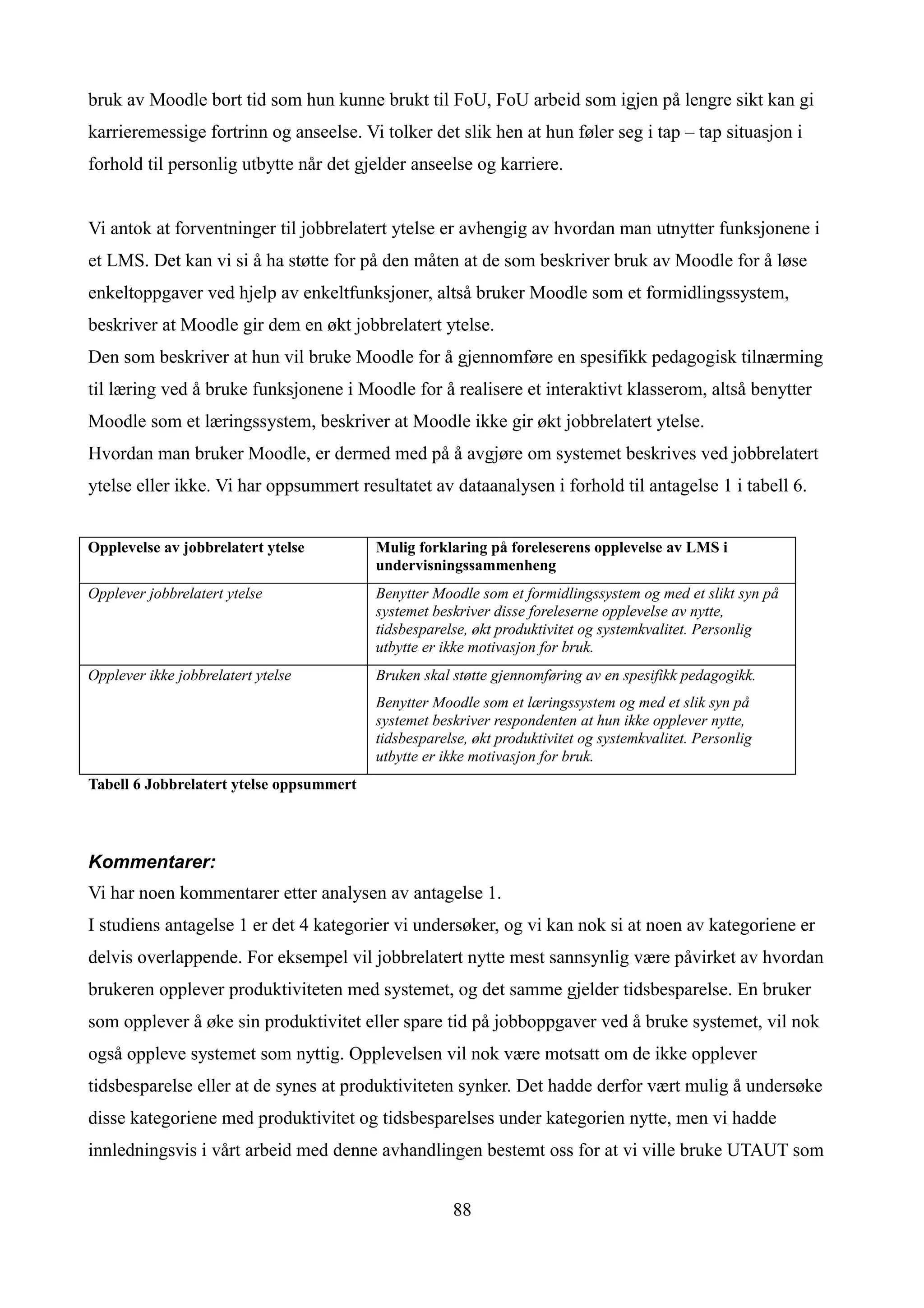 bruk av Moodle bort tid som hun kunne brukt til FoU, FoU arbeid som igjen på lengre sikt kan gi
karrieremessige fortrinn og anseelse. Vi tolker det slik hen at hun føler seg i tap – tap situasjon i
forhold til personlig utbytte når det gjelder anseelse og karriere.


Vi antok at forventninger til jobbrelatert ytelse er avhengig av hvordan man utnytter funksjonene i
et LMS. Det kan vi si å ha støtte for på den måten at de som beskriver bruk av Moodle for å løse
enkeltoppgaver ved hjelp av enkeltfunksjoner, altså bruker Moodle som et formidlingssystem,
beskriver at Moodle gir dem en økt jobbrelatert ytelse.
Den som beskriver at hun vil bruke Moodle for å gjennomføre en spesifikk pedagogisk tilnærming
til læring ved å bruke funksjonene i Moodle for å realisere et interaktivt klasserom, altså benytter
Moodle som et læringssystem, beskriver at Moodle ikke gir økt jobbrelatert ytelse.
Hvordan man bruker Moodle, er dermed med på å avgjøre om systemet beskrives ved jobbrelatert
ytelse eller ikke. Vi har oppsummert resultatet av dataanalysen i forhold til antagelse 1 i tabell 6.


Opplevelse av jobbrelatert ytelse         Mulig forklaring på foreleserens opplevelse av LMS i
                                          undervisningssammenheng
Opplever jobbrelatert ytelse              Benytter Moodle som et formidlingssystem og med et slikt syn på
                                          systemet beskriver disse foreleserne opplevelse av nytte,
                                          tidsbesparelse, økt produktivitet og systemkvalitet. Personlig
                                          utbytte er ikke motivasjon for bruk.
Opplever ikke jobbrelatert ytelse         Bruken skal støtte gjennomføring av en spesifikk pedagogikk.
                                          Benytter Moodle som et læringssystem og med et slik syn på
                                          systemet beskriver respondenten at hun ikke opplever nytte,
                                          tidsbesparelse, økt produktivitet og systemkvalitet. Personlig
                                          utbytte er ikke motivasjon for bruk.
Tabell 6 Jobbrelatert ytelse oppsummert




Kommentarer:
Vi har noen kommentarer etter analysen av antagelse 1.
I studiens antagelse 1 er det 4 kategorier vi undersøker, og vi kan nok si at noen av kategoriene er
delvis overlappende. For eksempel vil jobbrelatert nytte mest sannsynlig være påvirket av hvordan
brukeren opplever produktiviteten med systemet, og det samme gjelder tidsbesparelse. En bruker
som opplever å øke sin produktivitet eller spare tid på jobboppgaver ved å bruke systemet, vil nok
også oppleve systemet som nyttig. Opplevelsen vil nok være motsatt om de ikke opplever
tidsbesparelse eller at de synes at produktiviteten synker. Det hadde derfor vært mulig å undersøke
disse kategoriene med produktivitet og tidsbesparelses under kategorien nytte, men vi hadde
innledningsvis i vårt arbeid med denne avhandlingen bestemt oss for at vi ville bruke UTAUT som


                                                      88
 