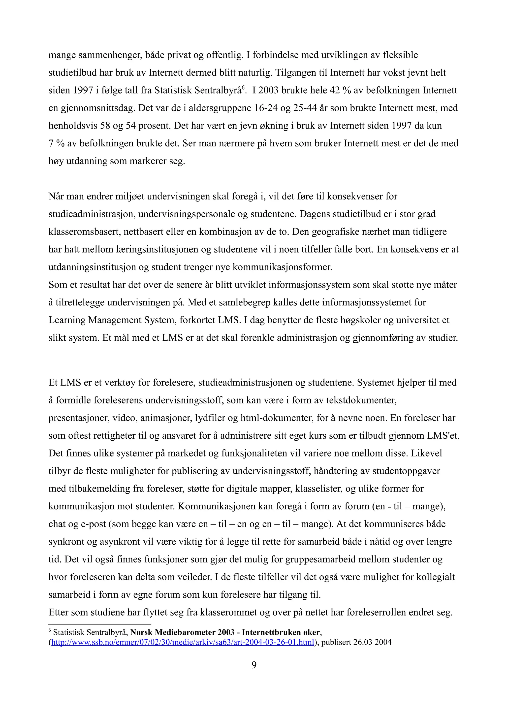 mange sammenhenger, både privat og offentlig. I forbindelse med utviklingen av fleksible
studietilbud har bruk av Internett dermed blitt naturlig. Tilgangen til Internett har vokst jevnt helt
siden 1997 i følge tall fra Statistisk Sentralbyrå6. I 2003 brukte hele 42 % av befolkningen Internett
en gjennomsnittsdag. Det var de i aldersgruppene 16-24 og 25-44 år som brukte Internett mest, med
henholdsvis 58 og 54 prosent. Det har vært en jevn økning i bruk av Internett siden 1997 da kun
7 % av befolkningen brukte det. Ser man nærmere på hvem som bruker Internett mest er det de med
høy utdanning som markerer seg.


Når man endrer miljøet undervisningen skal foregå i, vil det føre til konsekvenser for
studieadministrasjon, undervisningspersonale og studentene. Dagens studietilbud er i stor grad
klasseromsbasert, nettbasert eller en kombinasjon av de to. Den geografiske nærhet man tidligere
har hatt mellom læringsinstitusjonen og studentene vil i noen tilfeller falle bort. En konsekvens er at
utdanningsinstitusjon og student trenger nye kommunikasjonsformer.
Som et resultat har det over de senere år blitt utviklet informasjonssystem som skal støtte nye måter
å tilrettelegge undervisningen på. Med et samlebegrep kalles dette informasjonssystemet for
Learning Management System, forkortet LMS. I dag benytter de fleste høgskoler og universitet et
slikt system. Et mål med et LMS er at det skal forenkle administrasjon og gjennomføring av studier.



Et LMS er et verktøy for forelesere, studieadministrasjonen og studentene. Systemet hjelper til med
å formidle foreleserens undervisningsstoff, som kan være i form av tekstdokumenter,
presentasjoner, video, animasjoner, lydfiler og html-dokumenter, for å nevne noen. En foreleser har
som oftest rettigheter til og ansvaret for å administrere sitt eget kurs som er tilbudt gjennom LMS'et.
Det finnes ulike systemer på markedet og funksjonaliteten vil variere noe mellom disse. Likevel
tilbyr de fleste muligheter for publisering av undervisningsstoff, håndtering av studentoppgaver
med tilbakemelding fra foreleser, støtte for digitale mapper, klasselister, og ulike former for
kommunikasjon mot studenter. Kommunikasjonen kan foregå i form av forum (en - til – mange),
chat og e-post (som begge kan være en – til – en og en – til – mange). At det kommuniseres både
synkront og asynkront vil være viktig for å legge til rette for samarbeid både i nåtid og over lengre
tid. Det vil også finnes funksjoner som gjør det mulig for gruppesamarbeid mellom studenter og
hvor foreleseren kan delta som veileder. I de fleste tilfeller vil det også være mulighet for kollegialt
samarbeid i form av egne forum som kun forelesere har tilgang til.
Etter som studiene har flyttet seg fra klasserommet og over på nettet har foreleserrollen endret seg.
6
 Statistisk Sentralbyrå, Norsk Mediebarometer 2003 - Internettbruken øker,
(http://www.ssb.no/emner/07/02/30/medie/arkiv/sa63/art-2004-03-26-01.html), publisert 26.03 2004

                                                        9
 