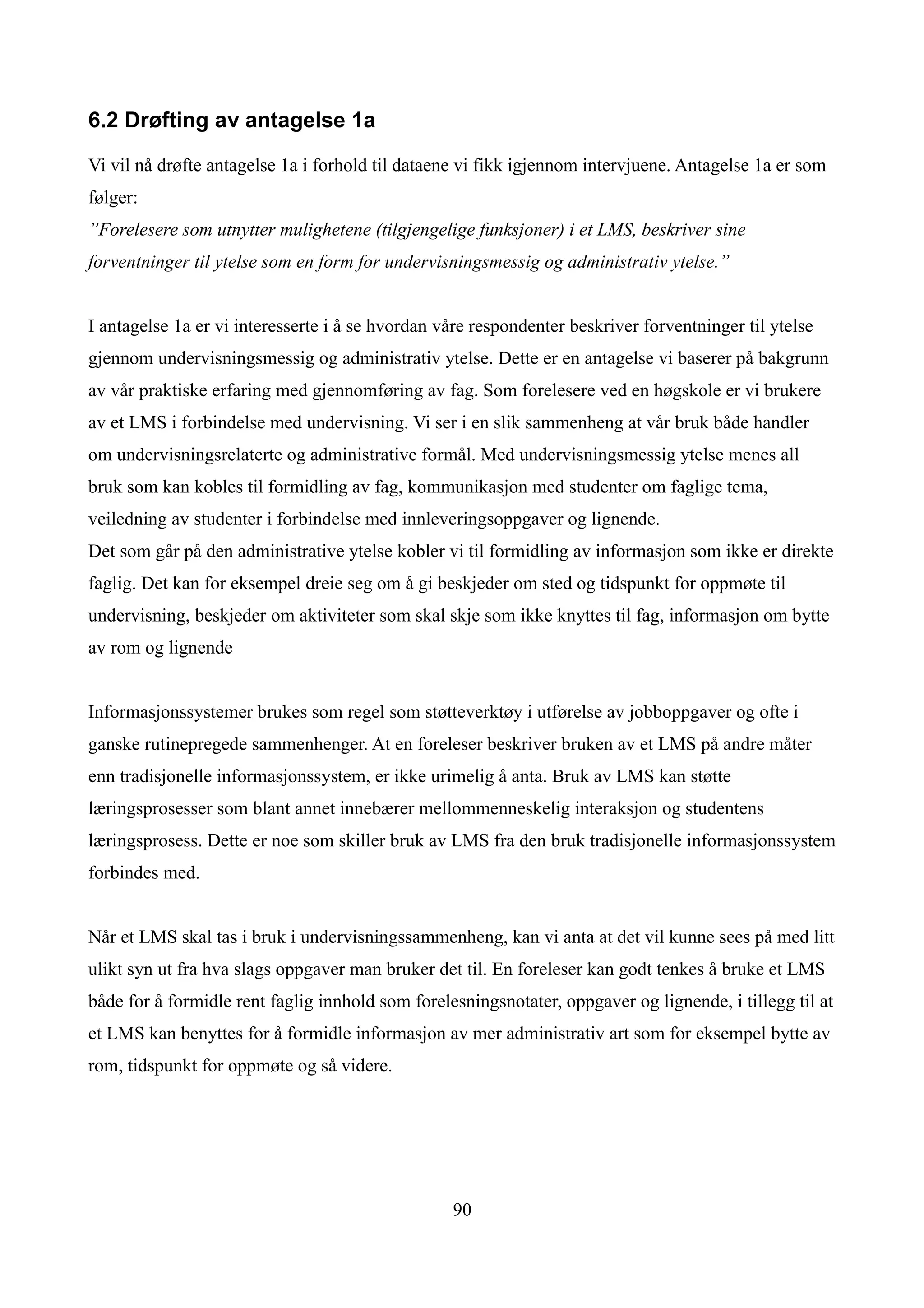 6.2 Drøfting av antagelse 1a

Vi vil nå drøfte antagelse 1a i forhold til dataene vi fikk igjennom intervjuene. Antagelse 1a er som
følger:
”Forelesere som utnytter mulighetene (tilgjengelige funksjoner) i et LMS, beskriver sine
forventninger til ytelse som en form for undervisningsmessig og administrativ ytelse.”


I antagelse 1a er vi interesserte i å se hvordan våre respondenter beskriver forventninger til ytelse
gjennom undervisningsmessig og administrativ ytelse. Dette er en antagelse vi baserer på bakgrunn
av vår praktiske erfaring med gjennomføring av fag. Som forelesere ved en høgskole er vi brukere
av et LMS i forbindelse med undervisning. Vi ser i en slik sammenheng at vår bruk både handler
om undervisningsrelaterte og administrative formål. Med undervisningsmessig ytelse menes all
bruk som kan kobles til formidling av fag, kommunikasjon med studenter om faglige tema,
veiledning av studenter i forbindelse med innleveringsoppgaver og lignende.
Det som går på den administrative ytelse kobler vi til formidling av informasjon som ikke er direkte
faglig. Det kan for eksempel dreie seg om å gi beskjeder om sted og tidspunkt for oppmøte til
undervisning, beskjeder om aktiviteter som skal skje som ikke knyttes til fag, informasjon om bytte
av rom og lignende


Informasjonssystemer brukes som regel som støtteverktøy i utførelse av jobboppgaver og ofte i
ganske rutinepregede sammenhenger. At en foreleser beskriver bruken av et LMS på andre måter
enn tradisjonelle informasjonssystem, er ikke urimelig å anta. Bruk av LMS kan støtte
læringsprosesser som blant annet innebærer mellommenneskelig interaksjon og studentens
læringsprosess. Dette er noe som skiller bruk av LMS fra den bruk tradisjonelle informasjonssystem
forbindes med.


Når et LMS skal tas i bruk i undervisningssammenheng, kan vi anta at det vil kunne sees på med litt
ulikt syn ut fra hva slags oppgaver man bruker det til. En foreleser kan godt tenkes å bruke et LMS
både for å formidle rent faglig innhold som forelesningsnotater, oppgaver og lignende, i tillegg til at
et LMS kan benyttes for å formidle informasjon av mer administrativ art som for eksempel bytte av
rom, tidspunkt for oppmøte og så videre.




                                                  90
 