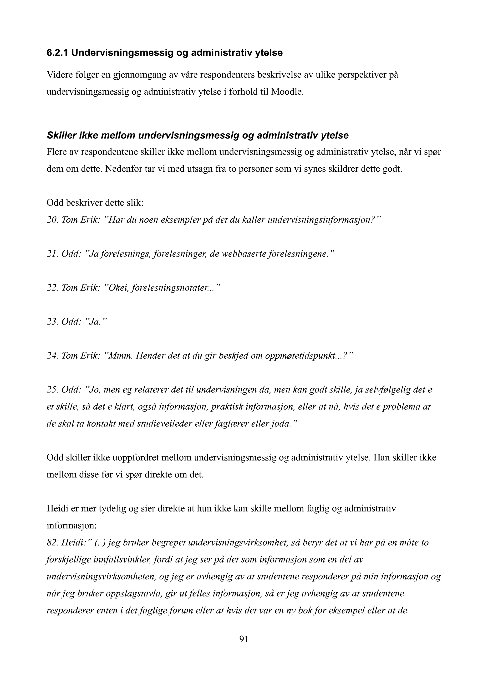 6.2.1 Undervisningsmessig og administrativ ytelse

Videre følger en gjennomgang av våre respondenters beskrivelse av ulike perspektiver på
undervisningsmessig og administrativ ytelse i forhold til Moodle.



Skiller ikke mellom undervisningsmessig og administrativ ytelse
Flere av respondentene skiller ikke mellom undervisningsmessig og administrativ ytelse, når vi spør
dem om dette. Nedenfor tar vi med utsagn fra to personer som vi synes skildrer dette godt.


Odd beskriver dette slik:
20. Tom Erik: ”Har du noen eksempler på det du kaller undervisningsinformasjon?”


21. Odd: ”Ja forelesnings, forelesninger, de webbaserte forelesningene.”


22. Tom Erik: ”Okei, forelesningsnotater...”


23. Odd: ”Ja.”


24. Tom Erik: ”Mmm. Hender det at du gir beskjed om oppmøtetidspunkt...?”


25. Odd: ”Jo, men eg relaterer det til undervisningen da, men kan godt skille, ja selvfølgelig det e
et skille, så det e klart, også informasjon, praktisk informasjon, eller at nå, hvis det e problema at
de skal ta kontakt med studieveileder eller faglærer eller joda.”


Odd skiller ikke uoppfordret mellom undervisningsmessig og administrativ ytelse. Han skiller ikke
mellom disse før vi spør direkte om det.


Heidi er mer tydelig og sier direkte at hun ikke kan skille mellom faglig og administrativ
informasjon:
82. Heidi:” (..) jeg bruker begrepet undervisningsvirksomhet, så betyr det at vi har på en måte to
forskjellige innfallsvinkler, fordi at jeg ser på det som informasjon som en del av
undervisningsvirksomheten, og jeg er avhengig av at studentene responderer på min informasjon og
når jeg bruker oppslagstavla, gir ut felles informasjon, så er jeg avhengig av at studentene
responderer enten i det faglige forum eller at hvis det var en ny bok for eksempel eller at de

                                                   91
 