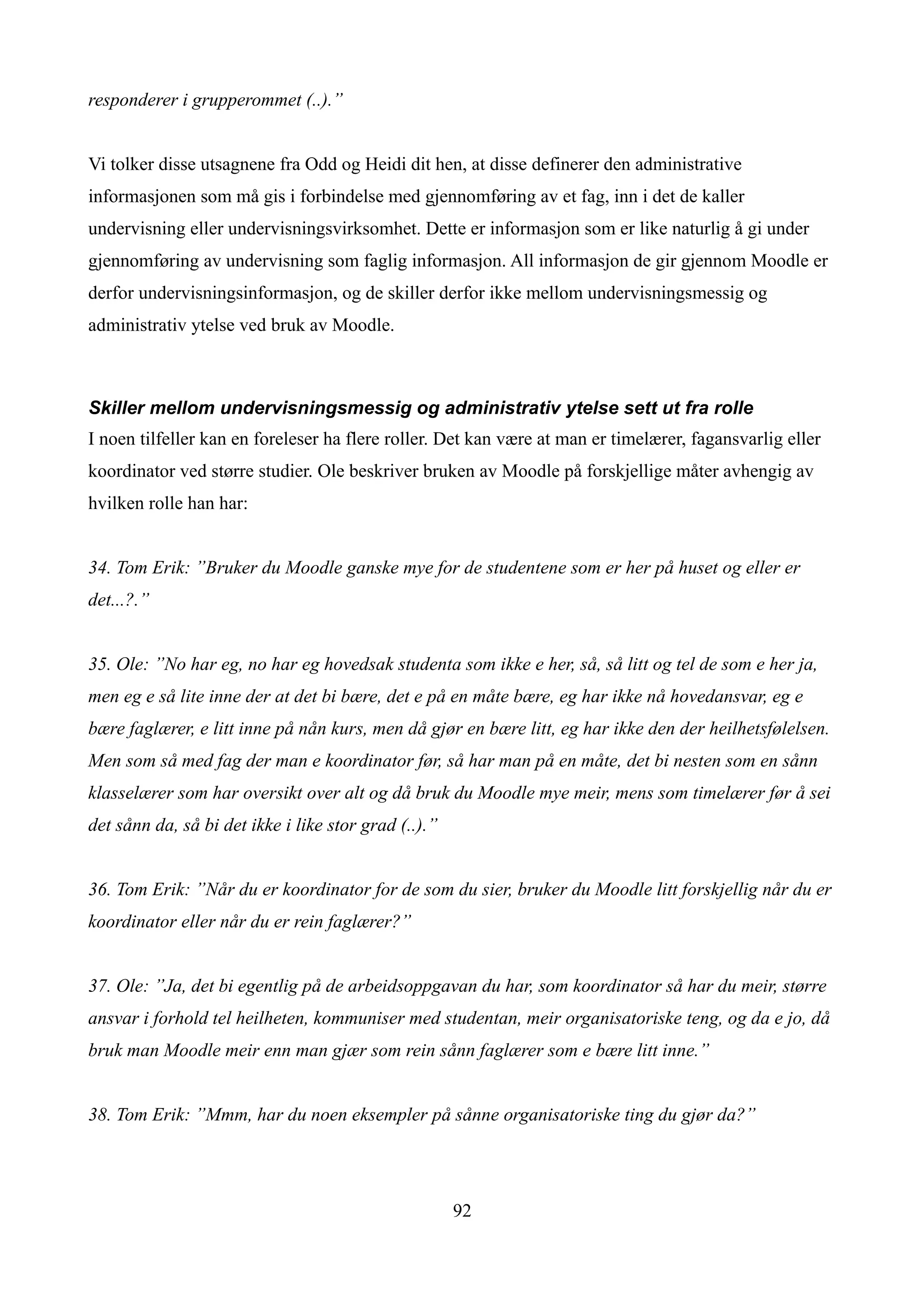 responderer i grupperommet (..).”


Vi tolker disse utsagnene fra Odd og Heidi dit hen, at disse definerer den administrative
informasjonen som må gis i forbindelse med gjennomføring av et fag, inn i det de kaller
undervisning eller undervisningsvirksomhet. Dette er informasjon som er like naturlig å gi under
gjennomføring av undervisning som faglig informasjon. All informasjon de gir gjennom Moodle er
derfor undervisningsinformasjon, og de skiller derfor ikke mellom undervisningsmessig og
administrativ ytelse ved bruk av Moodle.



Skiller mellom undervisningsmessig og administrativ ytelse sett ut fra rolle
I noen tilfeller kan en foreleser ha flere roller. Det kan være at man er timelærer, fagansvarlig eller
koordinator ved større studier. Ole beskriver bruken av Moodle på forskjellige måter avhengig av
hvilken rolle han har:


34. Tom Erik: ”Bruker du Moodle ganske mye for de studentene som er her på huset og eller er
det...?.”


35. Ole: ”No har eg, no har eg hovedsak studenta som ikke e her, så, så litt og tel de som e her ja,
men eg e så lite inne der at det bi bære, det e på en måte bære, eg har ikke nå hovedansvar, eg e
bære faglærer, e litt inne på nån kurs, men då gjør en bære litt, eg har ikke den der heilhetsfølelsen.
Men som så med fag der man e koordinator før, så har man på en måte, det bi nesten som en sånn
klasselærer som har oversikt over alt og då bruk du Moodle mye meir, mens som timelærer før å sei
det sånn da, så bi det ikke i like stor grad (..).”


36. Tom Erik: ”Når du er koordinator for de som du sier, bruker du Moodle litt forskjellig når du er
koordinator eller når du er rein faglærer?”


37. Ole: ”Ja, det bi egentlig på de arbeidsoppgavan du har, som koordinator så har du meir, større
ansvar i forhold tel heilheten, kommuniser med studentan, meir organisatoriske teng, og da e jo, då
bruk man Moodle meir enn man gjær som rein sånn faglærer som e bære litt inne.”


38. Tom Erik: ”Mmm, har du noen eksempler på sånne organisatoriske ting du gjør da?”




                                                      92
 