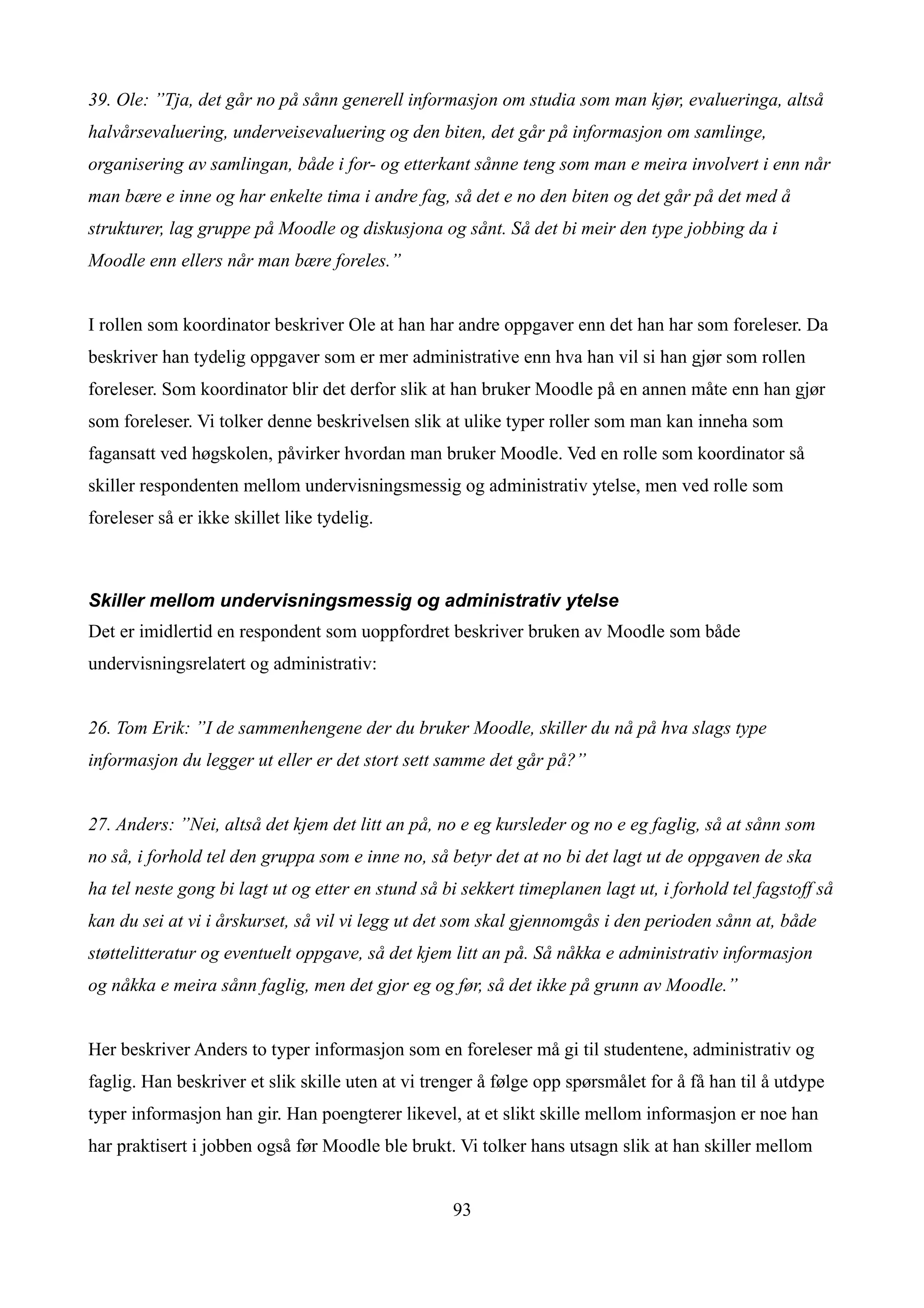 39. Ole: ”Tja, det går no på sånn generell informasjon om studia som man kjør, evalueringa, altså
halvårsevaluering, underveisevaluering og den biten, det går på informasjon om samlinge,
organisering av samlingan, både i for- og etterkant sånne teng som man e meira involvert i enn når
man bære e inne og har enkelte tima i andre fag, så det e no den biten og det går på det med å
strukturer, lag gruppe på Moodle og diskusjona og sånt. Så det bi meir den type jobbing da i
Moodle enn ellers når man bære foreles.”


I rollen som koordinator beskriver Ole at han har andre oppgaver enn det han har som foreleser. Da
beskriver han tydelig oppgaver som er mer administrative enn hva han vil si han gjør som rollen
foreleser. Som koordinator blir det derfor slik at han bruker Moodle på en annen måte enn han gjør
som foreleser. Vi tolker denne beskrivelsen slik at ulike typer roller som man kan inneha som
fagansatt ved høgskolen, påvirker hvordan man bruker Moodle. Ved en rolle som koordinator så
skiller respondenten mellom undervisningsmessig og administrativ ytelse, men ved rolle som
foreleser så er ikke skillet like tydelig.



Skiller mellom undervisningsmessig og administrativ ytelse
Det er imidlertid en respondent som uoppfordret beskriver bruken av Moodle som både
undervisningsrelatert og administrativ:


26. Tom Erik: ”I de sammenhengene der du bruker Moodle, skiller du nå på hva slags type
informasjon du legger ut eller er det stort sett samme det går på?”


27. Anders: ”Nei, altså det kjem det litt an på, no e eg kursleder og no e eg faglig, så at sånn som
no så, i forhold tel den gruppa som e inne no, så betyr det at no bi det lagt ut de oppgaven de ska
ha tel neste gong bi lagt ut og etter en stund så bi sekkert timeplanen lagt ut, i forhold tel fagstoff så
kan du sei at vi i årskurset, så vil vi legg ut det som skal gjennomgås i den perioden sånn at, både
støttelitteratur og eventuelt oppgave, så det kjem litt an på. Så nåkka e administrativ informasjon
og nåkka e meira sånn faglig, men det gjor eg og før, så det ikke på grunn av Moodle.”


Her beskriver Anders to typer informasjon som en foreleser må gi til studentene, administrativ og
faglig. Han beskriver et slik skille uten at vi trenger å følge opp spørsmålet for å få han til å utdype
typer informasjon han gir. Han poengterer likevel, at et slikt skille mellom informasjon er noe han
har praktisert i jobben også før Moodle ble brukt. Vi tolker hans utsagn slik at han skiller mellom


                                                   93
 