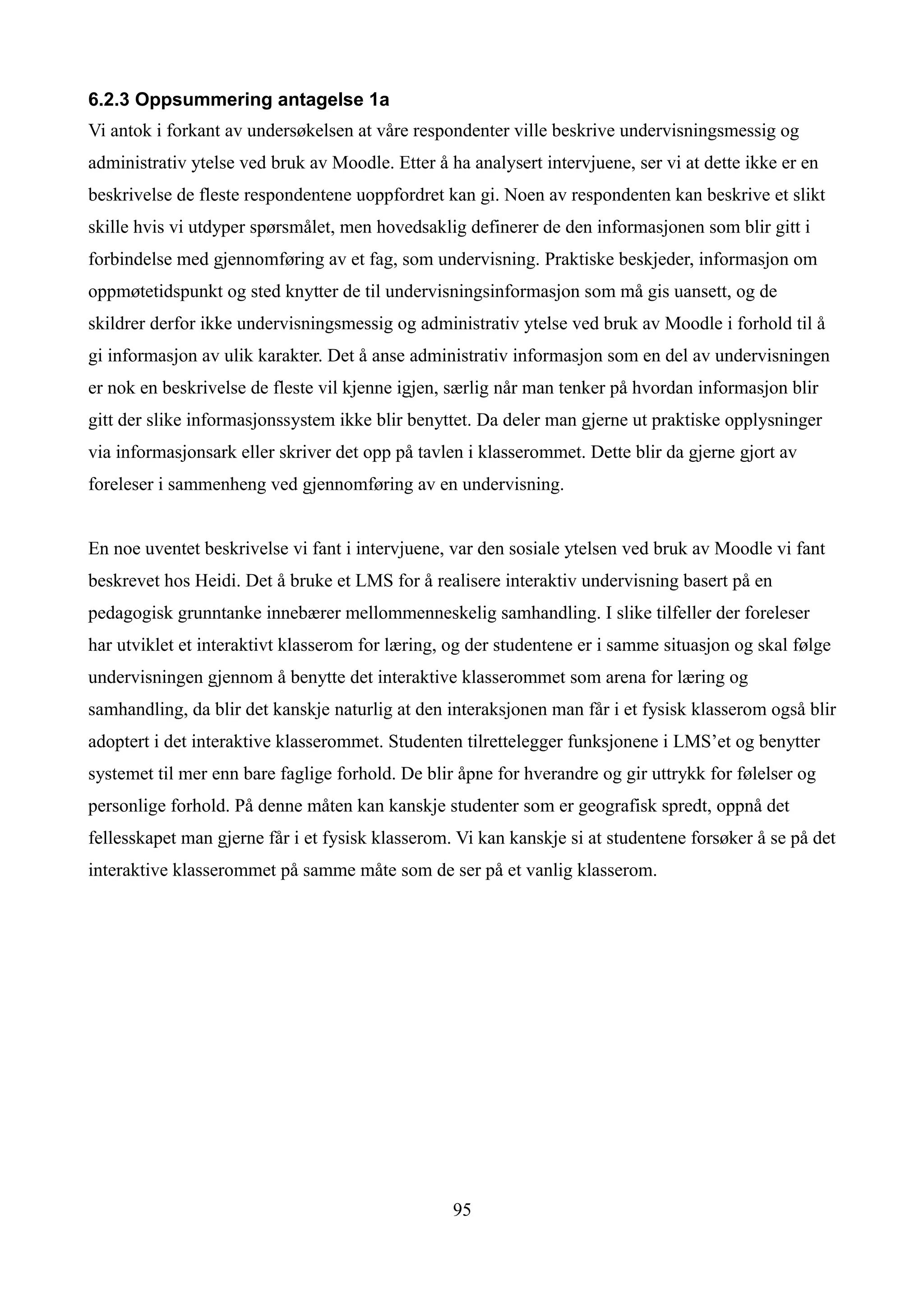 6.2.3 Oppsummering antagelse 1a
Vi antok i forkant av undersøkelsen at våre respondenter ville beskrive undervisningsmessig og
administrativ ytelse ved bruk av Moodle. Etter å ha analysert intervjuene, ser vi at dette ikke er en
beskrivelse de fleste respondentene uoppfordret kan gi. Noen av respondenten kan beskrive et slikt
skille hvis vi utdyper spørsmålet, men hovedsaklig definerer de den informasjonen som blir gitt i
forbindelse med gjennomføring av et fag, som undervisning. Praktiske beskjeder, informasjon om
oppmøtetidspunkt og sted knytter de til undervisningsinformasjon som må gis uansett, og de
skildrer derfor ikke undervisningsmessig og administrativ ytelse ved bruk av Moodle i forhold til å
gi informasjon av ulik karakter. Det å anse administrativ informasjon som en del av undervisningen
er nok en beskrivelse de fleste vil kjenne igjen, særlig når man tenker på hvordan informasjon blir
gitt der slike informasjonssystem ikke blir benyttet. Da deler man gjerne ut praktiske opplysninger
via informasjonsark eller skriver det opp på tavlen i klasserommet. Dette blir da gjerne gjort av
foreleser i sammenheng ved gjennomføring av en undervisning.


En noe uventet beskrivelse vi fant i intervjuene, var den sosiale ytelsen ved bruk av Moodle vi fant
beskrevet hos Heidi. Det å bruke et LMS for å realisere interaktiv undervisning basert på en
pedagogisk grunntanke innebærer mellommenneskelig samhandling. I slike tilfeller der foreleser
har utviklet et interaktivt klasserom for læring, og der studentene er i samme situasjon og skal følge
undervisningen gjennom å benytte det interaktive klasserommet som arena for læring og
samhandling, da blir det kanskje naturlig at den interaksjonen man får i et fysisk klasserom også blir
adoptert i det interaktive klasserommet. Studenten tilrettelegger funksjonene i LMS’et og benytter
systemet til mer enn bare faglige forhold. De blir åpne for hverandre og gir uttrykk for følelser og
personlige forhold. På denne måten kan kanskje studenter som er geografisk spredt, oppnå det
fellesskapet man gjerne får i et fysisk klasserom. Vi kan kanskje si at studentene forsøker å se på det
interaktive klasserommet på samme måte som de ser på et vanlig klasserom.




                                                  95
 