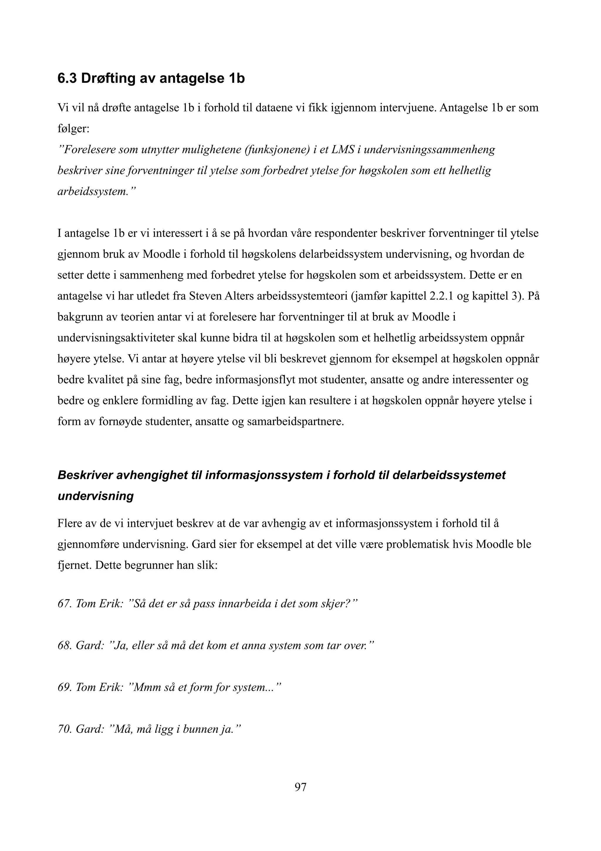 6.3 Drøfting av antagelse 1b

Vi vil nå drøfte antagelse 1b i forhold til dataene vi fikk igjennom intervjuene. Antagelse 1b er som
følger:
”Forelesere som utnytter mulighetene (funksjonene) i et LMS i undervisningssammenheng
beskriver sine forventninger til ytelse som forbedret ytelse for høgskolen som ett helhetlig
arbeidssystem.”


I antagelse 1b er vi interessert i å se på hvordan våre respondenter beskriver forventninger til ytelse
gjennom bruk av Moodle i forhold til høgskolens delarbeidssystem undervisning, og hvordan de
setter dette i sammenheng med forbedret ytelse for høgskolen som et arbeidssystem. Dette er en
antagelse vi har utledet fra Steven Alters arbeidssystemteori (jamfør kapittel 2.2.1 og kapittel 3). På
bakgrunn av teorien antar vi at forelesere har forventninger til at bruk av Moodle i
undervisningsaktiviteter skal kunne bidra til at høgskolen som et helhetlig arbeidssystem oppnår
høyere ytelse. Vi antar at høyere ytelse vil bli beskrevet gjennom for eksempel at høgskolen oppnår
bedre kvalitet på sine fag, bedre informasjonsflyt mot studenter, ansatte og andre interessenter og
bedre og enklere formidling av fag. Dette igjen kan resultere i at høgskolen oppnår høyere ytelse i
form av fornøyde studenter, ansatte og samarbeidspartnere.



Beskriver avhengighet til informasjonssystem i forhold til delarbeidssystemet
undervisning

Flere av de vi intervjuet beskrev at de var avhengig av et informasjonssystem i forhold til å
gjennomføre undervisning. Gard sier for eksempel at det ville være problematisk hvis Moodle ble
fjernet. Dette begrunner han slik:


67. Tom Erik: ”Så det er så pass innarbeida i det som skjer?”


68. Gard: ”Ja, eller så må det kom et anna system som tar over.”


69. Tom Erik: ”Mmm så et form for system...”


70. Gard: ”Må, må ligg i bunnen ja.”



                                                  97
 