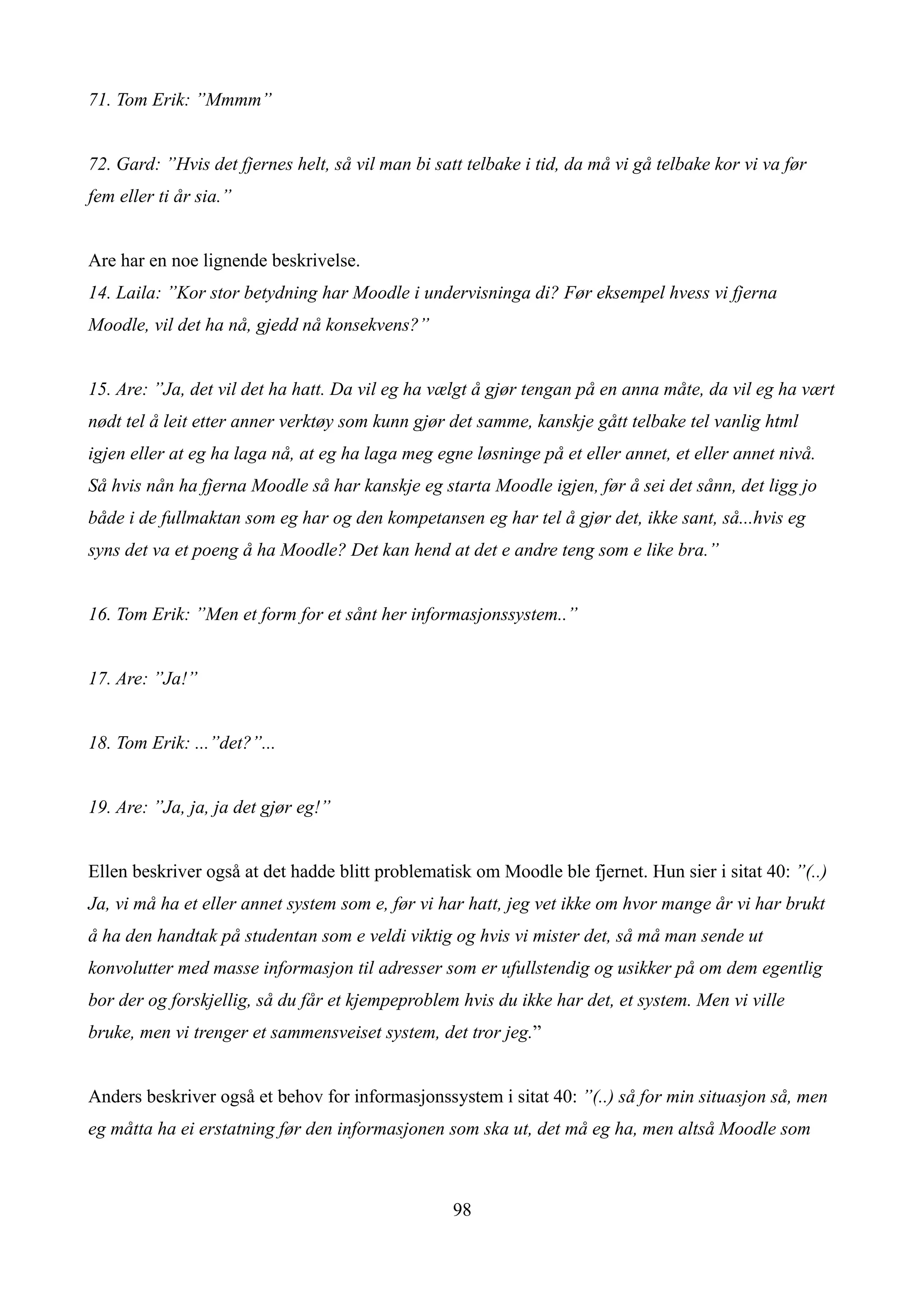 71. Tom Erik: ”Mmmm”


72. Gard: ”Hvis det fjernes helt, så vil man bi satt telbake i tid, da må vi gå telbake kor vi va før
fem eller ti år sia.”


Are har en noe lignende beskrivelse.
14. Laila: ”Kor stor betydning har Moodle i undervisninga di? Før eksempel hvess vi fjerna
Moodle, vil det ha nå, gjedd nå konsekvens?”


15. Are: ”Ja, det vil det ha hatt. Da vil eg ha vælgt å gjør tengan på en anna måte, da vil eg ha vært
nødt tel å leit etter anner verktøy som kunn gjør det samme, kanskje gått telbake tel vanlig html
igjen eller at eg ha laga nå, at eg ha laga meg egne løsninge på et eller annet, et eller annet nivå.
Så hvis nån ha fjerna Moodle så har kanskje eg starta Moodle igjen, før å sei det sånn, det ligg jo
både i de fullmaktan som eg har og den kompetansen eg har tel å gjør det, ikke sant, så...hvis eg
syns det va et poeng å ha Moodle? Det kan hend at det e andre teng som e like bra.”


16. Tom Erik: ”Men et form for et sånt her informasjonssystem..”


17. Are: ”Ja!”


18. Tom Erik: ...”det?”...


19. Are: ”Ja, ja, ja det gjør eg!”


Ellen beskriver også at det hadde blitt problematisk om Moodle ble fjernet. Hun sier i sitat 40: ”(..)
Ja, vi må ha et eller annet system som e, før vi har hatt, jeg vet ikke om hvor mange år vi har brukt
å ha den handtak på studentan som e veldi viktig og hvis vi mister det, så må man sende ut
konvolutter med masse informasjon til adresser som er ufullstendig og usikker på om dem egentlig
bor der og forskjellig, så du får et kjempeproblem hvis du ikke har det, et system. Men vi ville
bruke, men vi trenger et sammensveiset system, det tror jeg.”


Anders beskriver også et behov for informasjonssystem i sitat 40: ”(..) så for min situasjon så, men
eg måtta ha ei erstatning før den informasjonen som ska ut, det må eg ha, men altså Moodle som



                                                   98
 
