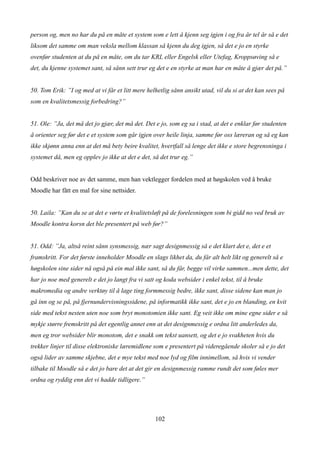 person og, men no har du på en måte et system som e lett å kjenn seg igjen i og fra år tel år så e det
liksom det samme om man veksla mellom klassan så kjenn du deg igjen, så det e jo en styrke
ovenfør studenten at du på en måte, om du tar KRL eller Engelsk eller Utefag, Kroppsøving så e
det, du kjenne systemet sant, så sånn sett trur eg det e en styrke at man har en måte å gjær det på.”


50. Tom Erik: ”I og med at vi får et litt mere helhetlig sånn ansikt utad, vil du si at det kan sees på
som en kvalitetsmessig forbedring?”


51. Ole: ”Ja, det må det jo gjær, det må det. Det e jo, som eg sa i stad, at det e enklar før studenten
å orienter seg før det e et system som går igjen over heile linja, samme før oss læreran og så eg kan
ikke skjønn anna enn at det må bety beire kvalitet, hvertfall så lenge det ikke e store begrensninga i
systemet då, men eg opplev jo ikke at det e det, så det trur eg.”


Odd beskriver noe av det samme, men han vektlegger fordelen med at høgskolen ved å bruke
Moodle har fått en mal for sine nettsider.


50. Laila: ”Kan du se at det e vørte et kvalitetsløft på de forelesningen som bi gidd no ved bruk av
Moodle kontra korsn det ble presentert på web før?”


51. Odd: ”Ja, altså reint sånn synsmessig, nær sagt designmessig så e det klart det e, det e et
framskritt. For det første inneholder Moodle en slags likhet da, du får alt helt likt og generelt så e
høgskolen sine sider nå også på ein mal ikke sant, så du får, begge vil virke sammen...men dette, det
har jo noe med generelt e det jo langt fra vi satt og koda websider i enkel tekst, til å bruke
makromedia og andre verktøy til å lage ting formmessig bedre, ikke sant, disse sidene kan man jo
gå inn og se på, på fjernundervisningssidene, på informatikk ikke sant, det e jo en blanding, en kvit
side med tekst nesten uten noe som bryt monotomien ikke sant. Eg veit ikke om mine egne sider e så
mykje større fremskritt på det egentlig annet enn at det designmessig e ordna litt anderledes da,
men eg tror websider blir monotom, det e snakk om tekst uansett, og det e jo svakheten hvis du
trekker linjer til disse elektroniske læremidlene som e presentert på videregående skoler så e jo det
også lider av samme skjebne, det e mye tekst med noe lyd og film innimellom, så hvis vi vender
tilbake til Moodle så e det jo bare det at det gir en designmessig ramme rundt det som føles mer
ordna og ryddig enn det vi hadde tidligere.”




                                                  102
 