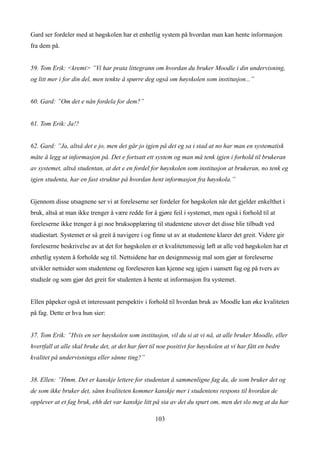 Gard ser fordeler med at høgskolen har et enhetlig system på hvordan man kan hente informasjon
fra dem på.


59. Tom Erik: <kremt> ”Vi har prata littegrann om hvordan du bruker Moodle i din undervisning,
og litt mer i for din del, men tenkte å spørre deg også om høyskolen som institusjon...”


60. Gard: ”Om det e nån fordela for dem?”


61. Tom Erik: Ja!?


62. Gard: ”Ja, altså det e jo, men det går jo igjen på det eg sa i stad at no har man en systematisk
måte å legg ut informasjon på. Det e fortsatt ett system og man må tenk igjen i forhold til brukeran
av systemet, altså studentan, at det e en fordel for høyskolen som institusjon at brukeran, no tenk eg
igjen studenta, har en fast struktur på hvordan hent informasjon fra høyskola.”


Gjennom disse utsagnene ser vi at foreleserne ser fordeler for høgskolen når det gjelder enkelthet i
bruk, altså at man ikke trenger å være redde for å gjøre feil i systemet, men også i forhold til at
foreleserne ikke trenger å gi noe bruksopplæring til studentene utover det disse blir tilbudt ved
studiestart. Systemet er så greit å navigere i og finne ut av at studentene klarer det greit. Videre gir
foreleserne beskrivelse av at det for høgskolen er et kvalitetsmessig løft at alle ved høgskolen har et
enhetlig system å forholde seg til. Nettsidene har en designmessig mal som gjør at foreleserne
utvikler nettsider som studentene og foreleseren kan kjenne seg igjen i uansett fag og på tvers av
studieår og som gjør det greit for studenten å hente ut informasjon fra systemet.


Ellen påpeker også et interessant perspektiv i forhold til hvordan bruk av Moodle kan øke kvaliteten
på fag. Dette er hva hun sier:


37. Tom Erik: ”Hvis en ser høyskolen som institusjon, vil du si at vi nå, at alle bruker Moodle, eller
hvertfall at alle skal bruke det, at det har ført til noe positivt for høyskolen at vi har fått en bedre
kvalitet på undervisninga eller sånne ting?”


38. Ellen: ”Hmm. Det er kanskje lettere for studentan å sammenligne fag da, de som bruker det og
de som ikke bruker det, sånn kvaliteten kommer kanskje mer i studentens respons til hvordan de
opplever at et fag bruk, ehh det var kanskje litt på sia av det du spurt om, men det slo meg at da har

                                                   103
 
