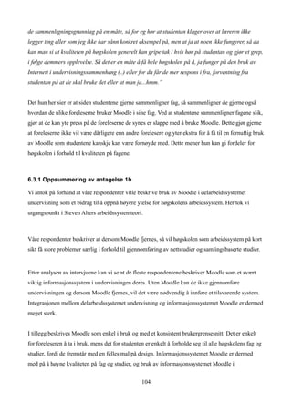 de sammenligningsgrunnlag på en måte, så for eg hør at studentan klager over at læreren ikke
legger ting eller som jeg ikke har sånn konkret eksempel på, men at ja at noen ikke fungerer, så da
kan man si at kvaliteten på høgskolen generelt kan gripe tak i hvis hør på studentan og gjør et grep,
i følge demmers opplevelse. Så det er en måte å få hele høgskolen på å, ja funger på den bruk av
Internett i undervisningssammenheng (..) eller for da får de mer respons i fra, forventning fra
studentan på at de skal bruke det eller at man ja...hmm.”


Det hun her sier er at siden studentene gjerne sammenligner fag, så sammenligner de gjerne også
hvordan de ulike foreleserne bruker Moodle i sine fag. Ved at studentene sammenligner fagene slik,
gjør at de kan yte press på de foreleserne de synes er slappe med å bruke Moodle. Dette gjør gjerne
at foreleserne ikke vil være dårligere enn andre forelesere og yter ekstra for å få til en fornuftig bruk
av Moodle som studentene kanskje kan være fornøyde med. Dette mener hun kan gi fordeler for
høgskolen i forhold til kvaliteten på fagene.



6.3.1 Oppsummering av antagelse 1b

Vi antok på forhånd at våre respondenter ville beskrive bruk av Moodle i delarbeidssystemet
undervisning som et bidrag til å oppnå høyere ytelse for høgskolens arbeidssystem. Her tok vi
utgangspunkt i Steven Alters arbeidssystemteori.



Våre respondenter beskriver at dersom Moodle fjernes, så vil høgskolen som arbeidssystem på kort
sikt få store problemer særlig i forhold til gjennomføring av nettstudier og samlingsbaserte studier.


Etter analysen av intervjuene kan vi se at de fleste respondentene beskriver Moodle som et svært
viktig informasjonssystem i undervisningen deres. Uten Moodle kan de ikke gjennomføre
undervisningen og dersom Moodle fjernes, vil det være nødvendig å innføre et tilsvarende system.
Integrasjonen mellom delarbeidssystemet undervisning og informasjonssystemet Moodle er dermed
meget sterk.


I tillegg beskrives Moodle som enkel i bruk og med et konsistent brukergrensesnitt. Det er enkelt
for foreleseren å ta i bruk, mens det for studenten er enkelt å forholde seg til alle høgskolens fag og
studier, fordi de fremstår med en felles mal på design. Informasjonssystemet Moodle er dermed
med på å høyne kvaliteten på fag og studier, og bruk av informasjonssystemet Moodle i


                                                  104
 