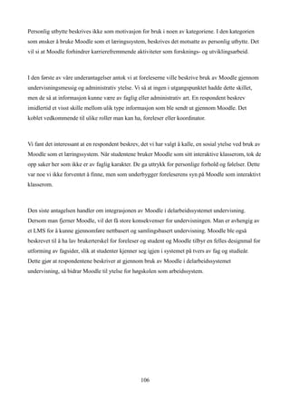 Personlig utbytte beskrives ikke som motivasjon for bruk i noen av kategoriene. I den kategorien
som ønsker å bruke Moodle som et læringssystem, beskrives det motsatte av personlig utbytte. Det
vil si at Moodle forhindrer karrierefremmende aktiviteter som forsknings- og utviklingsarbeid.



I den første av våre underantagelser antok vi at foreleserne ville beskrive bruk av Moodle gjennom
undervisningsmessig og administrativ ytelse. Vi så at ingen i utgangspunktet hadde dette skillet,
men de så at informasjon kunne være av faglig eller administrativ art. En respondent beskrev
imidlertid et visst skille mellom ulik type informasjon som ble sendt ut gjennom Moodle. Det
koblet vedkommende til ulike roller man kan ha, foreleser eller koordinator.



Vi fant det interessant at en respondent beskrev, det vi har valgt å kalle, en sosial ytelse ved bruk av
Moodle som et læringssystem. Når studentene bruker Moodle som sitt interaktive klasserom, tok de
opp saker her som ikke er av faglig karakter. De ga uttrykk for personlige forhold og følelser. Dette
var noe vi ikke forventet å finne, men som underbygger foreleserens syn på Moodle som interaktivt
klasserom.



Den siste antagelsen handler om integrasjonen av Moodle i delarbeidssystemet undervisning.
Dersom man fjerner Moodle, vil det få store konsekvenser for undervisningen. Man er avhengig av
et LMS for å kunne gjennomføre nettbasert og samlingsbasert undervisning. Moodle ble også
beskrevet til å ha lav brukerterskel for foreleser og student og Moodle tilbyr en felles designmal for
utforming av fagsider, slik at studenter kjenner seg igjen i systemet på tvers av fag og studieår.
Dette gjør at respondentene beskriver at gjennom bruk av Moodle i delarbeidssystemet
undervisning, så bidrar Moodle til ytelse for høgskolen som arbeidssystem.




                                                  106
 