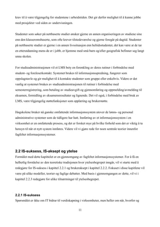 krav til å være tilgjengelig for studentene i arbeidstiden. Det gir derfor mulighet til å kunne jobbe
med prosjekter ved siden av undervisningen.


Studenter som søker på nettbaserte studier ønsker gjerne en annen organiseringen av studiene sine
enn den klasseromsbaserte, som ofte krever tilstedeværelse og gjerne foregår på dagtid. Studenter
på nettbaserte studier er gjerne i en annen livssituasjon enn heltidsstudenter, det kan være at de tar
en etterutdanning mens de er i jobb, er hjemme med små barn og/eller geografisk befinner seg langt
unna skolen.


For studieadministrasjonen vil et LMS bety en forenkling av deres rutiner i forbindelse med
student- og foreleserkontakt. Systemet brukes til informasjonsspredning, fungerer som
oppslagstavle og gir mulighet til å kontakte studenter som gruppe eller enkeltvis. Videre er det
vanlig at systemet brukes av studieadministrasjonen til rutiner i forbindelse med
semesterregistrering, som betaling av studieavgift og gjennomføring og oppmelding/avmelding til
eksamen, formidling av eksamensresultater og lignende. Det vil også, i forbindelse med bruk av
LMS, være tilgjengelig støttefunksjoner som opplæring og brukerstøtte.


Høgskolene bruker nå ganske omfattende informasjonssystem utover de lønns- og personal
administrative systemer som de tidligere har hatt. Innføring av et informasjonssystem i en
virksomhet er en omfattende prosess, og det er forsket mye på hvilke forhold som det er viktig å ta
hensyn til når et nytt system innføres. Videre vil vi gjøre rede for noen sentrale teorier innenfor
fagfeltet informasjonssystemer.




2.2 IS-suksess, IS-aksept og ytelse
Formålet med dette kapittelet er en gjennomgang av fagfeltet informasjonssystemer. For å få en
helhetlig forståelse av den teoretiske tradisjonen hvor ytelsesbegrepet inngår, vil vi starte med å
redegjøre for IS-suksess i kapittel 2.2.1 og brukeraksept i kapittel 2.2.2. Fokuset i disse kapitlene vil
være på ulike modeller, teorier og faglige debatter. Med basis i gjennomgangen av dette, vil vi i
kapittel 2.2.3 redegjøre for ulike tilnærminger til ytelsesbegrepet.



2.2.1 IS-suksess
Spørsmålet er ikke om IT bidrar til verdiskapning i virksomheter, men heller om når, hvorfor og

                                                   11
 