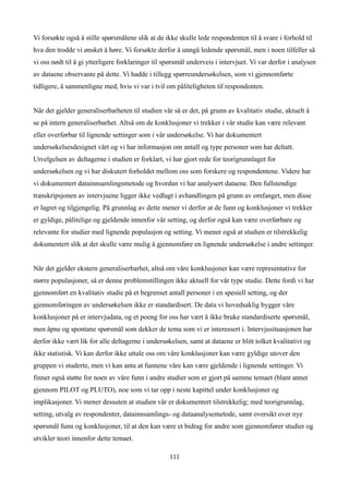 Vi forsøkte også å stille spørsmålene slik at de ikke skulle lede respondenten til å svare i forhold til
hva den trodde vi ønsket å høre. Vi forsøkte derfor å unngå ledende spørsmål, men i noen tilfeller så
vi oss nødt til å gi ytterligere forklaringer til spørsmål underveis i intervjuet. Vi var derfor i analysen
av dataene observante på dette. Vi hadde i tillegg spørreundersøkelsen, som vi gjennomførte
tidligere, å sammenligne med, hvis vi var i tvil om påliteligheten til respondenten.


Når det gjelder generaliserbarheten til studien vår så er det, på grunn av kvalitativ studie, aktuelt å
se på intern generaliserbarhet. Altså om de konklusjoner vi trekker i vår studie kan være relevant
eller overførbar til lignende settinger som i vår undersøkelse. Vi har dokumentert
undersøkelsesdesignet vårt og vi har informasjon om antall og type personer som har deltatt.
Utvelgelsen av deltagerne i studien er forklart, vi har gjort rede for teorigrunnlaget for
undersøkelsen og vi har diskutert forholdet mellom oss som forskere og respondentene. Videre har
vi dokumentert datainnsamlingsmetode og hvordan vi har analysert dataene. Den fullstendige
transkripsjonen av intervjuene ligger ikke vedlagt i avhandlingen på grunn av omfanget, men disse
er lagret og tilgjengelig. På grunnlag av dette mener vi derfor at de funn og konklusjoner vi trekker
er gyldige, pålitelige og gjeldende innenfor vår setting, og derfor også kan være overførbare og
relevante for studier med lignende populasjon og setting. Vi mener også at studien er tilstrekkelig
dokumentert slik at det skulle være mulig å gjennomføre en lignende undersøkelse i andre settinger.


Når det gjelder ekstern generaliserbarhet, altså om våre konklusjoner kan være representative for
større populasjoner, så er denne problemstillingen ikke aktuell for vår type studie. Dette fordi vi har
gjennomført en kvalitativ studie på et begrenset antall personer i en spesiell setting, og der
gjennomføringen av undersøkelsen ikke er standardisert. De data vi hovedsaklig bygger våre
konklusjoner på er intervjudata, og et poeng for oss har vært å ikke bruke standardiserte spørsmål,
men åpne og spontane spørsmål som dekker de tema som vi er interessert i. Intervjusituasjonen har
derfor ikke vært lik for alle deltagerne i undersøkelsen, samt at dataene er blitt tolket kvalitativt og
ikke statistisk. Vi kan derfor ikke uttale oss om våre konklusjoner kan være gyldige utover den
gruppen vi studerte, men vi kan anta at funnene våre kan være gjeldende i lignende settinger. Vi
finner også støtte for noen av våre funn i andre studier som er gjort på samme temaet (blant annet
gjennom PILOT og PLUTO), noe som vi tar opp i neste kapittel under konklusjoner og
implikasjoner. Vi mener dessuten at studien vår er dokumentert tilstrekkelig; med teorigrunnlag,
setting, utvalg av respondenter, datainnsamlings- og dataanalysemetode, samt oversikt over nye
spørsmål funn og konklusjoner, til at den kan være et bidrag for andre som gjennomfører studier og
utvikler teori innenfor dette temaet.

                                                   111
 