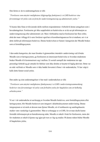 Den første av de to underantagelsene er slik:

”Forelesere som utnytter mulighetene (tilgjengelige funksjoner) i et LMS beskriver sine
forventninger til ytelse som en form for undervisningsmessig og administrativ ytelse.”


Vi kunne ikke finne et tilsvarende skille mellom respondentene i forhold til denne antagelsen som i
hovedantagelsen. Foreleserne gir ikke uoppfordret en beskrivelse av at de ser på informasjon av
undervisingsmessig eller administrativ art. Men i forbindelse med at foreleseren har flere roller,
altså der man i tillegg til å være foreleser også har et koordineringsansvar for et studium, ser vi at
dette skillet på informasjon beskrives. Denne beskrivelsen er funnet i kategorien der Moodle brukes
som et formidlingssystem.



I den andre kategorien, der man forsøker å gjennomføre interaktiv undervisning ved å bruke
Moodle som et læringssystem, ga foreleseren en interessant beskrivelse av hvordan studentene
bruker Moodle til å kommunisere seg i mellom. Et sosialt samspill der studentene tar opp
personlige forhold og gir uttrykk for følelser som ikke direkte er knyttet til faglig aktivitet. Dette var
en side ved bruk av Moodle som vi ikke hadde forventet å finne i vår undersøkelse. Vi har valgt å
kalle dette funnet sosial ytelse.



Den andre og siste underantagelsen vi har med i undersøkelsen er slik:

”Forelesere som utnytter mulighetene (funksjonene) i et LMS i undervisningssammenheng
beskriver sine forventninger til ytelse som forbedret ytelse for høgskolen som ett helhetlig
arbeidssystem.”



Vi ser i vår undersøkelse at uavhengig av hvordan Moodle beskrives, som formidlingssystem eller
læringssystem, blir Moodle beskrevet som integrert i delarbeidssystemet undervisning. Denne
integrasjonen er så sterk at dersom man fjerner Moodle, så vil nettbaserte og samlingsbaserte
studier være vanskelige å gjennomføre. Man er avhengige av et LMS, for at man skulle kunne
formidle informasjon på en hensiktsmessig måte. Moodle er enkelt i bruk for foreleseren, mens det
for studenten er enkelt å kjenne seg igjen på tvers av fag og studier. På denne måten bidrar Moodle
til høgskolens ytelse.




                                                   114
 