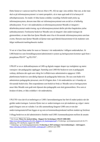 Dette funnet er i samsvar med hva Steven Alter (-99, -02) tar opp i sine artikler. Han sier, at der man
skal se på informasjonssystemet i et større perspektiv, så er man også nødt til å ta hensyn til
arbeidsprosessene. En studie vil ikke kunne avdekke vesentlige forhold rundt ytelse og
informasjonssystem, dersom man ikke ser informasjonssystemet som en del av et helhetlig
arbeidssystem. Vi ser i vår undersøkelse at informasjonssystemet Moodle er integrert i
delarbeidssystemet undervisning, og at informasjonssystemet derfor påvirker høgskolens ytelse
(arbeidssystemet). Foreleserne beskriver Moodle som så integrert i den undervisningen de
gjennomfører, at man ikke kan fjerne Moodle uten å ha et tilsvarende informasjonssystem som kan
overta. Dersom man fjerner Moodle så fjerner man også faktisk klasserommet til de studenter som
følger nettbaserte/samlingsbaserte studier.


Vi ser at vi kan finne støtte for noen av funnene i vår undersøkelse i tidligere undersøkelser. At
LMS beskrives som formidlingssystem/administrativt system og læringssystem kommer også frem i
prosjektene PILOT10 og PLUTO11.



I PILOT er en av delkonklusjonene at LMS og digitale mapper skaper nye muligheter og større
variasjon i det pedagogiske opplegget. Samtidig som LMS blir beskrevet som et pedagogisk
verktøy, defineres det også som viktig for å effektivisere administrative oppgaver. LMS-
plattformene beskrives som dårlig tilpasset de pedagogiske behovene. De sees som bedre til å
administrere pedagogiske prosesser, enn til å frigjøre dem. I vår undersøkelse ser vi kanskje en
tilsvarende beskrivelse. Den respondenten som beskriver bruk av Moodle som et læringssystem
anser ikke Moodle som godt nok tilpasset den pedagogikk som skal gjennomføres. Hva som er
årsaken til dette, er ikke avdekket i vår undersøkelse.



I PLUTO vises det til at innføringen av LMS i lærerutdanningene har ført til endret praksis når det
gjelder undervisningen. Læreren flytter mer av undervisningen over på studenten og velger i større
grad å fungere som en veileder. I en slik sammenheng fungerer LMS som et rom der
undervisningsmateriell kan legges ut og som en kommunikasjonskanal mellom student og foreleser.

I tillegg beskrives en del administrative fordeler med LMS i kommunikasjonen mellom de ansatte
10
   Ole Erstad. Piloter for skoleutvikling – Rapport for forskningen i PILOT 2000-2003,
(http://www.itu.no/filearchive/fil_ITU_Rapport_28_Samlerapport.pdf ), Forsknings- og kompetansenettverk for IT i
utdanning, ITU skriftserie, rapport 28, 2004
11
   Utdannings- og Forskningsdepartementet, Evaluering av IKT-satsingen i lærerutdanningen – sluttrapport,
(http://odin.dep.no/filarkiv/223234/IKT_sluttrapp.pdf ), publisert juni 2004

                                                       115
 