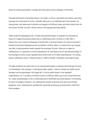 hentet fra studier gjennomført i settinger der blant annet incentivordninger er blitt brukt.



Ved spørsmål knyttet til personlig utbytte i vår studie, var det en respondent som beskrev personlig
mestring som motivasjon for bruk av Moodle. Dette gir oss en indikasjon på at det innenfor vår
setting kunne vært interessant å utforske om begrepet self-efficacy kunne gitt rikere beskrivelser for
motivasjon for bruk, enn det vi klarte å hente ut fra begrepet personlig utbytte.



Videre under hovedantagelsen der vi brukte operasjonaliseringen av begrepet forventninger til
ytelse for å oppnå forelesernes beskrivelse av jobbrelatert ytelse ved bruk av LMS, fikk vi
beskrivelser som vi knytter til begrepet systemkvalitet. Forelesere beskrev her ytelse til systemet i
forhold til konsistent brukergrensesnitt og enkelhet ved bruk. Dette er en beskrivelse og et begrep
som ikke er operasjonalisert under begrepet forventninger til ytelse. Dette gir oss igjen en
indikasjon på, at vi gjennom å utvide undersøkelsen vår med begrep utover operasjonaliseringen av
forventninger til ytelse, kunne oppnådd rikere beskrivelser av hvordan respondentene i vår setting
beskrev jobbrelatert ytelse i forhold til bruk av LMS’et Moodle i forbindelse med undervisning.



Vi hadde imidlertid som mål å teste ut om operasjonaliseringen av begrepet forventninger til ytelse
var tilstrekkelig i den settingen vi ville gjennomføre studien i. Altså en setting som skiller seg fra
settingen som teorigrunnlaget vårt bygger på. Ut fra de beskrivelsene vi har oppnådd i
undersøkelsen, ser vi at måten en foreleser bruker et LMS på, skiller seg så mye fra den bruk man
ser i andre sammenhenger, at det er nødvendig med et bearbeidet og utvidet begrep av forventning
til ytelse for gruppen forelesere. Vår undersøkelse antyder at det kan være interessant å bruke
begrepene; nytte, tidsbesparelse, produktivitet, personlig mestring og systemkvalitet i forhold til
denne gruppen.




                                                  117
 